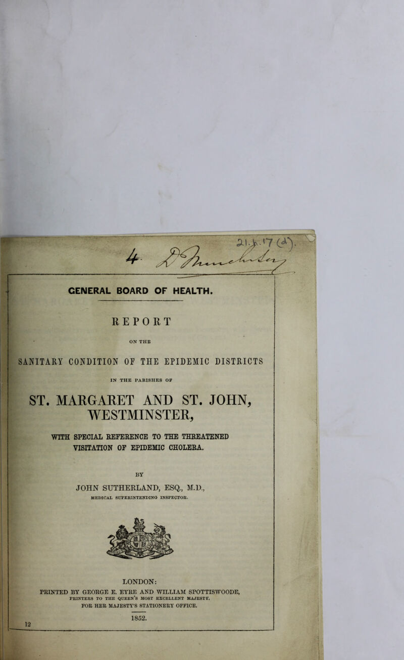 L^y GENERAL BOARD OF HEALTH. REPORT ON THE SANITARY CONDITION OF THE EPIDEMIC DISTRICTS IN THE PARISHES OP ST. MARGARET AND ST. JOHN, WESTMINSTER, WITH SPECIAL REFERENCE TO THE THREATENED VISITATION OF EPIDEMIC CHOLERA. BY JOHN SUTHERLAND, ESQ., M.D., MEDICAI. StrPEBlNTENDINQ INSPECTOR. LONDON: PRINTED BY GEORGE E. EYRE AND WILLIAM SPOTTISWOODE, PRINTERS TO THE QUEEN’S MOST EXCELLENT MAJESTT. FOE HEE MAJESTY’S STATIONEEY OFFICE. 1852. 12