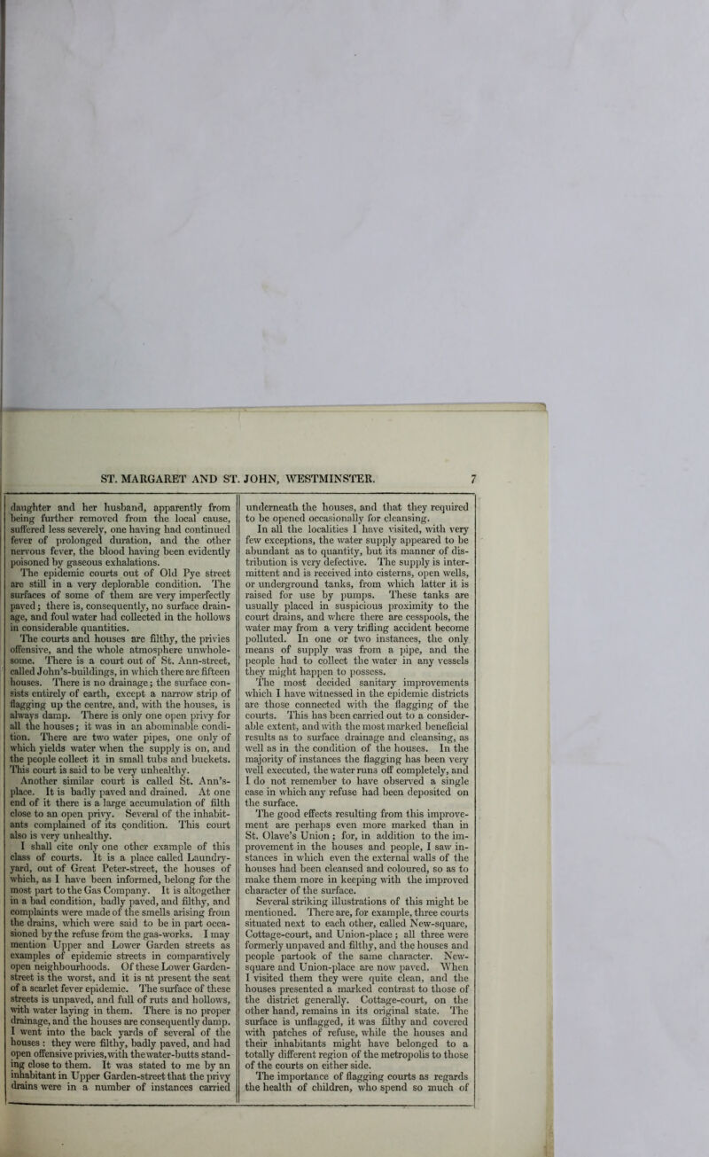 (laughter and her husband, apparently from being furtlier removed from the local cause, suffered less severely, one having had continued fever of i)rolonge(l duration, and the other nenmus fever, the blood having been evidently poisoned by gaseous exhalations. The epidemic courts out of Old Pye street are still in a very deplorable condition. The surfaces of some of them are veiy imperfectly paved; there is, consequently, no surface drain- age, and foul water had collected in the hollows in considerable quantities. 'Hie courts and houses are filthy, the privies offensive, and the whole atmosphere unwhole- some. ITiere is a court out of St. Ann-street, called John’s-buildings, in which there are fifteen houses. Idiere is no (h’ainage; the surface con- sists entirely of earth, except a narrow strip of flagging up the centre, and, with the houses, is always damp. There is only one open pri\y for all the houses; it was in an abominable condi- tion. There are two water pipes, one only of which yields water when the supply is on, and the people collect it in small tubs and buckets. 'ITiis court is said to be very unhealthy. Another similar court is called St. Ann’s- place. It is badly paved and drained. At one end of it there is a large accumulation of filth close to an open privy. Se\’eral of the inhabit- ants complained of its condition. This court also is very unhealthy. I shall cite only one other example of this class of courts. It is a place called Laundry- yard, out of Great Peter-street, the houses of which, as I have been informed, belong for the most part to the Gas Company. It is altogether in a bad condition, badly paved, and filthy, and complaints w'ere made of the smells arising from the drains, which were said to be in part occa- sioned by the refuse from the gas-works. I may mention Upper and Lower Garden streets as examples of epidemic streets in comparatively open neighbourhoods. Of these Lower Garden- street is the worst, and it is at present the seat of a scarlet fever epidemic. ITie surface of these streets is unpaved, and full of ruts and hollows, with water laying in them. There is no proper drainage, and the honses are consequently damp. I went into the back yards of several of the houses : they were filthy, badly paved, and had open offensive privies, with the water-butts stand- ing close to them. It was stated to me by an inhabitant in Upper Garden-street that thepri\'y drains were in a number of instances canied underneath the houses, and that they required to be opened occasionally for cleansing. In all the localities I have \-isited, wth very few exceptions, the water supply appeai’ed to be abundant as to quantity, but its manner of dis- tribution is very defective. Idle supjily is inter- mittent and is received into cisterns, open wells, or underground tanks, from which latter it is raised for use by pumps. These tanks are usually placed in suspicious proximity to the court drains, and where there are cesspools, the water may from a very trifling accident become polluted. In one or two instances, the only means of supply was from a pipe, and the jieople had to collect the water in any vessels they might happen to possess. Idle most decided sanitary improvements which I have witnessed in the epidemic districts are those connected with the flagging of the courts. This has been carried out to a consider- able extent, and with the most marked beneficial results as to surface drainage and cleansing, as well as in the condition of the houses. In the majority of instances the flagging has been very well executed, the water runs off completely, and I do not remember to have observed a single case in which any refuse had been deposited on the surface. The good effects resulting from this improve- ment are perhaps even more marked than in St. Olave’s Union ; for, in addition to the im- provement in the houses and people, I saw in- stances in which even the external walls of the houses had been cleansed and coloured, so as to make them more in keeping with the improved character of the surface. Several striking illustrations of this might be mentioned. ITiere are, for example, three courts situated next to each other, called New-square, Cottage-court, and Union-place ; all three were formerly unpaved and filthy, and the houses and people partook of the same character. New- square and Union-place are now paved. When I visited them they were quite clean, and the houses presented a marked contrast to those of the district generally. Cottage-court, on the other hand, remains in its original state. The smface is unflagged, it was filthy and covered with patches of refuse, while the houses and their inhabitants might have belonged to a totally different region of the metropolis to those of the courts on either side. Hie importance of flagging courts as regards the health of children, who spend so much of