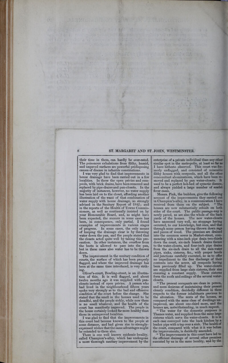 their time in them, can hardly he over-rated. The poisonous exhalations from filthy, humid, and unpaved smfaces are powerful predisposing causes of disease in infantile constitutions. I was very glad to find that improvements in house drainage have been carried out in a few localities. In these the open privies and cess- pools, with brick drains, have been removed and replaced by pipe-drains and pan-closets. In the majority of instances, however, no water supjjly has been laid on to the closet, affording another illustration of the want of that combination of water supply with house drainage, so strongly advised in the Sanitary Report of 1842; and in the reports of the Health of Towns Commis- sioners, as well as continually insisted on by your Honourable Board, and, as might have been expected, the success in some cases has been, in consequence, only partial. I found examples of improvements in various stages of progress. In some cases, the only means of keeping the drainage clear is by throning water down the j)an, and the people stated that the closets acted quite well by taking this pre- caution. In other instances, the overflow from the butts is allowed to pass into the pan, but in these cases also water has to be thro\vn down. ITie improvement in the sanitary condition of courts, the surface of which has been properly flagged, and where the improved drainage has been at the same time introduced, is very strik- ing. Oliver’s-court, Bowling-street, is an illustra- tion of this. It is well flagged, and about twelve months ago it was supplied with pan- closets instead of open privies. A person who had lived in the neighbourhood fifteen years spoke very strongly as to the had and offensive condition of the coimt before the change. She stated that the smell in the houses used to he dreadful, and the j)eople sickly, while now there is no smell whatever, and the health of the court has manifestly improved. The ])eople in the house certainly looked far more healthy than those in unimproved localities. I was glad to find that the improvements in this court had become known to the people at some distance, and had given rise to strongly- expressed wishes that the same advantages might be extended to them also. There is one well known epidemic locality, called Champion’s-alley, which has undergone a more thorough sanitary improvement by the enterprise of a private individual than any other * similar spot in the metropolis, at least so far as I have hitherto obser\'cd. This court was for- merly unflagged, and consisted of miserable filthy houses with cesspools, and aU the other concomitant abominations, which have been re- moved and replaced by pan water-closets. It used to be a perfect hot-bed of zymotic disease, and always yielded a large number of scailet fever cases. Messrs. Pink, the builders, give the following account of the improvements they carried out in Chamj)ion’s-alley, in a communication I have received from them on the subject. “ ITie houses are now substantially rebuilt on both sides of the court. 'I'he public passage-way is newly paved, as are also the whole of the hack yards of the houses. 'I'he new water-closets have answered very well, no stoppage hanng occurred, to our knowledge, but once, and that through some person having thrown down rags and pieces of wood. 'I’he premises are drained into the common sewer in Market-street, com- mencing with a nine-inch pipe drain two-thirds down the court, six-inch branch drains thence to the water-closets, and four-inch pipe drains from the six-inch drain to all the rain-w'ater pipes, sinks, cisterns, &c., with proper bends and junctions carefully executed, so as to offer no impediment to the free discharge of their contents into the sew'er, all cesspools having been previously filled up. 'Phe water-closets are supplied from large slate cisterns, their size ensming a constant supply. 'I'hese cisterns form the roofs and ceilings of the several water- closets. “ 'I'he present occupants are clean in person, and seem desirous of maintaining their present cleanly condition, decidedly different in these respects to the former inhabitants previous to the alteration. 'I'he rents of the houses, as compared with the same class of dwellings un- improved, are about one-third more, and the houses are, notwithstanding, in much request. “ The water for the domestic ])urposes is 'Thames W'ater, and supplied from the same large cisterns which sen e the water-closets. It is in each case conveyed into the hack kitchen by a leaden pipe with a tap over a sink. I'he health of the court, compared with what it it w’as before the improvements, is decidedly amended. “ The improvements in this court have led to the efficient drainage of several other premises executed by us in the same locality, and by the