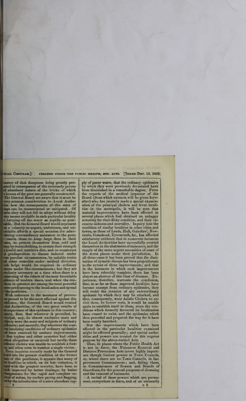 mance of that dampness being greatly pro- acted in consequence of the extremely porous id absorbent nature of the bricks of which e houses of the poor are generally constructed. The General Board are aware that it must be very anxious consideration to Local Autho- tics how the consequences of this state of lings can be counteracted or mitigated. Of mrse they will not fail to adopt without delay rery means available in each particular locality 'T carrying off the water as rapidly as prac- cable. But the General Board would represent jiat a calamity so urgent, unforeseen, and un- iifoidable affords a special occasion for adnii- istering .extraordinary assistance to the poor, > enable them to keep large fires in their '3oms, to protect themselves from cold and j amp by warm clothing, to sustain their strength y a solid and nutritive diet, and to counteract le predisposition to disease induced under jiese peculiar circumstances, by suitable tonics I ad other remedies under medical direction. ■ uch helps would be required in ordinary ^ iasons under like circumstances; but they are I eculiarly necessary at a time when there is a t [ireatening of the return of the most formidable ^ pidemic of modern times, and when the con- ^ itions in question are among the most powerful luses predisposing to the localisation and spread jfthe pestilence. With reference to the measures of preven- on proved to be the most effectual against this Mtiience, the General Board would remind <ocal Authorities, of the two great results of lie experience of this epidemic in this countrjf; amely, first, that wherever it prevailed. Us rincipal, nay, its almost exclusive seats and ubjects were the seats and subjects of ordinary pideinics; and secondly, tbiU wherever the com- , ion localizing conditions or ordinary epidemics I ad been removed by sanitary improvements, • 0 that typhus and other zymotics had either I ,eased altogether or recurred but rarely, there J ipidemic cholera was unable to establish a foot- f ig, and often even fo number a single victim. I From inquiries recently made by the General i [loard into the present condition of the former ‘ ifats of this pestilence, it appears that many of • he localities in which, on its last visitation, it |aged with the greatest severity, have been so |uich improved by better drainage, by better 1 itrangements for the rapid and complete re- iioval of refuse, by surface paving and flagging, ndby the introduction of a more abundant sup- I 3 ply of purer water, that the ordinary epidemics by which they were previously devastated have been diminished in a remarkable degree. From the reports of the medical inspector of the Board (from which extracts will be given here- after) who has recently made a special examin- ation of the princijial cholera and fever locali- ties in the metropolis, it will be seen that material improvements have been effected in several places which had obtained an unhappy notoriety for their filthy condition, and their ex- cessive sickness and mortality. Inquiry into the condition of similar localities in other cities and towns, as those of Leeds, Hull, Gainsbro’, New- castle, Gateshead, Tynemouth, &c., has afforded satisfactory evidence that in numerous instances the Local Authorities have successfully exerted themselves in the abatement of nuisances, find the sup[)ly of the more urgent necessities of some of the worst places under their jurisdiction. In all these cases it has been proved that the dimi- nution of zymotic disease has been proportionate to the extent of these improvements; and that in the instances in which such improvements h.ave been tolerably complete, there has been almost an absence of this class of diseases. Ex- perience, therefore, warrants the conclusion, that, in as far as these improved localities have become exempt from ordinary epidemics, they will resist the invasion of any extraordinary epidemic by which they may be attacked, and that, consequently, were Asiatic Cholera to re- visit these, its former seats, it would be unable again to establish itself in them, since the con- ditions which formerly favoured its localization have ceased to exist, and the epidemics which then preceded and prepared the way for it have been nearly banished. But the improvements which have been effected in the particular localities examined might be effected generally; and special autho- rities and powers are created for this express purpose by the above-recited Acts. Thus, in places where the Public Health Act is not in force, the Nuisances Removal and Diseases Prevention Acts invest highly import- ant though limited powers in Town Councils, or, where there are no Town Councils, in Im- provement Commissioners; and, failing thesei, in Commissioners of Sewers and Boards of Guardians, for the general purposes of cleansing and the removal of nuisances. A recital of these powers which are perma- nent, everywhere in force, and of an eminently n 2