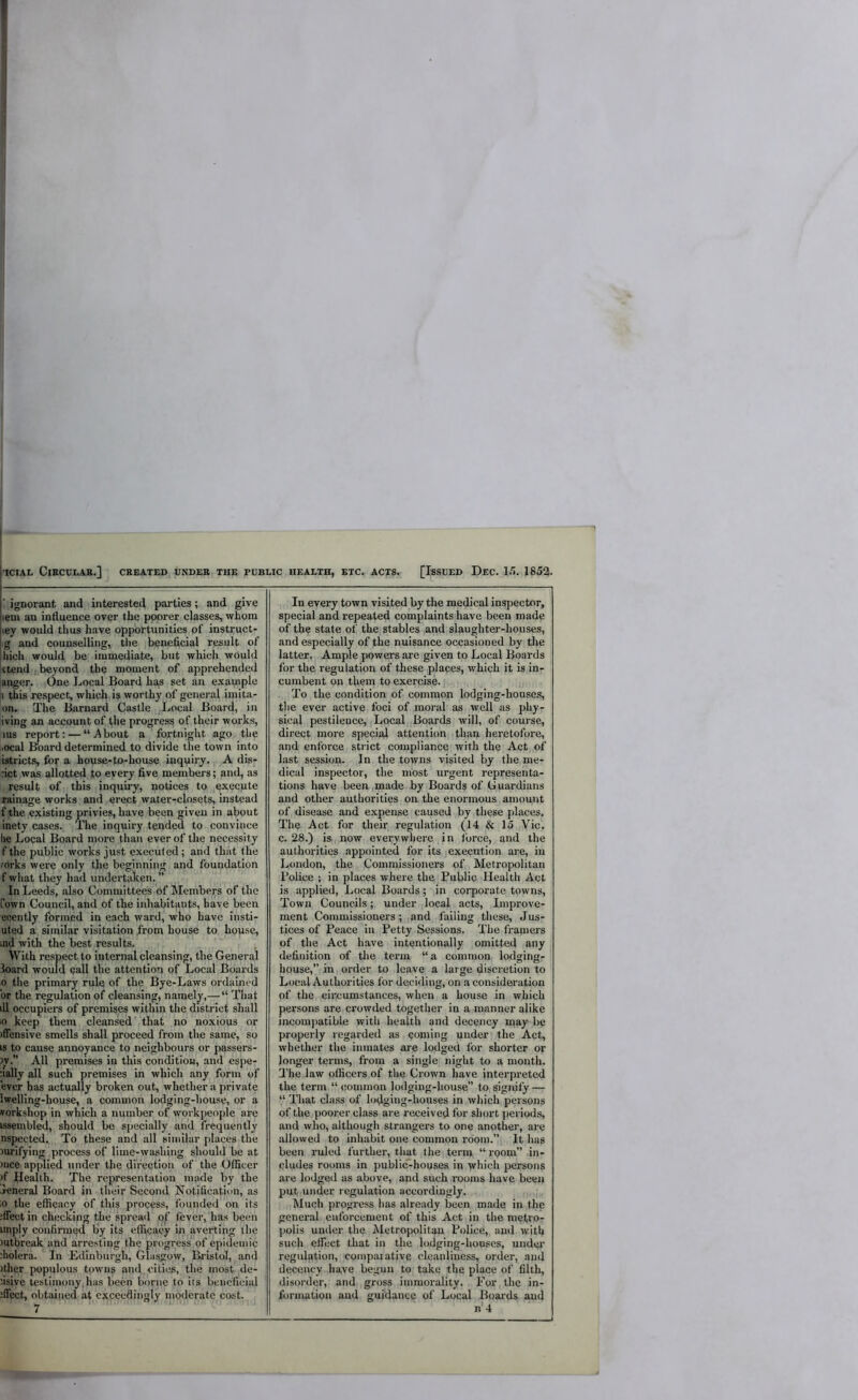 ' ignorant and interested parties; and give lem an influence over the poorer classes, whom ley would thus have opportunities of instruct- ig and counselling, the beneficial result of Inch would be immediate, but which would (tend ,,beyond the moment of apprehended [anger. ,One Local Board has set an example |i this respect, which is worthy of general imita- on. The Barnard Castle I.<ocal Board, in iving an account of the progress of their works, lus report; — “About a fortnight ago the .ocal Bo.ard determined to divide the town into istricts, for a house-to-house inquiry. A dis- :ict was allotted to every five members; and, as result of this inquiry, notices to execute tainage works and erect water-closets, instead f the existing privies, have been given in about inety cases. The inquiry tended to convince he Local Board more than ever of the necessity f the public works just e.xecuted; and that the mrks were only the beginning and foundation f what they had undertiiken. ” In Leeds, also Committees of Members of the fown Council, and of the inhabitants, have been enently formed in each ward, who have insti- uted a similar visitation I'rom house to house, ind with the best results. With respect to internal cleansing, the General Board would call the attention of Local Boards 0 the primary rule of the Bye-Laws ordained or the regulation of cleansing, namely,— “ That ill occupiers of premises within the district shall •0 keep them cleansed' that no noxious or iflensive smells shall proceed from the same, so is to cause annoyance to neighbours or passers- )v. All premises in this condition, and espe- aally all such premises in which any form of ever has actually broken out, whether a private Iwelling-house, a common lodging-house, or a vorkshop in which a number of workpeople are isseinbled, should be specially and frequently nspected.. To these and all similar places the Jurifying process of lime-washing should be at )iice applied under the direction of the Officer )f Health. The representation made by the jeneral Board in their Second Notification, as ;o the efficacy of this process, founded on its ;fiect in checking the spread of lever, has been unply confirmed by its efficacy in averting the )utbreak and arresting the progress of epidemic iholera. In Edinburgh, Glasgow, Bristol, and )ther populous towns and,cities, the most de- fisive testimony,has been borne to its beneficial :ffect, obtained at exceedingly moderate cost. ^ In every town visited by the medical inspector, special and repeated complaints have been made of the state of the stables ,and slaughter-houses, and especially of the nuisance occasioned by the latter, Ample powers are given to Local Boards for the regulation of these places, which it is in- cumbent on them to exercise.],. . ,j, To the condition of common lodging-houses, the ever active foci of moral as well as phy- sical pestilence. Local .Boards will, of course, direct more special attention than heretofore, and enforce strict compliance with the Act of last session. In the towns visited by the me- dical inspector, the most urgent representa- tions have been ,made by Boards of Guardians and other authorities on. the enormous^ amount of disease and e.xpense caused by these places. The Act for their regulation (14 & 15,,Vic. c. 28.) is,,now everywhere in force, and the authorities appointed for its execution are, in London, the Commissioners of Metropolitan Police j in places where the Public Health Act is applied, Local Boards; in corporate towns. Town Councils;. under local acts. Improve- ment Commissioners; ,and failing these. Jus- tices of Peace in Petty Sessions. The framers of the Act have intentionally omitted any definition of tlie term “a common, lodging- house,” in order to leave a large discretion to Local Authorities for deciding, on a consideration of the cii:cumstances, when a house in which persons are crowded together in a manner alike incomjiatible with health and decency ipay be properly regarded as coming under the Act, whether the inmates are lodged for shorter or longer terms, from a single night to a month. 3’he law officers of the Crown have interpreted the term “ common lodging-house” to. signify — “ That class of lodging-houses in which persons of the poorer class are received for short jieriods, and who, although strangers to one another, are .allowed to inhabit one common room.” It has been ruled I'urther, that the term “ room” in- cludes rooms in public-houses in which persons are lodged as above, and such .rooms have been put under regulation accordingly. ,,, „Much progress has already been made in the general enforcement of this Act in the me(ro- ]>olis under the Metropolitan Police, and with such effect that in the lodging-houses, undei' regul.ation, comparative cleanliness, order, and decency have begun to take the place of filth, disorder, and gross immorality. For the in- formation and guidance of Local Boards and