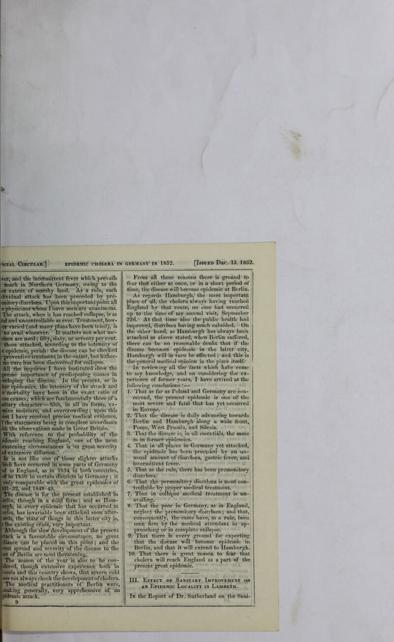 'ICIAL CiRCTJLARC] EPlbsMIC CnOEEHA tN GERMANY IN 1852. [Issued Dbc. 'Io. 1852. jver, and the intefinittent fever which prevails I limch in ’N'ortheril Germany, owing to the ist extent of marshy land. As a rule, each dividual attack has been preceded by pre- onitorydiarrheea. Upon this important point all > physicians whbm I have seen are unanimous. ; The attack, when it has reached collapse, is as |tal and uncontrollable as ever. Treatment, how- I’er varied (.artd many plans have been tried), is r Ro avail whatever. ‘ It matters not what me- [cines are used; fifty, si.xty, or seventy percent, r those attacked, according to the intensity of je epidemic, perish; the disease can be checked t preventive treatment in the outset, but hither- ! no cure has been discovered for'iiollapse. All the inquiries I have instituted show the Lpreme importance of predi.«posing causes in liveloping the disease. In the'present, as in her epidemics, the intensify of the attack and e mortality have been ih the exact ratio of ese causes; which are fundamentally those of a initary character—filth, in all' its forms, ex- Jtssive moisture, and overcrowding; upon this ^int I have received precise medical evidence, ■ II the statements being in complete accordance litli the observations made in Great Britain. I AVith’’reference to the probability of the jidcinic reaching Englaml,' one of the most Ireatening circumstances is‘its great severity id extensive did usiori. '' ' It is not like one 6f’those slighter’attacks hich have occurred in some parts of .Germany id in England, as in 1^34 in both countries, id in 1850 in certain districts in Germany; it only comparable with the great epidemics of ;331-32, and 1848-49. The disease is for the present established'in lerlin, though in a mild fbyni; and as Ilam- tirgh, in every epidemic that has ocedfred at erlin, has invariably been atthckeil soon after- ards, the state of thipgs in this latter city is, 1 the existing crisis, very important. Although the slow development of the present ttack is a favourable circunistance, no great jliance can be placed on this point; and the reat spread and severity of the disease to the ast o^ Berlin are most threatening. The Season of the year is also to be con- idered, though extensive experience both in lussia and this country shows, that severe cold oes not always check the development of cholera. The medical practitioners of Berlin were, Jeaking generally, very ’’apprehensive of an pidemic attack. 9 From all these reasons there is ground to fear that either at once, or in a short period of time, the disease will become epidemic at Berlin. As regards Hamburgh, the most important place of .all, the cholera always having reached England by that route, no case had occurred up to the time of my second visit, September 22d. At that time also the public health had improved, diarrhoea having nntch subsided.'^ On the other hand, as Hamburgh has always been attacked as above stated, when Berlin suffered, there can be no reasonable doubt that if the disease becomes epidemic in rthe latter city, Hamburgh will in turn be affected ; and this is the general medical opinion in the place itself. In reviewing all tire facts which haVe come to niy knowledge, and on considering the ex- perience of former years, I have aiTived at the following conclusions :— ' ■ 1. That as far as Boland and Germany are con- cerned, the present epidemic is one of the most severe and fatal that has yet occurred in Europe. * '' ' 2. That the disease is daily advancing towards Berlin and Hamburgh along a wide front, Posen, West Prussia, and Silesia. 3. That the disease is, in all essentials, the same ns in former epidemics. 4. That in all places in Germany yet attacked, ■' the epidemic h.as been preceded by an un- usual amount of diarrhoea, gastric fever, and intermittent fever. ' 5. That as the rule, there has been premonitory, diarrhoea. ' I 6. That the premonitory diarrhoea is most con- ' troll.able by proper medical treatment. ' 7. That in collapse medical treatment is un- availing. 8. That the poor in Germany,' as in England, neglect the premonitory diarrhoea; and that, consequently, the cases have, as a rule, been seen first by the medical attendant in ap- proaching or in coiiqdete cbllapse. 9. ' That there is every ground ibr expecting that the disease will become epidemic in Berlin, and that it will extend to Hamburgh. 10. That there is great reason to fekr that cholera will reach England as a part of the present great epidemic. III. Effect or Sanitary Improvement on AN Epidemic Locality in Lambeth. ^ ^ In the Report of Dr. Sutherland on the Sani-