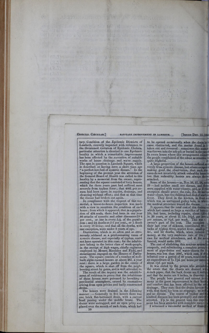 tary Condition of the Epidemic Districts of Lambeth, recently inspected with reference to the threatened visitation of Epidemic Cholera, particular attention is directed to one Epidemic locality in which a remarkable improvement has been edected by the execution of suitable works of house drainage and water supjily. The spot in question is Lambeth Square, which is described as having .been a short time ago “ a perfect hot-bed of zymotic disease.” In the beginning of the present year the attention of the General Board of Health was called to this locality by a memorial from the owner, repre- senting that the square consisted of forty houses, which for three years past had suffered most severely from typhus fever; that 400^. per an- num had been spent in repairs, drainage, and cleansing without effect; and that at that time the disease had broken out again. In compliance with the request of this me- morial, a house-to-house inspection was made with a view to ascertain the condition of each house; from which it appeared, that in a popula- tion of 434 souls, there had been in one year 80 attacks of zymotic and other diseases=18'4 per cent., or one in every 5^^ of the popula- tion ; and 24 deaths = 5‘5 per cent., or 1 death in every 18 living; and that all the deaths, with one exception, were under 9 years of age. Destitution, which is so often and so erro- neously adduced as a predominating cause of zymotic disease, and especially of typhus, could not h.ave operated in this c.ase; for the inhabit- ants belong to the better class of work-people, in the receipt of high wages, chiefly engineers employed by Messrs. Maudsley and Field, and stonemasons engaged on the Houses of Parlia- ment. The square consists of a number of well- built eight-roomed houses at about 26/. a year rent: there is a large garden in the centre of the square, which is shut off from the neigh- bouring street by gates, and is well attended to. The result of the inquiry was the establirh- ment of evidence to prove that the inhabitants of these houses were poisoned by breathing a pestilential atmosphere, caused by emanations arising from open privies and badly constructed drains. The houses were drained in the following manner; — Generally to five houses there was one brick flat-bottomed drain, with a curved head passing under the middle house. The drains were untrapped, and an open ]irivy w'as placed over the mouth of each drain, which had 10 to be opened occasionally when the drain hi d came obstructed, and the matter found in , taken out and removed : sometimes this inattr k; was thrown into the ash-pit or buried in the|Hp ilii In every house where this arrangement exuti el the people complained of the odour as somethh Ici quite frightful. li A large proportion of the houses suffered n el verely from zymotic disease, but others escapw ila making good the observation, that such di; e i eases do not invariably attack unhealthy houM tin but that unhealthy houses are always thuier attacked. . ^ b Some of the houses—as. Nos. 26, 27, 28,ff Ini 29 — had neither smell nor disease, and th« ler were supplied with water-closets; and, as if tqlkh exception should jirove the rule. No. 30 hadi water-closet, but two children had died of scafl^i fever. They lived in the kitchen, in front which was an untrapped gullcy hole, to whiJk i the medical attendant traced the disease. it,: It appears that the total cost of this draiDagiti< which had caused so large a sacrifice of huiu^ijilf life, liad been, including repairs, about l,25i-'i in 20 years, or about 1/. 15s. lOld. per bouiifc per annum, or 8id., per week. This was t owner’s part of the cost. The occupiers their last year of sickness, contributed 80 j tacks of typhus fever, scarlet fever, small-p< ^ &’C., and 24 deaths, which, when reduced money, at the very moderate rate of 15s. j'p case for medical attendance, and 4/. for ealpi funeral, would make 160Z. ibi The cost of abolishing this noxious systemWf cesspools, and substituting a complete arranp li ment of pipe-drains and water-closets for I b houses, was less than 200/., which sum, if dt al tributed over a period of 30 years, would enil ^ an expenditure of 7s. 7\(L per house jier aunuj st about \\d. per week. i j It was stated by the person who attendsi n the estate that the closets are drained wjsa 4-inch pipes; that the back drains are 6 inol and that the mains are 9 inches, in diameter. The people bore general and earnest te; mony to the great improvement in their hca and comfort that has been effected by the n drainage. They state that the drains have ac w ell; that there has been no stoppage; no sii and no disease. The course of typhus and s kindred diseases has been promptly and entirgf arrested. Up to the present time this e.xp< - ment has been attended with complete succetj I witnessed a successful method of drainfi,