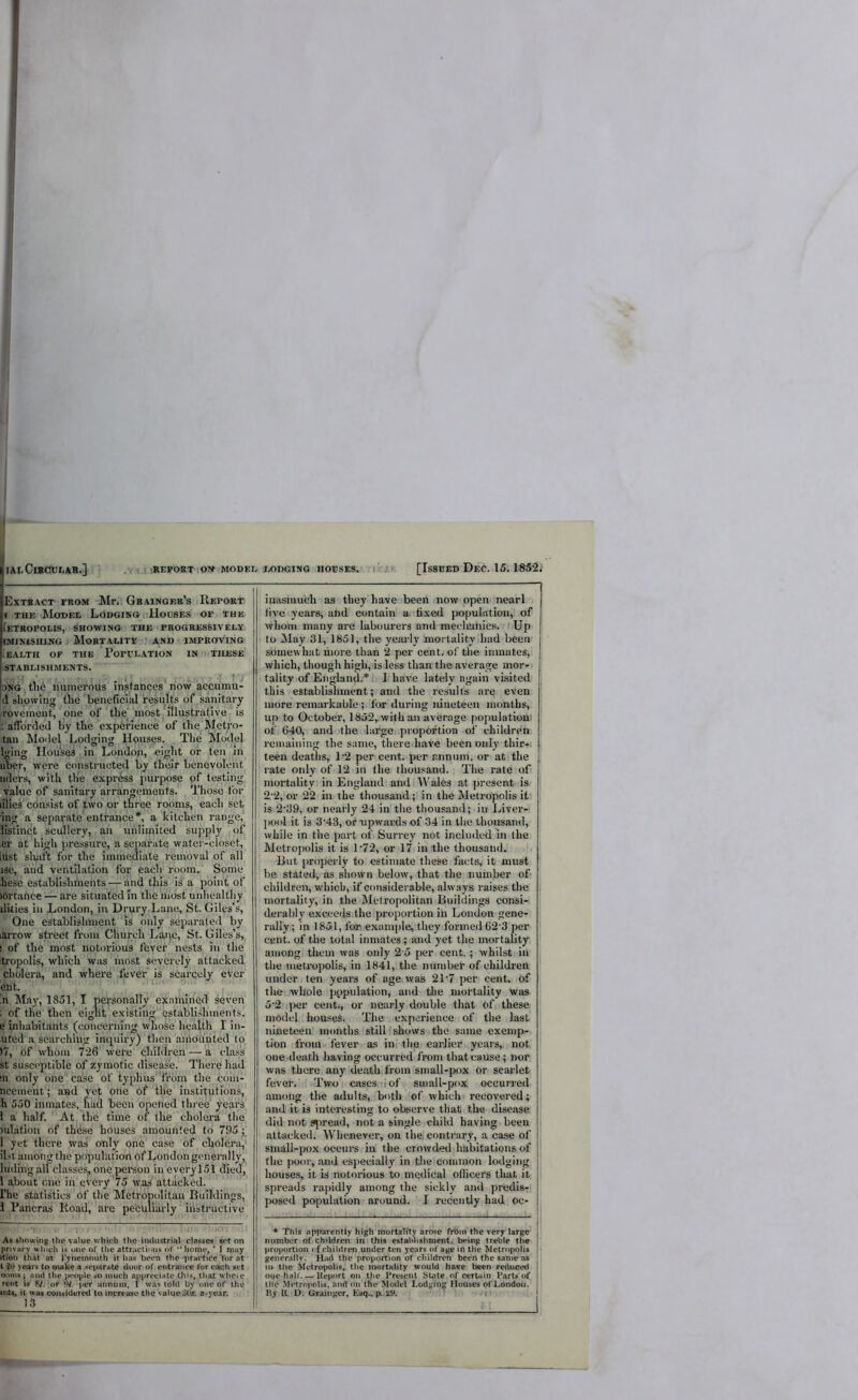 I I lALGutCULAB.] . ( • REFOBT ON MODEL IX)DG1N0 IIOESES. ir/: [IsSBED DeC. 15.1852; Extract from Mr. Gbaingf.b’s ; Report < THE Model Lodging. Houses of the [etropolis, Showing the progressively. (MiNtsiiiNG ■ Mortality and improving iEALTH of the PorVLATlON IN THESE rSTABLISHMENTS. I ' ^ ■ ONGjtlie iiumcrous instances now accumu- d showing the beneficial results of sanitary roveinent,' one of the most illustrative is ; afforded by the experience of the Metro- tan Model Lodging Houses. The Model Iging Houses in London, eight or ten in liber, were constructed by their benevolent^ iider.s, with the express purpose of testing value of sanitary arrangements. Those for lilies consist of two or three rooms, each set ing a separate entrance*, a kitchen range,' listinct scullery, an unlimited supply of ,er at high ])ressure, a separate water-closet, liist sluift for the immediate removal of all isc, and ventilation for each room. Some hesc establishments — and this is a point of ihrtance — are situated in the most unhealthy dities in Jjondon, in Drury.Lane, St. Giles’s, One establishment 'is only separated by lArrow street from Church Lane, St. Giles’s, ! of the most notorious fever nests in the itropolis, which was most severely attacked cholera, and where fever is scarcely ever ent. in May, 1851, I personally examined seven ; of the then eight existing establishments, e inhabitants (concerning whose health I in- uted a searching inquiry) tlien ainoiinted to )7, Gf whom 726 were children — a edass st susceptible of zymotic disease. There had 111 only one case of typhusff6m the com- ncement; and yet one of the institutions, h 550 inmates, had been opened three years 1 a half. At the time of the cholera tlie lulation of these houses amounted to 795; 1 yet there was only one case of cholera, il.st among the population of London generally, ludingall classes, one person ineverylSl died, 1 a,bout one in every 75 was attacked. I'he statistics of the Metropolitan Buildings, 1 Pancras Road, are peculiarly instructive As showing the value which the industrial classes set on privacy which is one of the attractions of home, ’ I may ition thAt at I'yneinmith it lias been thc'prartiee'for at t in years to make a separate door of entram*e for each set ooms i ami the people so much appreciate this, that whcic rent Is 8?. of W. per annum, I was told by one of the lilts, it was coiuidered to increase the value a*vear. 13 inasmuch as they have been now open nearl live years, and contain a.:fixed |>opuhttion, of whom many are labourers and mecliunics. Up to May 31, 1851, the yeiu-ly mortality had been somewhat more than ‘2 per centj of the inmates, which, though higli, is less than the average mor-' tality of England.* I have lately again visited this establishment; and the re.sults are even more remarkable ; for during nineteen months, up to October, 1852,with an average [lopulatiou^ of 640, and the large pi-opoftion of children remaining the same, there have been only tliir-. teen deaths, P2 per cent, per annum, or at the rate only of 1‘2 in the thou.'and. The rate of mortality in England and \\'ales at present is 2'2, or 22 in the thousand; in the Metropolis it is 2'39, or nearly 24 in the thousand; in Liver- ])ool it is 3'43, 01* upwards of 34 in the thousand, while in the part of Surrey not included in the Metropolis it is 172, or 17 in the thousand. But properly to estimate these facts, it must be stated, ns shown below, that the number of children, which, if considerable, always raises the mortality, in the Metropolitan Buildings consi- derably excceils.thelproportion in London gene- rally; in 1851, for example, they formed 62'3 per cent, of the total inmates; and yet the mortality among them was only 2 5 per cent.; whilst in the metropolis, in 1841, the nuiubeF of children under fen years of age was 2T7 per cent, of the whole population, and tlie mortality was 5'2 iper cent., or nearly double tliat of these model houses. Tlie experience of the last nineteen months still (shows the same exemp-, tion from fever as in. the earlier years,, not one .death having occurred from that cause; nor was there any death from sinall-pox or scarlet fever. Two cases, i of small-pox occurred among the adults, both of which recovered; and it is interesting to observe that the disease did not sjiread, not a single child having been attacked. Whenever, on the. contrary, a case of small-pox occurs in the crowded habitations of the poor, .and especially in the common lodging houses, it is notorious to medical otlicers tluit it spreads rajiidly among the sickly and predis- posed population around. I recently had oc- * This apinirently high mortality arose frbin the very large number of children in this establishment, being treble the proportion of children under ten years of age in the Metropolis generally. Had the proportion of children been the same ns I in the Metropolis^ tlie mortnlity would have been reduced I oue-haW. — Iteport on Uie Present State of certain Parts of I the Metropolis, and on the Model Lodging Houses of London. I By R. U. Grainger, Lsq., p> i