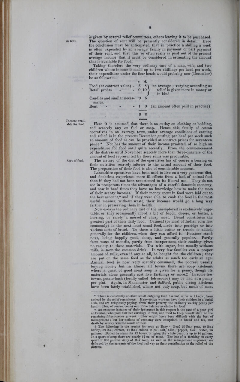 in rent. Income avail- able for food. Sort of food. is given by several relief committees, others leaving it to be purchased. The question of rent will be presently considered in detail. Here the conclusion must be anticipated, that in practice a shilling a week is often expended by an average family in payment or part payment of their rent, and that this so often really is paid out of the present average income that it must be considered in estimating the amount that is available for food. Taking therefore the very ordinary case of a man, wife, and two children whose income is made up to two shillings per head per week, their expenditure under the four heads would probably now (December) be as follows ;— s. d. Food (at contract value) - 5 Retail profits 0 loj Candles and similar neces- 0 6 saries. Kent ... 1 0 an average ; varying according as relief is given more in money or in kind. an amount often paid in practice) 8 0 Here it is assumed that there is no outlay on clothing or bedding, and scarcely any on fuel or soap. Hence this family of cotton operatives in an average town, under average conditions of earning and relief is in the present December getting per head per week such an amount of food as can be provided at contract prices for seventeen pence.* Hor has the amount of their income prmitted of so high an expenditure for food until quite recently. From the commencement of the distress until November scarcely more than three-quarters of the amount of food represented by these sums was procurable. The nature of the diet of the operatives has of course a bearing on their nutrition scarcely inferior to the actual amount of their food. The preparation of their food is also of considerable moment. Lancashire operatives have been used to live on a very generous diet, and doubtless experience more ill effects from a lack of animal food than if they had not been accustomed to its liberal use. They do not see in prosperous times the advantages of a careful domestic economy, and now in hard times they have no knowledge how to make the most of their scanty incomes. If their money spent in food were laid out to the best account,| and if they were able to cook the food in the most useful manner, without waste, their incomes would go a long way farther in preserving them in health. Now-a-days the ordinary diet of the unemployed is exclusively vege- table, or they occasionally afford a bit of bacon, cheese, or butter, a herring, or rarely a morsel of cheap meat. Bread constitutes the greatest part of their daily food. Oatmeal (or meal of Indian corn less commonly) is the next most usual food, made into porridge or into various sorts of bi-ead. To these a little butter or treacle is added, generally for the children, when they can afford it. Potatoes stand next, being happily good, cheap, and generally popular. Partly from waat of utensils, partly from inexpertness, their cooking give® no variety to these materials. Tea with sugar, but usually without milk, is now the common drink. In very few families can a proper amount of milk, even if any at all, be bought for the children ; they are put on the same food as the adults at much too early an age. Animal food is now very scantily consumed, the poorest usually buying none ; but in almost all towns there are soup kitchen»> where a quart of good meat soup is given for a penny, though its materials alone generally cost five farthings or more.J In some few towns, potato-hash (locally called lob sconce) may be had at a penny per pint. Again, in Manchester and Salford, public dining kitchens have been lately established, where not only soup, but meals of meat * There is constantly another small outgoing that has not, as far as I know, been noticed by the relief committees. Many cotton workers have their children in a burial club, and are religiously paying, from their poverty, the ordinary weekly penny per head. This, of course, comes out of the balance available for food. t An extreme instance of their ignorance in this respect is the case of a poor girl at Preston, who paid half her earnings in rent, and tried to keep herself alive on the remaining fifteen-pence a week. This might have been difficult with the best of management ; but her notions of economy were comprised in bread and tea, and death by scurvy was the result of them. % The following is the receipt for soup at Bury-—Bee^ 55 lbs.; peas, 49 lbs.; barley, 39 lbs.; carrots, 12 lbs.; onions, 81bs.; salt, 6lbs.; pepper, 6oz.; water, 26 gallons. Boiled by steam for 12 hours, bringing the whole quantity up to 80 gallons. In a quart of soup there are nearly 1} oz. of meat. The loss of a farthing on every quart of 800 gallons daily of this soup, as well as the management expenses, are defrayed by the servants of the local railway as their contribution to the relief of the distress. t.