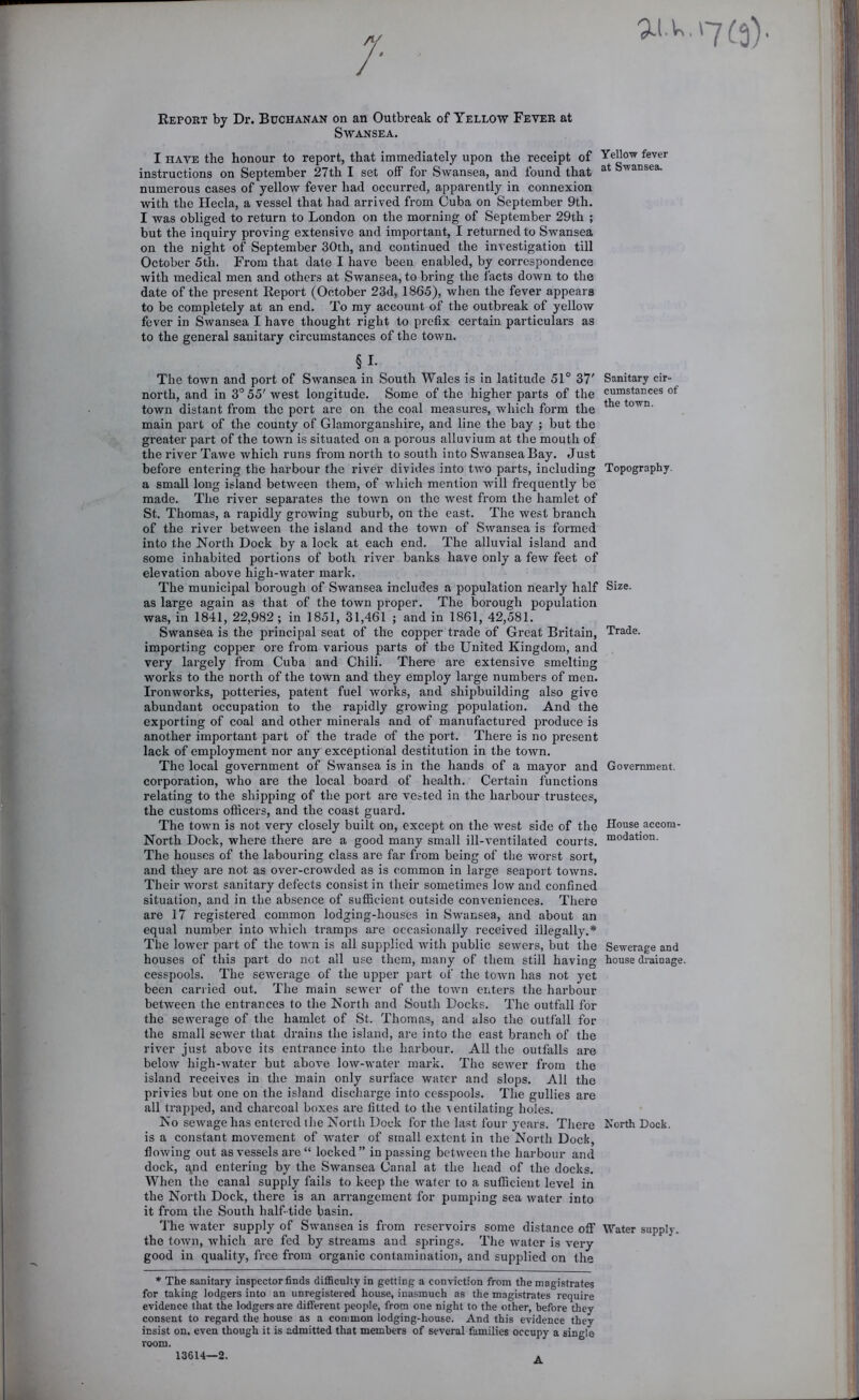 ai.u. Report by Dr. Buchanan on an Outbreak of Yellow Fever at Swansea. I HAVE the honour to report, that immediately upon the receipt of YeUow fever instructions on September 27th I set off for Swansea, and found that numerous cases of yellow fever had occurred, apparently in connexion with the Hecla, a vessel that had arrived from Cuba on September 9th. I was obliged to return to London on the morning of September 29th ; but the inquiry proving extensive and important, I returned to Swansea on the night of September 30th, and continued the investigation till October 5th. From that date I have been enabled, by correspondence with medical men and others at Swansea, to bring the facts down to the date of the present Report (October 23d, 1865), when the fever appears to be completely at an end. To my account of the outbreak of yellow fever in Swansea I have thought right to prefix certain particulars as to the general sanitary circumstances of the town. §1- The town and port of Swansea in South Wales is in latitude 51° 37' Sanitary cir- north, and in 3° 55' west longitude. Some of the higher parts of the cumstances of town distant from the port are on the coal measures, which form the ^ ® town, main part of the county of Glamorganshire, and line the bay ; but the greater part of the town is situated on a porous alluvium at the mouth of the river Tawe which runs from north to south into Swansea Bay. Just before entering the harbour the river divides into two parts, including Topography, a small long island between them, of which mention will frequently be made. The river separates the town on the west from the hamlet of St. Thomas, a rapidly growing suburb, on the east. The west branch of the river between the island and the town of Swansea is formed into the North Dock by a lock at each end. The alluvial island and some inhabited portions of both river banks have only a few feet of elevation above high-water mark. The municipal borough of Swansea includes a population nearly half Size, as large again as that of the town proper. The borough population was, in 1841, 22,982 ; in 1851, 31,461 ; and in 1861, 42,581. Swansea is the principal seat of the copper trade of Great Britain, Trade, importing copper ore from various parts of the United Kingdom, and very largely from Cuba and Chili. There are extensive smelting works to the north of the town and they employ large numbers of men. Ironworks, potteries, patent fuel works, and shipbuilding also give abundant occupation to the rapidly growing population. And the exporting of coal and other minerals and of manufactured produce is another important part of the trade of the port. There is no present lack of employment nor any exceptional destitution in the town. The local government of Swansea is in the hands of a mayor and Government, corporation, who are the local board of health. Certain functions relating to the shipping of the port are vested in the harbour trustees, the customs officers, and the coast guard. The town is not very closely built on, except on the west side of the House accom- North Dock, where there are a good many small ill-ventilated courts, “odation. The houses of the labouring class are far from being of the worst sort, and they are not as over-crowded as is common in large seaport towns. Their worst sanitary defects consist in their sometimes low and confined situation, and in the absence of sufficient outside conveniences. There are 17 registered common lodging-houses in Swansea, and about an equal number into which tramps are occasionally received illegally.* The lower part of the town is all supplied with public sewers, but the Sewerage and houses of this part do not all use them, many of them still having house drainage. cesspools. The seAverage of the upper part of the town has not yet been carried out. The main sewer of the toAvn enters the harbour between the entrances to the North and South Docks. The outfall for the sewerage of the hamlet of St. Thomas, and also the outfall for the small sewer that drains the island, are into the east branch of the river just above its entrance into the harbour. All the outfalls are below high-Avater but above loAv-water mark. The scAver from the island receives in the main only surface water and slops. All the privies but one on the island discharge into cesspools. The gullies are all trapped, and charcoal boxes ai’e fitted to the ventilating holes. No seAvage has entered the North Dock for the last four years. There North Dock, is a constant movement of A\mter of small extent in the North Dock, floAving out as vessels are “ locked” in passing between the harbour and dock, qnd entering by the SAvansea Canal at the head of the docks. When the canal supply fails to keep the water to a sufficient level in the North Dock, there is an arrangement for pumping sea Avater into it from the South half tide basin. 'The Avater supply of SAvansea is from reservoirs some distance off Water supply, the toAvn, Avhich are fed by streams and springs. The Avater is very good in quality, free from organic contamination, and supplied on the * The sanitary inspector finds difficulty in getting a conviction from the magistrates for taking lodgers into an unregistered house, inasmuch as the magi.strates require evidence that the lodgers are different people, from one night to the other, before they consent to regard the house as a common lodging-house. And this evidence they insist on, even though it is admitted that members of several families occupy a single room. 13614—2. A