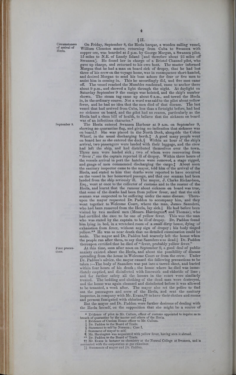 Circumstances of arrival of Hecla. September 9. first precau- tions. §11. On Friday, September 8, the Hecla barque, a wooden sailing vessel, William Clouston master, returning from Cuba to Swansea with copper ore, was boarded at 5 p.m. by George Morgan, a Swansea pilot, 15 miles to N.E. of Lundy Island [and therefore about 25 miles off Swansea]. He found her in charge of a Bristol Channel pilot, who gave up charge, and returned to his own boat. The master informed Morgan that he had a man on board sick of dropsy, that he had lost three of his crew on the voyage home, was in consequence short-handed, and desired Morgan to send his boat ashore for four or five men to assist him in coming in. This he accordingly did, and five men came off. The vessel reached the Mumbles roadstead, came to anchor there about 9 p.m., and showed a light through the night. At daylight on Saturday September 9 the ensign was hoisted, and the ship’s number shown. The steam tug came up about 6 a.m., and towed the Hecla in, in the ordinary course. Is^ot a word was said to the pilot about yellow fever, and he had no idea that the men died of that disease. The last vessel that had arrived from Cuba, less than a fortnight before, had had no sickness on board, and the pilot had no reason, particularly as the Hecla had a clean bill of health, to believe that the sickness on board was of an infectious character.* * * § The Hecla entered Swansea Harbour at 9 a.m. on September 9, showing no quarantine fiag, and giving no indication that sickness was on board.l She was placed in the North Dock, alongside the Cobre Wharf, in the usual discharging berth.| A good many people went on board her as she entered the dock.§ Within an hour of the ship’s aiTival, two passengers were landed with their luggage, and the crew had left the ship, and had distributed themselves over the town. Three men were landed sick ; two of whom were recovering from “ fever one the captain reported ill of dropsy. Within three hours of the vessels arrival in port the hatches were removed, a stage rigged, and gangs of men commenced discharging the cargo.J About noon the sanitary inspector came to the mayor, told him of the arrival of the Hecla, and stated to him that deaths were reported to have occurred on the vessel in her homeward passage, and that one seaman had been landed from the ship seriously ill. The mayor, J. Clarke Richardson, Esq., went at once to the collector of customs and to the master of the Hecla, and learnt that the rumour about sickness on board was true, that some of the deaths had been from yellow fever, and that the sick seaman was suspected to be suffering under the same disease. There- upon the mayor requested Dr. Paddon to accompany him, and they went together to Welcome Court, where the man, James Saunders, who had been removed from the Hecla, lay sick.|l He had before been visited by two medical men (Messrs. HarringtonlT and Thomas), who had certified the case to be one of yelloAv fever. This was the man who was stated by the captain to be ill of dropsy. Dr. Paddon found him lying in bed, in a wretched room of a small dirty house, dying of exhau.stion from fever, without any sign of dropsy ; his body tinged yellow.** He was so near death that no detailed examination could bo made. The mayor and Dr. Paddon had scarcely left the house when the people ran after them, to say that Saunders was dead.|l Dr. Paddon thereupon certified that he died of “ fever, probably yellow fever.” At this time, soon after noon on September 9, a good deal of public anxiety existed about the Hecla, and about the possibility of disease spreading from the house in Welcome Court or from the crew. Lender Dr. Paddon’s advice, the mayor caused the following precautions to be taken :—The body of Saunders was put into a tarred sheet, and buried within four hours of his death ; the house where he died was imme- diately emptied, and disinfected Avith limowash and chloride of lime ; and for further safety all the houses in the court were similarly treated. The bedding and clothing of the dead man were destroyed, and the house Avas again cleansed and disinfected before it was alloAved to be tenanted, a Aveek after. The mayor also set the police to find out the passengers and creAv of the Hecla, and sent the sanitary inspector, in company with Mr. Evans,ff to have their clothes and rooms and persons fumigated with chlorine.f J But the mayor and Dr. Paddon were further desirous of dealing AA'ith the Hecla herself, on the supposition that she might be a source of * Evidence of pilot to Mr. Cullum, officer of customs appointed to inquire as to breach of quarantine by the master and others of the Hecla. •(• Evidence of Custom House officer to ilr. Cullum. J Dr. Paddon to the Board of Trade. § Statement to self by Norman ; Case I. II Statement of mayor to self. 4 Mr. Harrington was acquainted with yellow fever, having seen it abroad. ** Dr. Paddon to the Board of Trade. +f Jlr. Evans is lecturer on chemistry at the Normal College at Swansea, and is connected with the corporation as gas examiner. *,[. Statements of mayor and Dr. Paddon.