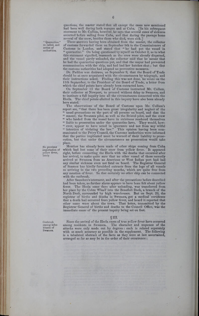 “ Quarantine, so called, and action of authorities. No previous importation of yellow fever, lately. Outbreak among inha- bitants of Swansea. questions, the master stated that all except the cases now mentioned had been well during both royages and at Cuba. [In his subsequent statement to Mr. Cullum, however, he says that several cases of sickness occurred before sailing from Cuba, and that during the passage home several of the crew, besides those who died, tvere sick.] These answers having been obtained from the master, the collector of customs forwarded them on September 9th to the Commissioners of Customs in London, and stated that “ he had put the vessel in “ quarantine.” On being questioned by myself on October 3, as to what this statement signified, inasmuch as the crew were already dispersed, and the vessel partly unloaded, the collector said that he meant that he had the quarantine questions put, and that the mayor had prevented communication with the ship, and had had her hatches shut; but that the customs authorities had adopted no preventive measures. Dr. Paddon was desirous, on September 9, that the Board of Trade should be at once acquainted with the circumstances by telegraph, and their instructions asked. Finding this was not done, he wrote on the 11th September, to the President of the Board of Trade, a letter from which the chief points have ah’eady been extracted here. On September 15 the Board of Customs instructed Mr. Cullum, their collector at Newport, to proceed without delay to Swansea, and to institute a full inquiry into all the circumstances connected with the Hecla. The chief points elicited in this inquiry have also been already here stated. The observations of the Board of Customs upon Mr. Cullum’s report ai’e, “ that there has been great irregularity and neglect of the “ usual precautions on the part of all persons on board, and that the “ master, the Swansea pilot, as well as the Bristol pilot, and the crew “ who landed from the vessel have in strictness rendered themselves “ liable to prosecution under the quarantine laws. They would, how- “ ever, appear to have acted in ignorance and not from any wilful “ intention of violating the law.” This opinion having been com- municated to the Privy Council, the Customs authorities were informed that the parties implicated must be warned of their liability to prose- cution, but that under the circumstances no prosecution would take place. Mention has already been made of other ships coming from Cuba which had lost some of their ci'ew from yellow fever. It appeared right, before connecting, the Hecla with the deaths that occurred after her arrival, to make quite sure that no other vessel of those recently arrived at Swansea from an American or West Indian port had had any similar sickness even not fatal on board. The Eegistrar General of Seamen has kindly furnished extracts from the logs of all vessels so aiTiving in the two preceding months, which are quite free from any mention of fever. So that certainly no other ship can be connected with the outbreak. After Saunders’s interment, and after the precautions before described had been taken, no further alarm appears to have been felt about yellow fever. The Hecla some days after unloading, was transferred from her place by the Cobre Wharf into the Beaufort Dock, a branch of the North Dock, surrounded by high warehouses. But on Sept. 23, the registrar of births atid deaths in Swansea, got a medical certificate that a death had occurred from yellow fever, and heard it reported that other cases wei’e about the town. That letter, transmitted by the Registrar General of births and deaths to the Council OflSce, was the immediate cause of the present inquiry being set on foot. §III. Since the arrival of the Hecla cases of true yellow fever have occurred among residents in Swansea. The character and sequence of the attacks were only made out by degrees : each is related separately with as much accuracy as possible in the supplement. The following is a tabulated abstract of the facts as they were at last ascertained, arranged as far as may be in the order of their occurrence: