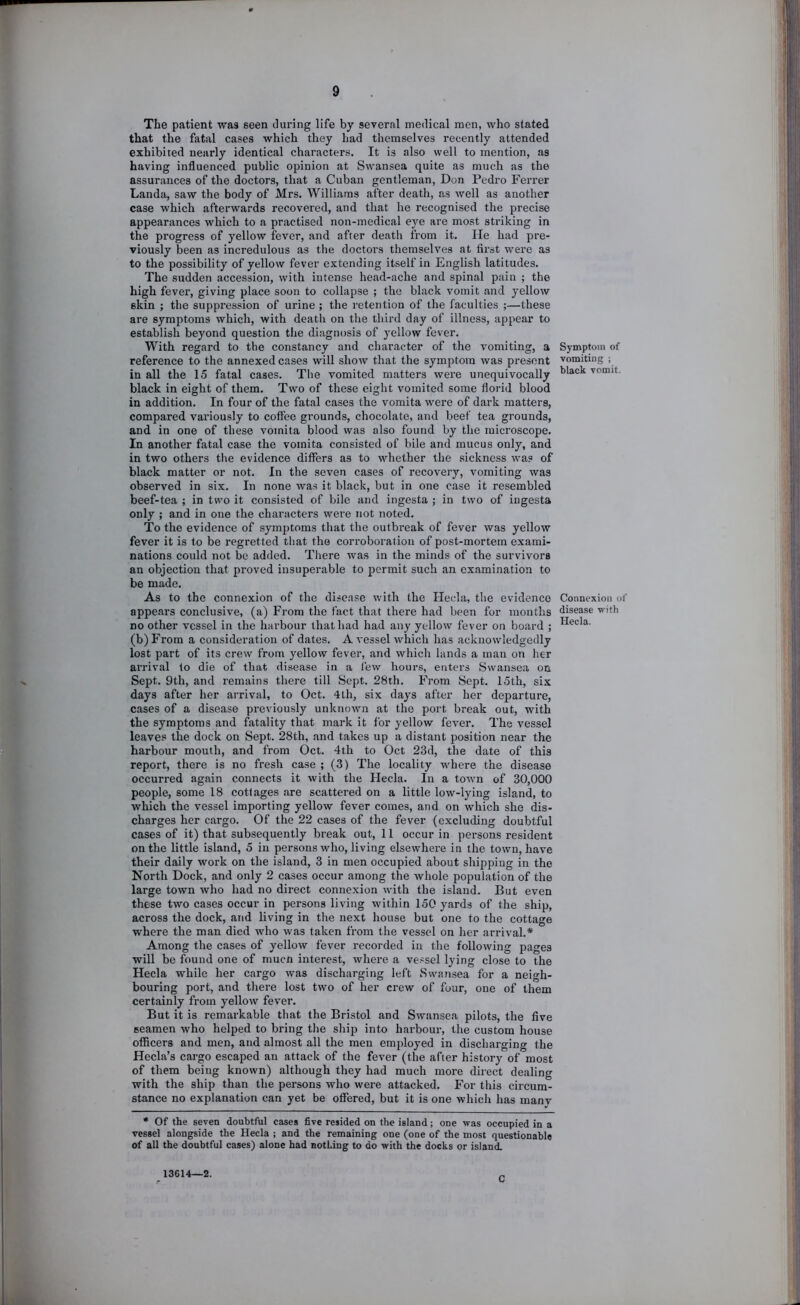 The patient was seen during life by several medical men, who stated that the fatal cases which they had themselves recently attended exhibited nearly identical characters. It is also well to mention, as having influenced public opinion at Swansea quite as much as the assurances of the doctors, that a Cuban gentleman, Don Pedro Ferrer Landa, saw the body of Mrs. Williams after death, as well as another case which afterwards recovered, and that he recognised the precise appearances which to a practised non-medical eye are most striking in the progress of yellow fever, and after death from it. He had pre- viously been as incredulous as the doctors themselves at first were as to the possibility of yellow fever extending itself in English latitudes. The sudden accession, with intense head-ache and spinal pain ; the high fever, giving place soon to collapse ; the black vomit and yellow skin ; the suppression of urine ; the retention of the faculties ;—these are symptoms which, with death on the third day of illness, appear to establish beyond question the diagnosis of yellow fever. With regard to the constancy and character of the vomiting, a reference to the annexed cases will show that the symptom was present in all the 15 fatal cases. The vomited matters were unequivocally black in eight of them. Two of these eight vomited some florid blood in addition. In four of the fatal cases the vomita were of dark matters, compared variously to coffee grounds, chocolate, and beef tea grounds, and in one of these vomita blood was also found by the microscope. In another fatal case the vomita consisted of bile and mucus only, and in two others the evidence differs as to whether the sickness was of black matter or not. In the seven cases of recovery, vomiting was observed in six. In none was it black, but in one case it resembled beef-tea ; in two it consisted of Idle and ingesta ; in two of ingesta only ; and in one the chai’acters were not noted. To the evidence of symptoms that the outbi-eak of fever was yellow fever it is to be regretted that the corroboration of post-mortem exami- nations could not be added. Tliere was in the minds of the survivors an objection that proved insuperable to permit such an examination to be made. As to the connexion of the disease with the Hecla, the evidence appears conclusive, (a) From the fact that there had been for months no other vessel in the harbour that had had any yellow fever on board ; (b)From a consideration of dates. A vessel which has acknowledgedly lost part of its crew from yellow fever, and which lands a man on her arrival to die of that disease in a few hours, enters Swansea on Sept. 9th, and remains there till Sept. 28th. From Sept. 15th, six days after her arrival, to Oct. 4th, six days after her departure, cases of a disease previously unknown at the port break out, with the symptoms and fatality that mark it for yellow fever. The vessel leaves the dock on Sept. 28th, and takes up a distant position near the harbour mouth, and from Oct. 4th to Oct 23d, the date of this report, there is no fresh case ; (3) The locality where the disease occurred again connects it with the Hecla. In a town of 30,000 people, some 18 cottages are scattered on a little low-lying island, to which the vessel importing yellow fever comes, and on which she dis- charges her cargo. Of the 22 cases of the fever (excluding doubtful cases of it) that subsequently break out, 11 occur in persons resident on the little island, 5 in persons who, living elsewhere in the town, have their daily work on the island, 3 in men occupied about shipping in the North Dock, and only 2 cases occur among the whole population of the large town who had no direct connexion with the island. But even these two cases occur in persons living within 150 yards of the ship, across the dock, and living in the next house but one to the cottage where the man died who was taken from the vessel on her arrival.* Among the cases of yellow fever recorded in the following pages will be found one of muen interest, where a vessel lying close to the Hecla while her cargo was discharging left Swansea for a neigh- bouring port, and there lost two of her crew of four, one of them certainly from yellow fever. But it is remarkable that the Bristol and Swansea pilots, the five seamen who helped to bring the ship into harbour, the custom house officers and men, and almost all the men employed in discharging the Hecla’s cargo escaped an attack of the fever (the after history of most of them being known) although they had much more direct dealing with the ship than the persons who were attacked. For this circum- stance no explanation can yet be offered, but it is one which has manv • Of the seven doubtful cases five resided on the island ; one -was occupied in a vessel alongside the Hecla ; and the remaining one (one of the most questionable of all the doubtful cases) alone had nothing to do with the docks or island. Symptom of vomiting ; black vomit. Connexion of disease with Hecla. 13614—2. C