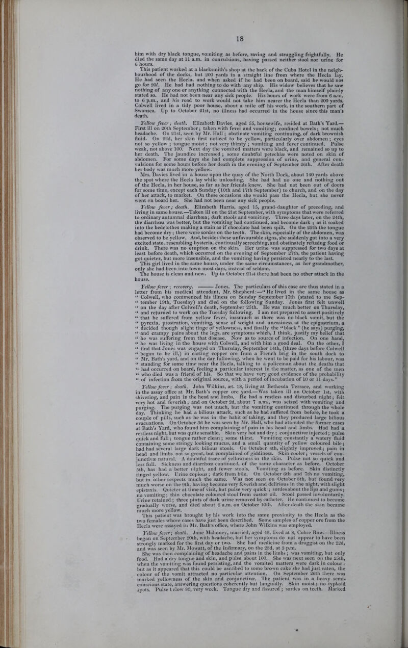 j; ■ ij ' l;i i !■' Si him with dry black tongue, vomiting as before, raving and struggling frightfully. He died the same day at 11 a.m. in convulsions, having passed neither stool nor urine for 6 hours. This patient worked at a blacksmith’s shop at the back of the Cuba Hotel in the neigh- bourhood of the docks, but 200 yards in a straight line from where the Hecla lay. He had seen the Hecla, and when asked if he had been on board, said he would not go for 20/. He had had nothing to do with any ship. His widow believes that he saw nothing of any one or anything connected with the Hecla, and the man himself plainly stated so. He had not been near any sick people. His hours of work were from 6 a.m. to 6 p.m., and his road to work would not take him nearer the Hecla than 200 yards. Colwell lived in a tidy poor house, about a mile off his work, in the southern part of Swansea. Up to October 21st, no illness had occurred in the house since this man’s death. Yellow fever; death. Elizabeth Davies, aged 55, housewife, resided at Bath’s Yard.— First ill on 20th September; taken with fever and vomiting; confined bowels; not much headache. On 21st, seen by Mr. Hall ; obstinate vomiting^ continuing, of dark brownish fluid. On 22d, her skin first noticed to be yellow', particularly over abdomen; eyes not so yellow ; tongue moist; not very thirsty ; vomiting and fever continued. Pulse weak, not above 100. Next day the vomited matters were black, and remained so up to her death. The jaundice increased ; some doubtful petechia; were noted on skin of abdomen. For some days she had complete suppression of urine, and general con- vulsions for some hours before her death in the evening of September 26th. After death her body was much more yellow. Mrs. Davies lived in a house upon the quay of the North Dock, about 140 yards above the spot where the Hecla lay while unloading. She had had no one and nothing out of the Hecla, in her house, so far as her friends knew. She had not been out of doors for some time, except each Sunday (10th and 17th September) to church, and on the day of her attack, to market. On these occasions she would pass the Hecla, but she never went cn board her. She had not been near any sick people. Yellow fever; death. Elizabeth Harris, aged 15, grand-daughter of preceding, and living in same house.—Taken ill on the 21st September, with symptoms that were referred to ordinary autumnal diarrhoea; dark stools and vomiting. Three days later, on the 24th, the diarrhoea was better, but the vomiting had continued, and become dark ; as it soaked into the bedclothes making a stain as if chocolate had been spilt. On the 25th the tongue had become dry; there were sordes on the teeth. The skin, especially of the abdomen, was observed to be yellow. And, besides these unfavourable signs, she suddenly got into a very excited state, resembling hysteria, continually screeching, and obstinately refusing food or drink. There was no eruption on the skin. Her urine was suppressed for two days at least before death, which occurred on the evening of September 27th, the patient having got quieter, but more insensible, and the vomiting having persisted nearly to the last. This girl lived in the same house, under the same circumstances, as her grandmother, only she had been into town most days, instead of seldom. The house is clean and new. Up to October 21st there had been no other attack in the house. Yellow fever \ recovery. Jones. The particulars of this case are thus stated in a letter from his medical attendant, Mr. Shepherd:—“ He lived in the same house as “ Colwell, who commenced his illness on Sunday September 17th (stated to me Sep- “ tember 19th, Tuesday) and died on the following Sunday. Jones first felt unwell “ on the day after Colwell’s death, September 25th. He was much better on Thursday, “ and returned to work on the Tuesday following. I am not prepared to assert positively “ that he suffered from yellow fever, inasmuch as there was no black vomit, but the “ pyrexia, prostration, vomiting, sense of weight and uneasiness at the epigastrium, a “ decided though slight tinge of yellowness, and finally the “black” (he says) purging, “ and crampy pains about the legs, are symptoms which, I think, justify my belief that “ he was suffering from that disease. Now as to source of infection. On one hand, “ he was living in the house with Colw-ell, and with him a good deal. On the other, I “ find that Jones was engaged on Thursday, September 14th, (three days before Colwell “ began to be ill,) in carting copper ore from a French brig in the south dock to “ Mr. Bath’s yard, and on the day following, when he went to be paid for his labour, was “ standing for some time near the Hecla, talking to a policeman about the deaths that “ had occurred on board, feeling a particular interest in the matter, as one of the men “ who died was a friend of his. So that we have very good evidence of the probability “ of infection from the original source, with a period of incubation of 10 or 11 days.” Yellow fever ; death. John Wilkins, tet. 18, living at Bethesda Terrace, and working in the assay office at Mr. Bath’s copper ore yard.—Was taken ill on October 1st, with shivering, and pain in the head and limbs. He had a restless and disturbed night; felt very hot and feverish; and on October 2d, about 7 a.m., was seized with vomiting and purging. The purging was not much, but the vomiting continued through the whole day. Thinking he had a bilious attack, such as he had suffered from before, he took a couple of pills, such as he was in the habit of taking, and they produced large bilious evacuations. On October 3d he was seen by Mr. Hall, who had attended the former cases at Bath’s Yard, who found him complaining of pain in his head and limbs. Had had a restless night, but was qiiile sensible. Skin very hot and dry ; conjunctiva; injected; pulse quick and full ; tongue rather clean ; some thirst. Vomiting constantly a watery fluid containing some stringy looking mucus, and a small quantity of yellow coloured bile; had had several large dark bilious stools. On October 4th, slightly improved; pain in head and limbs not so great, but complained of giddiness. Skin cooler; vessels of con- junctivse natural. A doubtful trace of yellowness in the skin. Pulse not so quick and less full. Sickness and diarrhoea continued, of the same character as before. October 5th, has had a better night, and fewer stools. Vomiting as before. Skin distinctly tinged yellow. Urine copious ; dark from bile. On October 6th and 7th no vomiting, but in other respects much the same. Was not seen on October 8th, but found very much worse on the 9th, having become very feverish and delirious in the night, with slight epistaxis. Quieter at time of visit, but pulse very quick ; sordes about the lips and gums; no vomiting; thin chocolate coloured stool from castor oil. Stool passed involuntarily. Urine retained ; three pints of dark urine removed by catheter. He continued to become gradually worse, and died about 3 a.m. on October 10th. After death the skin became much more yellow. This patient was brought by his work into the same proximity to the Hecla as the two females whose cases have just been described. Some samples of copper ore from the Hecla were assayed in Mr. Bath’s office, where John Wilkins w as employed. Yellow fever; death. Jane JIahoney, married, aged 46, lived at 8, Cobre Row.—Illness be^an on September 20th, with headache, but her syni])toms do not appear to have been strongly marked for the first day or two. She had medicine from a druggist on the 22d, and was seen by Mr. Movvatt, of the Infirmary, on the 23d, at 3 p.m. She w as then complaining of headache and pains in the limbs ; was vomiting, but only food. Had a dry tongue and skin, and pulse about 100. She was next seen on the 25th, when the vomiting was found persisting, and the vomited matters were dark in colour : but as it appeared that this could be ascribed to some brown cake she had just eaten, the colour of the vomit attracted no particular attention. On September 26th there was marked yellowness of the skin and conjunctiva;. The patient was in a heavy semi- conscious state, answering questions coherently but languidly. Skin moist; no typhoid spots. Pulse Lclow 80, very week. Tongue dry and fissured ; sordes on teeth. Marked *