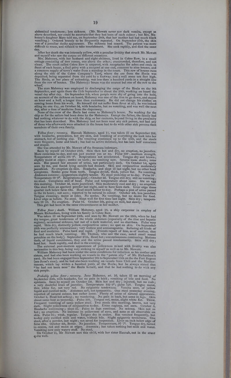 abdominal tenderness; less sickness. (Mr. Mowatt never saw dark vomita, except as above described, nor could he ascertain that they had been of such colour ; but Mrs. Ma- honey’s daughter Mary told me, on September 28th, that her mother had had much black vomiting.) Ordered brandy to be fr^uently repeated. On September 27th, the skin was of a peculiar dusky appearance. The sickness had ceased. The patient was more difficult to rouse, and refused to take nourishment. She sank rapidly, and died the same day. After her death she was intensely yellow, with a peculiar lividity that struck Sir. Mowatt and myself who saw the corpse on different occasions. Mrs. Mahoney, with her husband and eight children, lived in Cobre Row, in a small cottage consisting of two rooms, one above the other; overcrowded, therefore, and not clean. The court called Cobre Row is unpaved, with receptacles for ashes and coals in front of each house, a foul privy with a cesspool at one end, common to nine houses, and a common supply of town’s water from a standtap in the court. This row of houses runs along the side of the Cobre Company’s Yard, where the ore from the Hecla was deposited, being separated from the yard by a footway, and a wall some ten feet high. The Hecla, at her place of unloading, was less than a hundred yards in a straight line from the row of houses. The IMahoneys’ house was the nearest but one of the row to the wharf. The man Mahoney was employed in discharging the cargo of the Hecla on the 9th September, and again from the 11th September to about the 20th, working on board the vessel day after day. On September 9th, when people were shy of going into the hold, on account of the sickness on board, Mahoney was one of the first to go down, and stayed an hour and a half, a longer time than customary. He did not change his clothes on coming home from his work. He himself did not suffer from fever at all; he was indeed ailing on one diy, on October 3d, with headache, but no vomiting, and was well the next day, after a dose of medicine from the dispensary. None of the crew of the Hecla had come to Mahoney’s house. No washing for the ship or for the sailors had been done by the Mahoneys. Except the father, the family had had nothing whatever to do with the ship, or her contents, beyond living in the proximity that has been described. Mrs. Mahoney had not been near any sick person, nor had any of those who afterwards were attacked in the house had to do with other sick persons than members of their own family. Yellow fever; recovery. Hannah IMahoney, aged 11, was taken ill on September 22d, with headache, prostration, hot dry skin, and vomiting of everything she took into her stomach, but of nothing else. The vomiting continued up to the 25th, and the stools were frequent, loose and black ; has had no active delirium, but has lain half conscious and stupid. She was attended by Mr. Mowatt of the Swansea infirmary. Seen by myself on October 28th. Skin then hot and dry, no eruption, no jaundice. More conscious to-day, and can Just answer yes or no. Pulse 108■, medium strength. Temperature of axilla 101'8°. Respirations not accelerated. Tongue dry and brown; slightly moist at edges; sordes on teeth ; no vomiting now. Several loose stools; none seen. Has passed fair amount of urine, not particularly dark. On October 1st, again seen by me, and found lying outside bed dressed. Skin and conjunctivas moderately jaundiced. No eruption on .skin. Headache, and slept ill last night, but no other head symptoms. Sordes gone from teeth. Tongue dryish, thick, yellow fur. No vomiting. Abdomen concave ; epigastrium slightly tender. No stool yesterday or to-day. Pulse 98'. Temperature 99 • 0°. Respirations quiet.—October 2d. Tongue still dry; still no vomiting; no stool. Complains still of head. Pulse and temperature about same. Ate an egg this morning. October 3d, more jaundiced. Skin moderately cool and dry ; no eruption. One stool from an aperient powder last night, said to have been dark. Liver edge three quarter inch below false ribs. Head much better to-day. Perhaps a pint of urine passed in the 24 hours; not seen ; reported to be natural in colour. October 4th, less jaundice. Tongue cleaning; moist at sides. No sordes. No vomiting, but no desire for food. Liver edge as before. No stool. Slept well for first time last night. Skin dry ; tempera- ture 99 ■ 10. No eruption. Pulse 84. October 5th, going on well, but slowly. This girl had been in the same circumstances as her mother. Yellow fever; death. William Mahoney, aged 18, a ship caqaenter in employ of Messrs. Richardson, living with his family in Cobre Row’. Was taken ill on September 24th, and seen by Mr. iMowatt on the 25th, when he had dry tongue, great tenderness of the wliole abdomen (especially of the iliac and hepatic regions), occasional sickness, but not of a dark material, and no diarrheea. Pulse very rapid. Skin dry, distinctly yellow, conjunctiva; s.arae; no spot on skin. On September 28th was perfectly unconscious ; very restless and unmanageable. Refusing all kinds of food arid medicine. Pulse hard and rapid. [Friends report of him, as of mother, that he had much black vomiting. Mr. Thomas, who saw the case, noted small round petechia; on the body]. September 27th, Head hot; unconciousness continuing. Motions dark, of liquid consistence, they and the urine passed involuntarily. Skin still dry; head hot. Sank rapidly, and died in the evening. The external post-mortem appearance of yellowness mixed with lividity was also noticeable in this boy, being very striking to myself as well as to Mr. Mowatt. William Mahoney had been under the same conditions for infection as his mother and sisters, and had also been working on vessels in the “patent slip ” of Mr. Richardson’s yard. He had been engaged from September 9th to September 15th on the the Fort Regent (see Jesse’s case), and he had also been working on vessels from Chili and the Mediter- ranean, which lay within a hundred yards of the Hecla; but he always stated that “he had not been near” the Hecla herself, and that he had nothing to do with any sick people. Probably yellow fever; recovery. Jane Mahoney, a;t. 10, taken ill on morning of September 30th, with headache, hut no pain in back; vomiting of bile and food. No cpistaxis. Seen by myself on October 1st. Skin hot and dry ; injected, but no rash ; a very doubtful trace of jaundice. Temperature 102’9°; pulse 128. Tongue moist, thin white fur, not very red. No epigastric tenderness. Vomita seen, of yellow liquid and curdled milk. ’ Abdomen soft, not tympanitic. One stool yesterday evening, reported of natural colour, but rather loose. Plenty of urine of natural appearance. October 2, Head hot aching; no wandering. No pain in back, but some in Legs. Skin about same heat as yesterday. Pulse 103. Tongue red, moist, slight white fur. Thirst. Frequent vomiting of same yellow stuff. Two stools this morning, brown, not very dark. Slight yellowness of conjunctiva; to-day. Urine copious, not seen. October 3, Headache continuing ; slept ill. Pains in legs continue. No oedema. Skin not so hot; no eruption. No increase in yellowness of eyes, and none at all observable on skin. Pulse 92; weak, regular. Tongue dry in centre. Has vomited frequently, but to-day only curdled milk and water, without bile. Slight epigastric tenderness. One stool, after a powder, last night; not saved for inspection. Liver an inch below’ edge of false ribs. October 4th, Better. No jaundice. Temperature, 97 7°. Tongue dry, furred in centre, red and moist at edges. Anorexia; has taken nothing but milk and water. Vomiting now only watery stuff. No stool. On October 11, Mr. Mowatt met this child, with her sister Hannah, out in the strenf quite well.