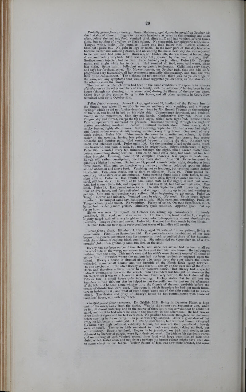 Probably yellow fever ; recovery. Susan Mahoney, aged 6, seen by myself on October 3d> the first day of ailment. Began to cry with headache at seven in the morning, and soon after, before she had any food, vomited thick slimy stuff, and has vomited several times since, but nothing of a yellow or black colour. No tympaniti, nor epigastric tenderness. Tongue white, moist. No jaundice. Liver one inch below ribs. Bowels confined. Skin hot; pulse 160. No pain in legs or back. In the later part of this day headache became better and vomiting ceased, and on visiting the house next day she was reported to be well and had gone out. However, on October 5th, she was found at home, lying down, and feeling very bad. Skin was very hot; guessed by the hand at about 104°. Surface much injected, but no rash. Face flushed; no jaundice. Pulse 150. Tongue moist, red, slight white fur in centre. Had vomited all food, even cold water, since last night. Some pain in belly, but no epigastric tenderness. Child looks very heavy, and says her forehead aches. IMr. Mowatt reports, on October 12th, that she had since progressed very favourably, all her symptoms gradually disappearing, and that she was then quite convalescent. The sickness did not continue; there was no yellow tinge of the skin, nor any symptoms that would have suggested yellow fever, in the absence of the other cases in the family. The two last recorded children had been in the same conditions of exposure to sources of| infection as the other members of the family, with the addition of having been in the bouse (though not sleeping in the same room) during the illness of the previous cases. Other four or five persons living in this house, and all other residents in Cobre Bow remained well up to October 21st. Yellow fever; recovery. James Hickey, aged about 35, landlord of the Pelican Inn in the Strand, was taken ill on 20th September suddenly with vomiting, and a “ queer feeling,” which he did not further describe. Seen by Mr. Howell Thomas on the morning of the 21st, and found in bed on his right side. Countenance depressed, and anxious. Cramp in the extremities. Skin dry and harsh. Conjunctiva: very red. Pulse 102. Tongue dry and furred, except the tip and edges, which were light red. Intense thirst. Pain at epigastrium increased on pressure. Incessant vomiting through the night of matter resembling mustard in colour. Confined blackish stool. Urine scanty, dark smoky broivn, highly albuminons. Next morning, September 22d, had a very bad night, and found rather worse at visit, having vomited everything taken. One stool of very black colour. Pulse 109. Urine much the same in quantity and colour. A little easier in the evening, having less pain in epigastrium, and less cramp, but severe headache and lumbar pain. Had vomited frequently during the day. Another very black and offensive stool. Pulse again 109. On the morning of 23d again seen ; much less headache and pain in back, but more in epigastrium. Slight intolerance of light. Pulse 103. Vomited every ten minutes through the night, much darker matter than before, resembling strong beef tea. Fancied he could eat a chop, but could not touch it when brought. Evening, more thirst; complete anorexia; less epigastric tenderness. Bowels still rather constipated; one very black stool. Pulse 100. Urine increased in quantity; higher in colour. September 24, passed a much better night, sleeping at least three hours. Skin and conjunctivse very yellow; mulberry coloured spots on either side of abdomen and above back. Vomiting not so frequent, but vomited matter darker in colour. Two loose stools, not so dark or offensive. Pulse 98. Urine passed fre- quently ; not so dark or so albuminous. Same evening found still a little better, having slept a little. Pulse 95. Had vomited three times only, lighter coloured matters. One stool, still less dark. On 25th, at 10 a.m., same state as last night; at half past seven p.m. had taken a little fish, and enjoyed it. Had less thirst, but had vomited twice. One stool. Pulse 93. Had passed urine twice. On 26th September, still improving. Slept four or five hours, and feels refreshed and stronger. Sitting up in bed, and wanting to get up. Skin and conjunctiva: very yellow. Skin beginning to get moist. Pulse 93. Tongue clearer and m’oister. Vomited once in night. No stool. Urine much lighter in colour. Evening of same day, had slept a little. Skin warm and perspiring. Pulse 90. Tongue cleaning and moist. No vomiting. Plenty of urine. On 27th September, much belter, but decidedly more yellow. Mulberry spots continue. Appetite good. Sat up for an hour. Hickey was seen by myself on October 1st, sitting up, convalescent. Intensely jaundiced. Skin cool; natural in moisture. On the trunk, front and back, a copious sli'rhtly raised rash of a very bright mulberry colour, disappearing almost absolutely on pressure. Tongue clean and moist. Pulse 80. Has not lost flesh much by the illness. October 16th, has now quite recovered, but traces of jaundice still persist. Yellow fever; death. Elizabeth J. Hickey, aged 23, wife of former patient, living at same house. First ill on September 22d. Few particulars can be obtained of her case beyond the general statement that her symptoms much resembled those of her husband, with the addition of copious black vomiting. She miscarried on September 25 of a five months’ child, then gradually sank and dieil on the 26th. Hickey had not been on board the Hecla, nor since her arrival had he been at all on the other side of the water, nor nearer to the vessel than his own house. He had bought nothino- from the ship. This man’s case and his wife’s were the only ones of all those of yellowl'ever in Swansea where the patients had not been resident or engaged upon the island. Hickey’s house is situated about 150 yards from the spot where the Hecla unloaded, some small courts, and the breadth of the N.irth Dock lying between. On one day, but not until after Hickey was taken ill, she lay on the west side of the North Dock, and therefore a little nearer to the patient’s house. But Hickey had a special indirect communication with the vessel. When Saunders was brought on shore on the 9th September it was to a house in Welcome Court, very near to the back door of the Pelican Inn; a small house only intervening. Hickey states that he did not see Saunders during life, but that he helped to put the coffin on the cart on the afternoon of the 9th, and he took some whiskey in to the friends of the man, probably before the means of disinfection were used. The room in which Saunders lay had not much furni- ture or bedding in it; and what of such things came out of the ship could not be ascer- tained. The drains and privy of Hickey’s house do not communicate with those of Saunders’ house, nor with any other. Doubtful yellow fever; recovery. Dr. Griffith, M.B., living in Dynevor Place, a high oart of Swansea, away from the docks. Was in the country on September 21st, when he felt ill almost suddenly, and in the course of three hours was so weak that he could not stand, and went to bed where he was, in the country, in the afternoon. He had two or three distinct rigors and his feet were cold. No positive headache, though he had had some before starting in the morning. His pulse was very languid. After a good dose of hot gro<r, he felt better at midnight. On 22d he still felt ill, but returned home. Observed his urine very high coloured, evidently bilious, but was not then jaundiced; bowels were confined. Thence to 28th remained in inucli same state, taking no food, but not vomiting. Bowels confined. Began lo be jaundiced on 24th, and stools, at last obtained by mercurial purges, were light drab coloured. On 28th he felt decidedly worse, and on evening of 28th vomited several times food with large quantities of dark thin fluid, which tasted acid, and not hitter; perhaps its brown colour might have been due to some claret he had taken. Yellow colour of face was now more decided, and urine