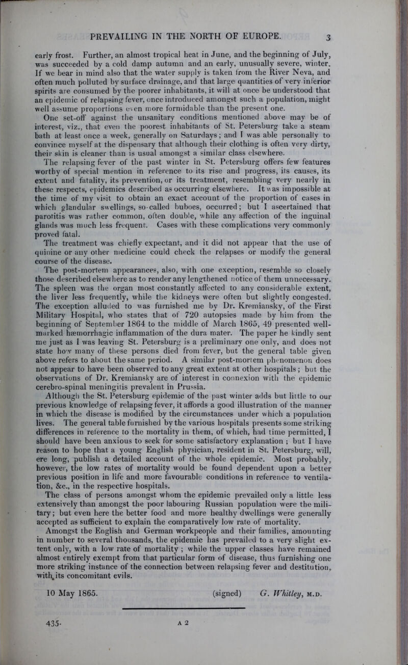early frost. Further, an almost tropical heat in June, and the beginning of July, was succeeded by a cold damp autumn and an early, unusually severe, winter. If wc bear in mind also that the water supply is taken from the River Neva, and often much polluted by surface drainage, and that large quantities of very inferior spirits are consumed by the poorer inhabitants, it will at once be understood that an epidemic of relapsing fever, once introduced amongst such a population, might well assume pro|)ortions even more formidable than the present one. One set-off against the unsanitary conditions mentioned above may be of interest, viz., that even the poorest inhabitants of St. Petersburg take a steam bath at least once a week, generally on Saturdays; and I was able personally to convince myself at the dispensary that although their clothing is often very dirty, theii- skin is cleaner than is usual amongst a similar class elsewhere. The relapsing fever of the past winter in St. Petersburg offers few features worthy of special mention in reference to its rise and progress, its causes, its extent and fatality, its prevention, or its treatment, resembling very nearly in these respects, epidemics described as occurring elsewhere. Itvvas impossible at the time of my visit to obtain an exact account of the proportion of cases in which glandular swellings, so-called buboes, occurred; but I ascertained that parotitis was rather common, often double, while any affection of the inguinal glands was much less frequent. Cases with these complications very commonly proved fatal. The treatment was chiefly expectant, and it did not appear that the use of quinine or any other medicine could check the relapses or modify the general course of the disease. The post-mortem appearances, also, with one exception, resemble so closely those described elsewhere as to render any lengthened notice of them unnecessary. The spleen was the organ most constantly affected to any considerable extent, the liver less frequently, while the kidneys were often but slightly congested. The exception alluded to was furnished me by Dr. Kremiansky, of the First Military Hospital, wdio states that of 720 autopsies made by him from the beginning of September 1864 to the middle of March 1865, 49 presented well- marked haemorrhagic inflammation of the dura mater. The paper he kindly sent me just as I w'as leaving St. Petersburg is a preliminary one only, and does not state ho’.v many of these persons died from fever, but the general table given above refers to al)Out the same period. A similar post-mortem phenomenon does not appear to have been observed to any great extent at other hospitals ; but the observations of Dr. Kremiansky are of interest in connexion with the epidemic cerebro-spinal meningitis prevalent in Prussia. Although the St. Petersburg epidemic of the past winter adds but little to our previous knowledge of relapsing fever, it affords a good illustration of the manner in which the disease is modified by the circumstances under which a population lives. The general table furnished by the various hospitals presents some striking differences in reference to the mortality in them, of which, had time permitted, I should have been anxious to seek for some satisfactory explanation ; but I have reason to hope that a young English physician, resident in St. Petersburg, will, ere long, publish a detailed account of the whole epidemic. Most probably, however, the low rates of mortality would be found dependent upon a better previous position in life and more favourable conditions in reference to ventila- tion, &c., in the respective hospitals. The class of persons amongst whom the epidemic prevailed only a little less extensively than amongst the poor labouring Russian population were the mili- tary; but even here the better food and more healthy dwellings were generally accepted as sufficient to explain the comparatively low rate of mortality. Amongst the English and German workpeople and their families, amounting in number to several thousands, the epidemic has prevailed to a very slight ex- tent only, with a low rate of mortality ; while the upper classes have remained almost entirely exempt from that particular form of disease, thus furnishing one more striking instance of the connection between relapsing fever and destitution, with, its concomitant evils. 10 May 1865. (signed) G. Whitley^ m.d. A 2 435-