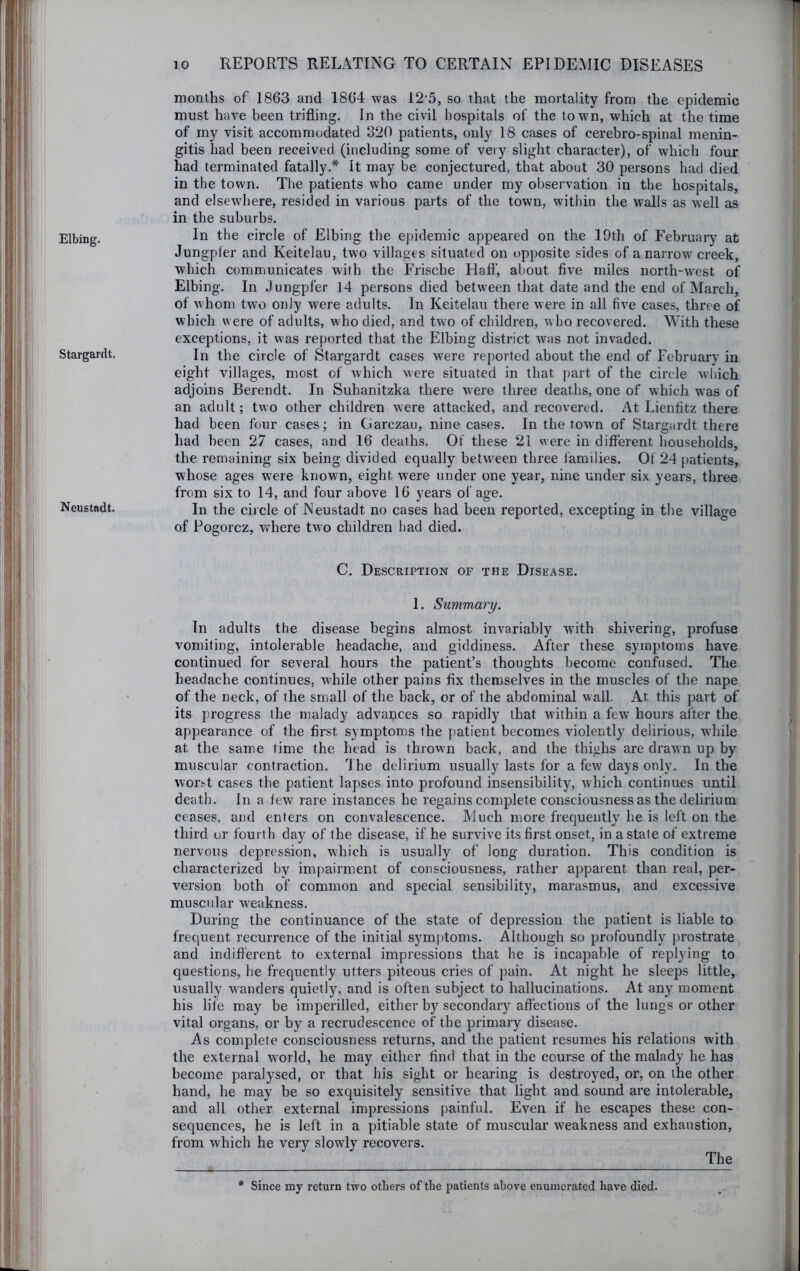 Elbing. Stargardt. Neustadt. months of 1863 and 1864 was 12 5, so that the mortality from the epidemic must have been trifling. In the civil hospitals of the town, which at the time of my visit accommodated 320 patients, only 18 cases of cerebro-spinal menin- gitis had been received (including some of very slight character), of which four had terminated fatally.* It may be conjectured, that about 30 persons had died in the town. The patients who came under my observation in the hospitals, and elsewhere, resided in various parts of the town, within the walls as well as in the suburbs. In the circle of Elbing the epidemic appeared on the 19th of February at Jungpler and Keitelau, two villages situated on opposite sides of a narrow creek, which communicates with the Frische Hafl’, about five miles north-west of Elbing. In .Jungpfer 14 persons died between that date and the end of March, of whom two only were adults. In Keitelau there were in all five cases, three of which were of adults, who died, and two of children, who recovered. With these exceptions, it was reported that the Elbing district was not invaded. In the circle of Stargardt cases were reported about the end of February in eight villages, most of which were situated in that part of the circle which adjoins Berendt. In Suhanitzka there were three deaths, one of which was of an adult; two other children were attacked, and recovered. At Lienfitz there had been four cases; in Garczau, nine cases. In the town of Stargardt there had been 27 cases, and 16 deaths. Of these 21 were in diflerent households, the remaining six being divided equally between three families. Of 24 patients, whose ages were known, eight w^ere under one year, nine under six years, three from six to 14, and four above 16 years of age. In the circle of Neustadt no cases had been reported, excepting in the village of Pogorcz, where two children had died. C. Description of the Disease. 1. Summa?y. In adults the disease begins almost invariably with shivering, profuse vomiting, intolerable headache, and giddiness. After these symptoms have continued for several hours the patient’s thoughts become confused. The headache continues, while other pains fix themselves in the muscles of the nape of the neck, of the small of the back, or of the abdominal wall. At this part of its progress the malady advances so rapidly that within a few’ hours after the appearance of the first symptoms the {)atient becomes violently delirious, wdiile at the same time the head is thrown back, and the thighs are drawn up by muscular contraction. The delirium usually lasts for a few days only. In the wor.-t cases the patient lapses into profound insensibility, which continues until death. In a few rare instances he regains complete consciousness as the delirium ceases, and enters on convalescence. Much more frequently he is left on the third or fourth day of the disease, if he survive its first onset, in a stale of extreme nervous depression, which is usually of long duration. This condition is characterized by im[)airment of consciousness, rather apparent than real, per- version both of common and special sensibility, marasmus, and excessive muscidar weakness. During the continuance of the state of depression the patient is liable to frequent recurrence of the initial symptoms. Although so profoundly prostrate and indifi'erent to external impressions that he is incapable of replying to questions, he frequently utters piteous cries of pain. At night he sleeps little, usually w^anders quietly, and is often subject to hallucinations. At any moment his life may be imperilled, either by secondary affections of the lungs or other vital organs, or by a recrudescence of the primary disease. As complete consciousness returns, and the patient resumes his relations with the external world, he may either find that in the course of the malady he has become paralysed, or that his sight or hearing is destroyed, or, on the other hand, he may be so exquisitely sensitive that light and sound are intolerable, and all other external impressions painful. Even if he escapes these con- sequences, he is left in a pitiable state of muscular weakness and exhaustion, from which he very slowly recovers. The * Since my return two others of the patients above enumerated have died.