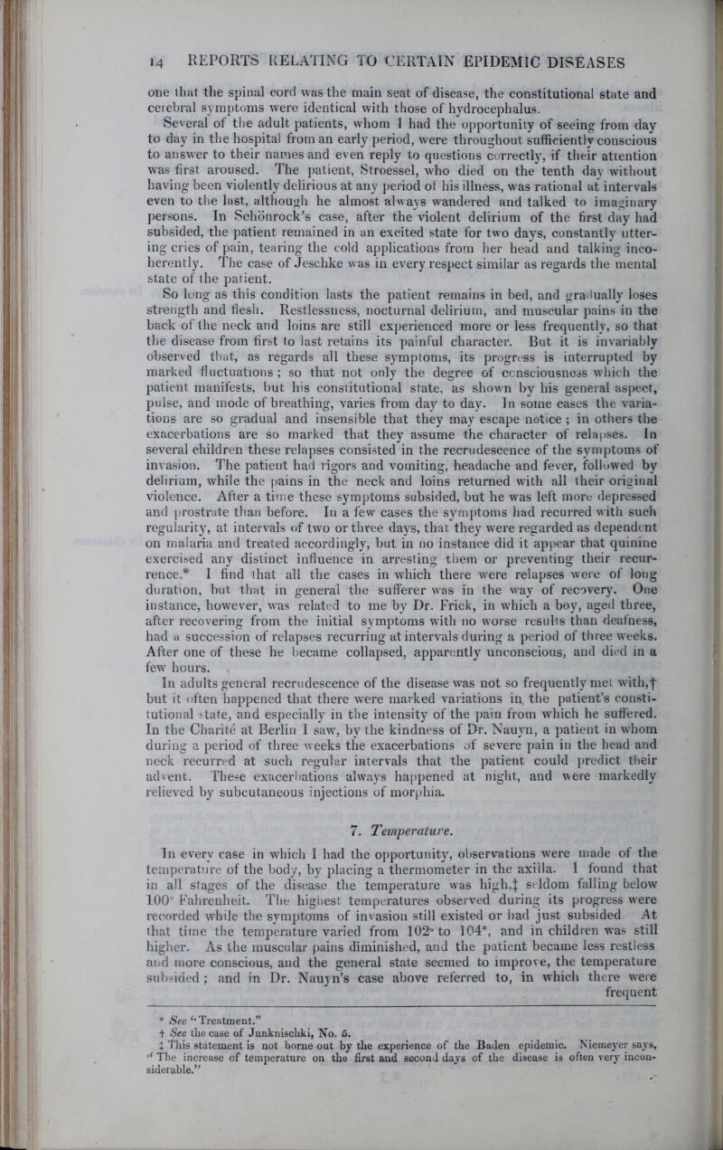 one that the spinal cord was the main seat of disease, the constitutional state and cerebral symptoms were identical with those of hydrocephalus. Several of tire adult patients, whom 1 had the opportunity of seeing from day to day in the hospital from an early period, were throughout sufficiently conscious to answer to their names and even reply to questions correctly, if their attention was first aroused. The patient, Stroessel, who died on the tenth day without having been violently delirious at any period of his illness, was rational at intervals even to the last, although he almost always wandered and talked to imaginary persons. In Schbnrock’s case, after the violent delirium of the first day had subsided, the patient remained in an excited state for two days, constantly utter- ing cries of pain, tearing the cold applications from her head and talking inco- herently. The case of Jeschke was in every respect similar as regards the mental state of the patient. So long as this condition lasts the patient remains in bed, and gradually loses strength and fiesh. Restlessness, nocturnal delirium, and muscular pains in the back of the neck and loins are still experienced more or less frequently, so that the disease from first to last retains its painful character. But it is invariably observed that, as regards all these symptoms, its progress is interrupted by marked fluctuations ; so that not only the degree of ccnsciousness which the patient manifests, but his constitutional state, as shown by his general aspect, pulse, and mode of breathing, varies from day to day. In some cases the varia- tions are so gradual and Insensible that they may escape notice ; in others the exacerbations are so marked that they assume the character of relapses. In several children these relapses consisted in the recrudescence of the symptoms of invasion. The patient had rigors and vomiting, headache and fever, followed by delirium, while the pains in the neck and loins returned wnth all their original violence. After a time these symptoms subsided, but he was left more depressed and prostrate than before. In a few cases the symptoms had recurred with such regularity, at intervals of two or three days, that they were regarded as dependent on malaria and treated accordingly, but in no instance did it appear that quinine exercised any distinct influence in arresting them or preventing their recur- rence.* I find that all the cases in which there were relapses w'ere of long duration, but that in general the sufferer was in the way of recovery. One instance, however, was related to me by Dr. Frick, in which a boy, aged three, after recovering from the initial symptoms with no worse results than deafness, had a succession of relapses recurring at intervals during a period of three weeks. After one of these he became collapsed, apparently unconscious, and died in a few' hours. In adults general recrudescence of the disease was not so frequently met with,j' but it often happened that there were marked variations in the patient’s consti- tutional .'tate, and especially in the intensity of the pain from which he suffered. In the Charite at Berlin I saw, by the kindness of Dr. Nauyn, a patient in whom during a period of three weeks the exacerbations of severe pain in the head and neck recurred at such regular intervals that the patient could ])redict their advent. These exacerI)ations always happened at night, and were markedly relieved by subcutaneous injections of morphia. 7. Temperature. In every case in which I had the opportunity, observations were made of the temperature of the body, by placing a thermometer in the axilla. I found that in all stages of the disease the temperature was high,| seldom falling below 100“ Fahrenheit. The highest temperatures observed during its progress were recorded while the symptoms of invasion still existed or had just subsided i\t that time the temperature varied from 102 to 104°, and in children w’as still higher. As the muscular pains diminished, and the patient became less restless and more conscious, and the general state seemed to improve, the temperature subsided ; and in Dr. Nauyn’s case above referred to, in which there were frequent * See ‘•Treatment.” ■t See the case of Junknischki, No. 6. t This statement is not borne out by the experience of the Baden epidemic. Nieineyer says, ‘‘ Tlie increase of temperature on the first and second days of the disease is often very incon- siderable.”