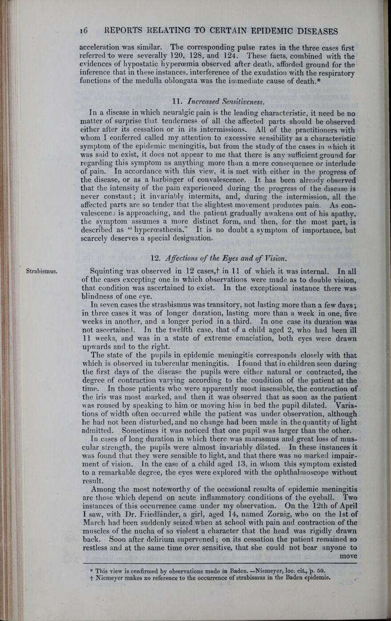 Strabismus. acceleration was similar. The corresponding pulse rates in the three cases first referred to were severally 120, 128, and 124. These facts, combined with the evidences of hypostatic hyperoemia observed after deat!i, afforded ground for the inference that in these instances, interference of the exudation with the respiratory functions of the medulla oblongata was the immediate cause of death.* 11. Increased Sensitiveness. In a disease in which neuralgic pain is the leading characteristic, it need be no matter of surprise that tenderness of all the affected parts should be observed either after its cessation or in its intermissions. All of the practitioners with whom I conferred called my attention to excessive sensibility as a characteristic symptom of the epidemic meningitis, but from the study of the cases in which it was said to exist, it does not appear to me that there is any sufficient ground for regarding this symptom as anything more than a mere consequence or interlude of pain. In accordance with this view, it is met with either in the progress of the disease, or as a harbinger of convalescence. It has been already observed that the intensity of the pain experienced during the progress of the disease is never constant; it invariably intermits, and, during the intermission, all the affected parts are so tender that the slightest movement produces pain. As con- valescenci is approaching, and the patient gradually awakens out of his apathy, the symptom assumes a more distinct form, and then, for the most part, is described as “ hyperoesthesia.” It is no doubt a symptom of importance, but scarcely deserves a special designation. 12. Affections of the Eyes and of Vision. Squinting was observed in 12 cases,! in 11 of which it was internal. In all of the cases excepting one in which observations were made as to double vision, that condition was ascertained to exist. In the exceptional instance there was blindness of one eye. In seven cases the strasbismus was transitory, not lasting more than a few days; in three cases it was of longer duration, lasting more than a week in one, five weeks in another, and a longer period in a third. In one case its duration was not ascertained. In the twelfth case, that of a child aged 2, who had been ill 11 weeks, and was in a state of extreme emaciation, both eyes were drawn upwards and to the right. The state of the pupils in epidemic meningitis corresponds closely with that which is observed in tubercular meningitis. I found that in children seen during the first days of the disease the pupils were either natural or contracted, the degree of contraction varying according to the condition of the patient at the time. In those patients who were apparently most insensible, the contraction of the iris was most marked, and then it was observed that as soon as the patient was roused by speaking to him or moving him in bed the pupil dilated. Varia- tions of width often occurred while the patient was under observation, although he had not been disturbed, and no change had been made in the quantity of light admitted. Sometimes it was noticed that one pupil was larger than the other. In cases of long duration in which there was marasmus and great loss of mus- cular strength, the pupils w^ere almost invariably dilated. In these instances it was found that they were sensible to light, and that there was no marked impair- ment of vision. In the case of a child aged 13, in whom this symptom existed to a remarkable degree, the eyes were explored wdth the ophthalmoscope without result. Among the most noteworthy of the occasional results of epidemic meningitis are those which depend on acute inflammatory conditions of the eyeball. Two instances of this occurrence came under my observation. On the 12th of April I saw, with Dr. Friedl'ander, a girl, aged 14, named Zornig, who on the 1st of March had been suddenly seized when at school with pain and contraction of the muscles of the nucha of so violent a character that the head was rigidly drawn back. Soon after delirium supervened ; on its cessation the patient remained so restless and at the same time over sensitive, that she could not bear anyone to move * Tins view is confirmed by observations made in Baden. —Niemeyer, loc. cit., p. 50. t Niemeyer makes no reference to the occurrence of strabismus in the Baden epidemic.