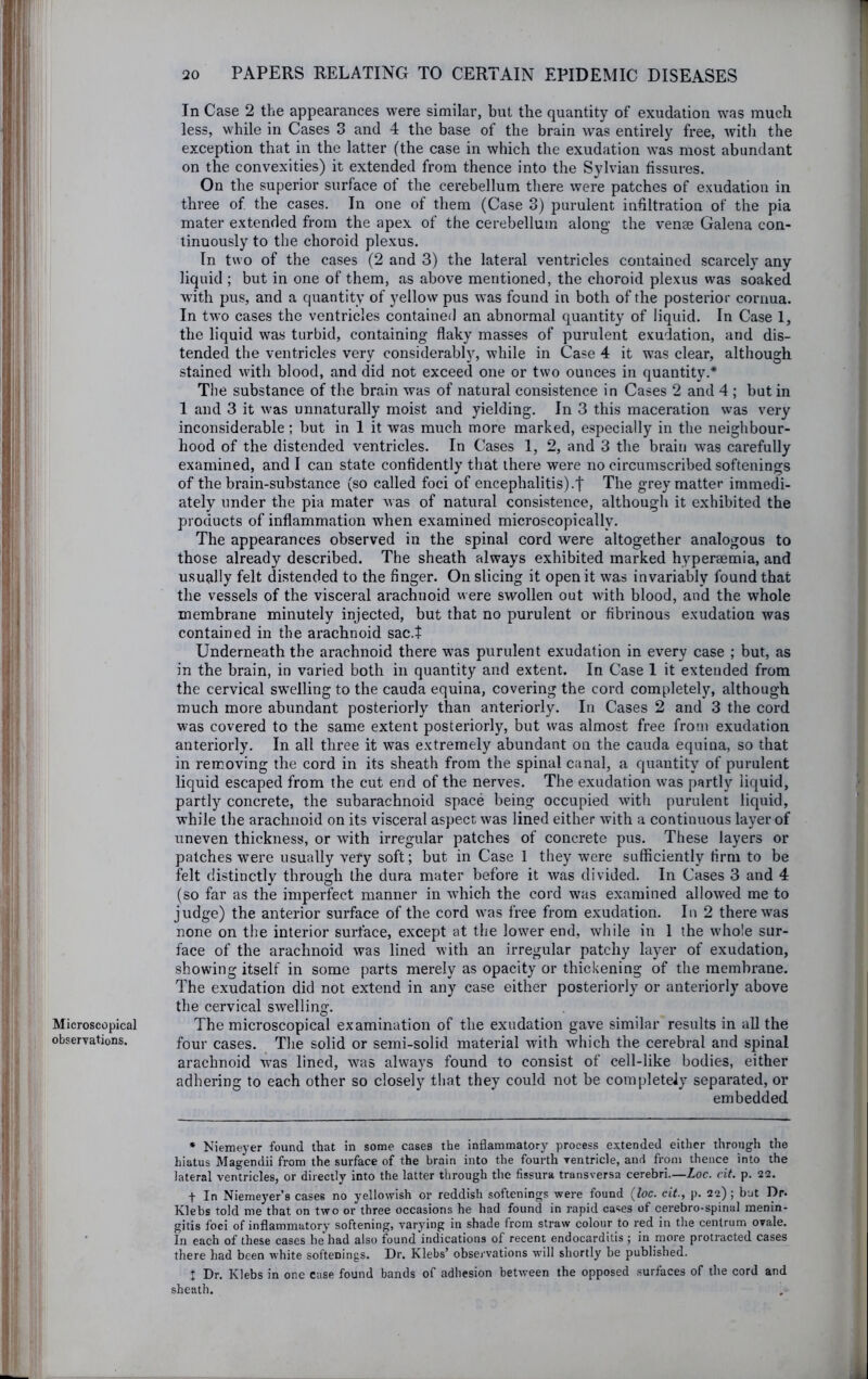 Microscopical observations. In Case 2 the appearances were similar, but the quantity of exudation was much less, while in Cases 3 and 4 the base of the brain was entirely free, with the exception that in the latter (the case in which the exudation was most abundant on the convexities) it extended from thence into the Sylvian fissures. On the superior surface of the cerebellum there were patches of exudation in three of the cases. In one of them (Case 3) purulent infiltration of the pia mater extended from the apex of the cerebellum along the vense Galena con- tinuously to the choroid plexus. In two of the cases (2 and 3) the lateral ventricles contained scarcely any liquid ; but in one of them, as above mentioned, the choroid plexus was soaked with pus, and a quantity of yellow pus was found in both of the posterior cornua. In two cases the ventricles contained an abnormal quantity of liquid. In Case 1, the liquid was turbid, containing flaky masses of purulent exudation, and dis- tended the ventricles very considerablj'’, while in Case 4 it was clear, although stained with blood, and did not exceed one or two ounces in quantity.* Tlie substance of the brain was of natural consistence in Cases 2 and 4 ; but in 1 and 3 it was unnaturally moist and yielding. In 3 this maceration was very inconsiderable; but in 1 it was much more marked, especially in the neighbour- hood of the distended ventricles. In Cases 1, 2, and 3 the brain was carefully examined, and I can state confidently that there were no circumscribed softenings of the brain-substance (so called foci of encephalitis).f The grey matter immedi- ately under the pia mater was of natural consistence, although it exhibited the products of inflammation when examined microscopically. The appearances observed in the spinal cord were altogether analogous to those already described. The sheath always exhibited marked hyperaemia, and usually felt distended to the finger. On slicing it open it was invariably found that the vessels of the visceral arachnoid were swollen out with blood, and the whole membrane minutely injected, but that no purulent or fibrinous exudation was contained in the arachnoid sac.t Underneath the arachnoid there was purulent exudation in every case ; but, as in the brain, in varied both in quantity and extent. In Case 1 it extended from the cervical swelling to the cauda equina, covering the cord completely, although much more abundant posteriorly than anteriorly. In Cases 2 and 3 the cord was covered to the same extent posteriorly, but was almost free from exudation anteriorly. In all three it was extremely abundant on the cauda equina, so that in removing the cord in its sheath from the spinal canal, a quantity of purulent liquid escaped from the cut end of the nerves. The exudation was partly liquid, partly concrete, the subarachnoid space being occupied with purulent liquid, while the arachnoid on its visceral aspect was lined either with a continuous layer of uneven thickness, or with irregular patches of concrete pus. These layers or patches were usually very soft; but in Case 1 they were sufficiently firm to be felt distinctly through the dura mater before it was divided. In Cases 3 and 4 (so far as the imperfect manner in which the cord was examined allowed me to judge) the anterior surface of the cord was free from exudation. In 2 there was none on the interior surfaee, except at the low^er end, while in 1 the whole sur- face of the arachnoid was lined with an irregular patchy layer of exudation, showing itself in some parts merely as opacity or thickening of the membrane. The exudation did not extend in any case either posteriorly or anteriorly above the cervical swelling. The microscopical examination of the exudation gave similar results in all the four cases. The solid or semi-solid material with which the cerebral and spinal arachnoid was lined, was always found to consist of cell-like bodies, either adhering to each other so closely that they could not be completely separated, or embedded • Niemeyer found that in some cases the inflammatory process extended either through the hiatus Magendii from the surface of the brain into the fourth rentricle, and from thence into the lateral ventricles, or directly into the latter through the fissura transversa cerebri.—Loc. cit. p. 22. t In Niemeyer’s cases no yellowish or reddish softenings were found {loc. cit., p. 22); but Dr. Klebs told me that on two or three occasions he had found in rapid cases of cerebro-spinal menin- gitis foci of inflammatory softening, varying in shade from straw colour to red in the centrum ovale. In each of these cases he had also found indications of recent endocarditis ; in more protracted cases there had been white softenings. Dr. Klebs’ obsei'vations will shortly be published. I Dr. Klebs in one case found bands of adhesion between the opposed surfaces of the cord and sheath.