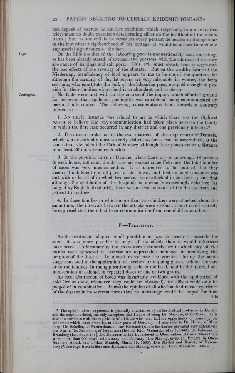 Dies. Contagion, and deposit of excreta is another condition which (especially in a marshy dis- trict) must no doubt exercise a deteriorating effect on the health of all the inhab- itants ; but as the evil is universal, as every peasant defoecates in the open air in the immediate neighbourhood of his cottage, it would be absurd to attribute any special significance to the fact. On the hills the diet of th(3 labouring poor is unquestionably bad, consisting, as has been already stated, of oatmeal and potatoes, with the addition of a scanty allowance of herrings and salt pork. This evil must clearly tend to aggravate the bad effects of the severity of the climate. But on the wealthy farms of the Niederung, insufficiency of food appears to me to be out of the question, for although the earnings of day lal.ourers are very miserable in winter, the farm servants, who constitute the bulk of the labouring poor, are paid enough to pro- vide for their families where food is so abundant and so cheap. No facts were met with in the course of the inquiry which afforded ground for believing that epidemic meningitis was capable of being communicated by personal intercourse. The following considerations tend towards a contrary inference :— 1. No single instance was related to me in which there was the slightest reason to believe that any communication had taken place between the family in which the first case occurred in any district and one previously infected.* 2. The disease broke out in the two districts of the department of Dantzic, which were eventually most severely visited, so far as can be ascertained, at the same time, viz., about the 15th of January, although these places are at a distance of at least 30 miles from each other. 3. In the populous town of Dantzic, where there are on an average 18 persons in each house, although the disease had existed since February, the total number of cases was very inconsiderable. It is moreover to be noticed that they occurred indifierently in all parts of the town, and that no single instance was met with or heard of in which two persons were attacked in one house ; and that although the ventilation of the hospitals is obviously exceedingly defective (as judged by English standards), there was no transmission of the disease from one patient to another. 4. In those families in which more than two children were attacked about the same time, the intervals between the attacks were so short that it could scarcely be supposed that there had been communication from one child to another. F.—Treatment. As the treatment adopted by all practitioners was as nearly as possible the same, it was more possible to judge of its effects than it would otherwise have been. Unfortunately, the cases were extremely few in which any of the means used appeared to exercise an appreciable influence in modifying the progress of the disease. In almost every case the practice during the acute stage consisted in the application of leeches or cupping glasses behind the ears or to the temples, in the application of cold to the head, and in the internal ad- ministration of calomel in repeated doses of one or two grains. As local abstraction of blood was invariably combined with the application of cold (ice or snow, whenever they could be obtained), its effects could only be judged of in combination. It was the opinion of all who had had most experience of the disease in its severest forms that no advantage could be hoped for from this * The opinion above expressed is generally entertained by all the medical profession in Dantzic and the neighbourhood, the only exception that I know of being Dr. Marcuse, of Carthaus. It is also in accordance with the experience of all those w'ho have had the opportunity of observing tlie epidemics which have prevailed in other parts of Germany. I may refer to Dr. Hiiter, of Mar- burg, Dr. Scheffer, of Nentershause, near Eisenach (where the disease prevailed very extensively last April), Dr. Zuelchaur, of Graudenz (Berliner Klin, Wchnsch., May 1, 1865), Dr. Salomon, of Bromberg (loc. cit,, p. 184), Dr. Dotzauer, in the Department of Oberfranken, Bavaria, where there were more than 200 cases last January and February (Die Mening. cereb. sp. Epidem. in Ober- franken : Aerztl. Intell. Blatt, Munich, March 19, 1865), Drs. Merkel and Reuter, of Nurem- berg (Vorlaiifige Bericht iiber eine Epidemic von Mening. cereb. sp. Ibid., March 26, 1865).