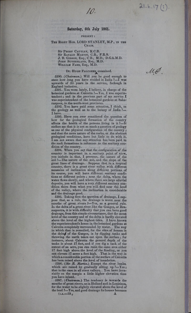 Saturday, 6tli July 1861. PRESENT; The Right Hon. LORD STANLEY, M.P., in the Chair. Sir Probt Catjtlet, K.C.B. Sir Ranald Martin, C.B., F.R.S. J. B. Gibson, Esq., C.B., M.D., D.GA.M.D. John Sutherland, Esq., M.D. William Farr, Esq., M.D. Dr. Hugh Falconer examined. A 5390. {Chairman.) Will you be good enough to state how long you have resided in India ?—I was upwards of 25 years in the service, furlough in England inclusive. 5391. You were lately, I believe, in charge of the botanical gardens at Calcutta ?—Yes, I was superin- tendent ; and in the previous part of my service I was superintendent of the botanical gardens at Saha- runpoor, in the north-west provinces. 5392. You have paid some attention, I think, to the geology as weU as to the botany of India ?— I have. 5393. Have you ever considered the question of how far the geological formation of the country affects the health of the persons living in it ?—It strikes me that it is not so much a question of geology as one of the physical configuration of the country ; and that the mere nature of the rocks, or the abstract geological conditions, have but little to do with it, I am not aware that any attention has been paid to the rock formations in reference, to the sanitary con- dition of the country. ,, ^ , 5394. When you say that the configuration of the country is important in a,sanitary point of view, you include in that, I presume, the nature of. the soil ?—The nature of the soil, and the slope of the great lines of drainage. Suppose that in a tropical country, there is a gi’eat river valley with different measures of inclination along different portions of its course, you will have different sanitary condi- tions at different points ; near the delta, where the water flows slowly, and where there are large alluvial deposits, you will have a very different sanitary con- dition there from what you will find near the head of the valley, where the inclination is considerable and the drainage good, , 5395. Taking first the question of drainage, I sup- pose that, as a rule, the drainage is worst near the mouths of great rivers ?—Yes, as a general rule. In the delta of a great river like the Ganges, or Bra- mapootra, it is with difficulty that you can have good drainage, from this simple circumstance, that the mean level of the country and of the delta is hardly elevated above the level of the highest tides. I have (known the superintendent’s house in the botanical gardens at Calcutta completely surrounded by water. The way in which that is remedied, for the sites of houses in the deltiyf of the Ganges, is by digging tanks and throwing the earth taken out upon the surface ; for instance, about Calcutta the general depth of the tanks is about 17 feet, and if you dig a tank of the extent of an acre, .you can raise the same area either 17 feet high above the level of the flooding, or yon can elevate 17 acres a foot high. That is the way in which a considerable portion of the surface of Calcutta has been raised above the level of inundation. 5396. {Sir R. Martm.) Except the river banks, which are raised by gradually silting up ?—Yes ; that is the case in all river valleys,. You have inva- riably on the margin a little higher elevation than you have inland. 5397. {Chairman.) The tendency is towards the mouths of great rivers, as in Holland and in Louisiana, for the water to be slightly elevated above the level of the land ?—Yes, and good drainage for houses becomes (I.A.—19.; A