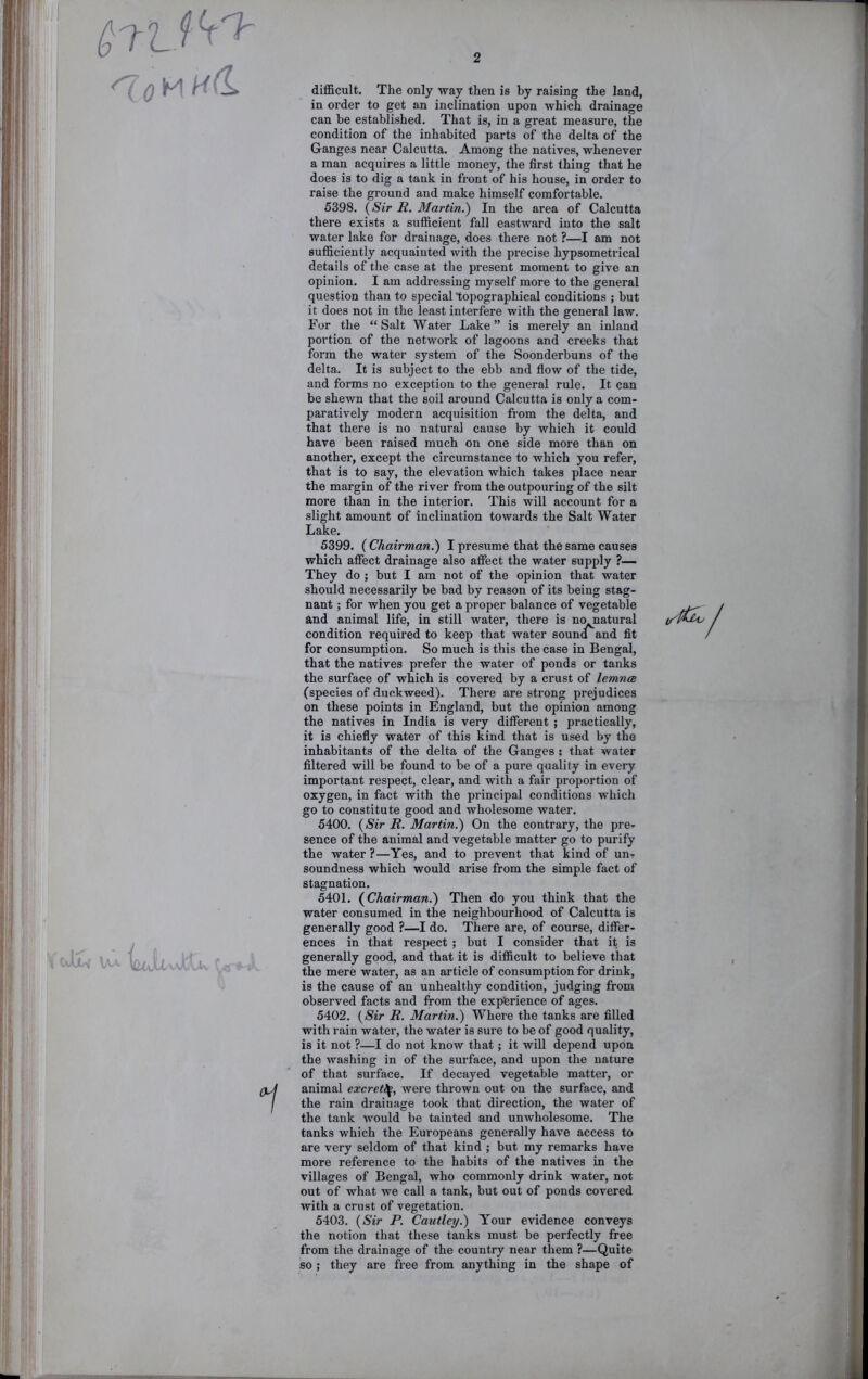 difficult. The only way then is by raising the land, in order to get an inclination upon which drainage can be established. That is, in a great measure, the condition of the inhabited parts of the delta of the Ganges near Calcutta. Among the natives, whenever a man acquires a little money, the first thing that he does is to dig a tank in front of his house, in order to raise the ground and make himself comfortable. 5398. {Sir R. Martin.) In the area of Calcutta there exists a sufficient fall eastward into the salt water lake for drainage, does there not ?—I am not sufficiently acquainted with the precise hypsometrical details of the case at the present moment to give an opinion. I am addressing myself more to the general question than to special topographical conditions ; but it does not in the least interfere with the general law. For the “ Salt Water Lake ” is merely an inland portion of the network of lagoons and creeks that form the water system of the Soonderbuns of the delta. It is subject to the ebb and fiow of the tide, and forms no exception to the general rule. It can be shewn that the soil around Calcutta is only a com- paratively modern acquisition from the delta, and that there is no natural cause by which it could have been raised much on one side more than on another, except the circumstance to which you refer, that is to say, the elevation which takes place near the margin of the river from the outpouring of the silt more than in the interior. This will account for a slight amount of inclination towards the Salt Water Lake. 5399. ( Chairman^ I presume that the same causes which affect drainage also affect the water supply ?— They do ; but I am not of the opinion that water should necessarily be bad by reason of its being stag- nant ; for when you get a proper balance of vegetable and animal life, in still water, there is na natural condition required to keep that water souna and fit for consumption. So much is this the case in Bengal, that the natives prefer the water of ponds or tanks the surface of which is covered by a crust of lemncB (species of duckweed). There are strong prejudices on these points in England, but the opinion among the natives in India is very different ; practically, it is chiefly water of this kind that is used by the inhabitants of the delta of the Ganges ; that water filtered will be found to be of a pure quality in every important respect, clear, and with a fair proportion of oxygen, in fact with the principal conditions which go to constitute good and wholesome water. 5400. {Sir R. Martin.) On the contrary, the pre- sence of the animal and vegetable matter go to purify the water ?—Yes, and to prevent that kind of un-r soundness which would arise from the simple fact of stagnation. 5401. {Chairman.) Then do you think that the water consumed in the neighbourhood of Calcutta is generally good ?—I do. There are, of course, differ- ences in that respect ; but I consider that it is generally good, and that it is difficult to believe that the mere water, as an article of consumption for drink, is the cause of an unhealthy condition, judging from observed facts and from the experience of ages. 5402. {Sir R. Martin.) Where the tanks are filled with rain water, the water is sure to be of good quality, is it not ?—I do not know that; it will depend upon the washing in of the surface, and upon the nature of that surface. If decayed vegetable matter, or animal excretl^, were thrown out on the surface, and the rain drainage took that direction, the water of the tank would be tainted and unwholesome. The tanks which the Europeans generally have access to are very seldom of that kind ; but my remarks have more reference to the habits of the natives in the villages of Bengal, who commonly drink water, not out of what we call a tank, but out of ponds covered with a crust of vegetation. 5403. {Sir P. Cautley.) Your evidence conveys the notion that these tanks must be perfectly free from the drainage of the country near them ?—Quite so ; they are free from anything in the shape of