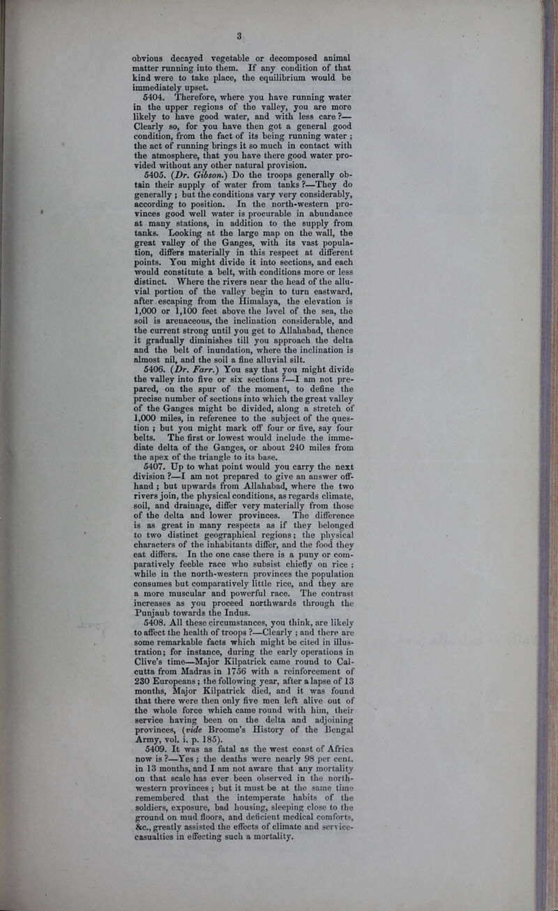 obvious decayed vegetable or decomposed animal matter running into them. If any condition of that kind were to take place, the equilibrium would be immediately upset. 5404. Therefore, where you have running water in the upper regions of the valley, you are more likely to have good water, and with less care ?— Clearly so, for you have then got a general good condition, from the fact of its being running water ; the act of running brings it so much in contact with the atmosphere, that you have there good water pro- vided without any other natural provision. 5405. {Dr. Gibson.) Do the troops generally ob- tain their supply of water from tanks ?—They do generally ; but the conditions vary very considerably, according to position. In the north-western pro- vinces good well water is procurable in abundance at many stations, in addition to the supply from tanks. Looking at the large map on the wall, the great valley of the Ganges, with its vast popula- tion, differs materially in this respect at different points. You might divide it into sections, and each would constitute a belt, with conditions more or less distinct. Where the rivers near the head of the allu- vial portion of the valley begin to turn eastward, after escaping from the Himalaya, the elevation is 1,000 or 1,100 feet above the level of the sea, the soil is arenaceous, the inclination considerable, and the current strong until you get to Allahabad, thence it gradually diminishes till you approach the delta and the belt of inundation, where the inclination is almost nil, and the soil a fine alluvial silt. 5406. {Dr. Farr.) You say that you might divide the valley into five or six sections ?—I am not pre- pared, on the spur of the moment, to define the precise number of sections into which the great valley of the Ganges might be divided, along a stretch of 1,000 miles, in reference to the subject of the ques- tion ; but you might mark off four or five, say four belts. The first or lowest would include the imme- diate delta of the Ganges, or about 240 miles from the apex of the triangle to its base. 5407. Up to what point would you carry the next division ?—I am not prepared to give an answer off- hand ; but upwards from Allahabad, where the two rivers join, the physical conditions, as regards climate, soil, and drainage, differ very materially from those of the delta and lower provinces. The difference is as great in many respects as if they belonged to two distinct geographical regions; the physical characters of the inhabitants differ, and the food they eat differs. In the one case there is a puny or com- paratively feeble race who subsist chiefiy on rice ; while in the north-western provinces the population consumes but comparatively little rice, and they are a more muscular and powerful race. The contrast increases as you proceed northwards through the Punjaub towards the Indus. 5408. All these circumstances, you think, are likely to affect the health of troops ?—Clearly ; and there are some remarkable facts which might be cited in illus- tration; for instance, during the early operations in Clive’s time—Major Kilpatrick came round to Cal- cutta from Madras in 1756 with a reinforcement of 230 Europeans ; the following year, after a lapse of 13 months. Major Kilpatrick died, and it was found that there were then only five men left alive out of the whole force which came round with him, their service having been on the delta and adjoining provinces, {vide Broome’s History of the Bengal Army, vol, i. p. 185). 5409. It was as fatal as the west coast of Africa now is ?—Yes ; the deaths were nearly 98 per cent, in 13 months, and I am not aware that any mortality on that scale has ever been observed in the north- western provinces ; but it must be at the same time remembered that the intemperate habits of the soldiers, exposure, bad housing, sleeping close to the ground on mud fioors, and deficient medical comforts, &c., greatly assisted the effects of climate and service- casualties in effecting such a mortality.