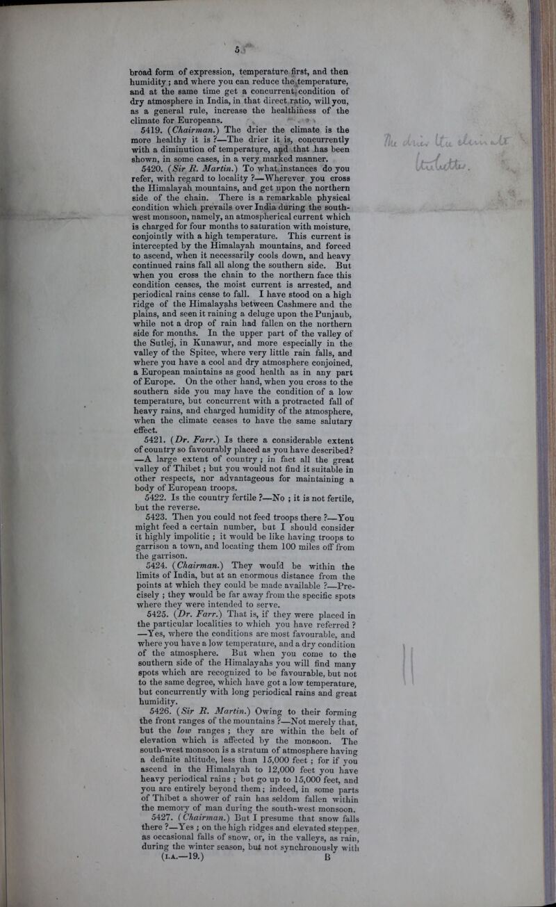 5.: broad form of expression, temperature first, and then humidity; and where you can reduce the ^temperature, and at the same time get a concurrent, condition of dry atmosphere in India, in that direct, ratio, will you, as a general rule, increase the healthiness of the climate for Europeans. ' > 5419. {Chairman.) The drier the climate is the more healthy it is ?—The drier it is, concurrently with a diminution of temperature, and that has been shown, in some cases, in a very marked manner. 5420. {Sir R. Martin.) To what.instances do you refer, with regard to locality ?—Wherever you cross the Himalayah mountains, and get upon the northern side of the chain. There is a remarkable physical condition which prevails over India during the south- west monsoon, namely, an atmospherical current which is charged for four months to saturation with moisture, conjointly with a high temperature. This current is intercepted by the Himalayah mountains, and forced to ascend, when it necessarily cools down, and heavy continued rains fall all along the southern side. But when you cross the chain to the northern face this condition ceases, the moist current is arrested, and periodical rains cease to fall. I have stood on a high ridge of the Himalay^hs between Cashmere and the plains, and seen it raining a deluge upon thePunjaub, while not a drop of rain had fallen on the northern side for months. In the upper part of the valley of the Sutlej, in Kunawur, and more especially in the valley of the Spitee, where very little rain falls, and where you have a cool and dry atmosphere conjoined, a European maintains as good health as in any part of Europe. On the other hand, when you cross to the southern side you may have the condition of a low temperature, but concurrent with a protracted fall of heavy rains, and chai’ged humidity of the atmosphere, when the climate ceases to have the same salutary effect. 5421. {Dr. Farr.) Is there a considerable extent of country so favourably placed as you have described? —A large extent of country ; in fact all the great valley of Thibet; but you would not find it suitable in other respects, nor advantageous for maintaining a body of European troops. 5422. Is the country fertile ?—No ; it is not fertile, but the reverse. 5423. Then you could not feed troops there ?—You might feed a certain number, but I should consider it highly impolitic ; it would be like having troops to garrison a town, and locating them 100 miles off from the garrison. 5424. {Chairman.) They would be within the limits of India, but at an enormous distance from the points at which they could be made available ? Pre- cisely ; they would be far away from the specific spots where they were intended to serve. 5425. {Dr. Farr.) That is, if they wei'e placed in the particular localities to which you have referred ? —Yes, where the conditions are most favourable, and where you have a low temperature, and a dry condition of the atmosphere. But when you come to the southern side of the Himalayahs you will find many spots which are recognized to be favourable, but not to the same degree, which have got a low temperature, but concurrently with long periodical rains and great humidity. 5426. {Sir R. Martin.) Owing to their forming the front ranges of the mountains ?—Not merely that, but the low ranges ; they are within the belt of elevation which is affected by the monsoon. The south-west monsoon is a stratum of atmosphere having a definite altitude, less than 15,000 feet ; for if you ascend in the Himalayah to 12,000 feet you have heavy periodical rains ; but go up to 15,000 feet, and you are entirely beyond them; indeed, in some parts of Thibet a shower of rain has seldom fallen within the memory of man during the south-west monsoon. 5427. (Chairman.) But I presume that snow falls there ?—Yes ; on the high ridges and elevated steppes, as occasional falls of snow, or, in the valleys, as rain, during the winter season, but not synchronously with (I.A.—19.) B