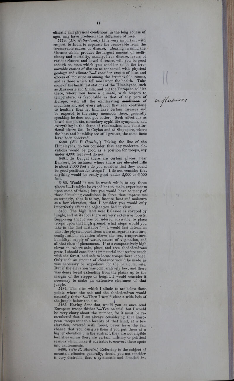 climatic and physical conditions, in the long course of ages, may have produced this difference of race. 5479. {Dr. Sutherland.) It is very important with respect to India to separate the removable from the irremovable causes of disease. Bearing in mind the diseases which produce the largest amount of ineffi- ciency and mortality, namely, liver disease, fevers of various classes, and bowel diseases, will you be good enough to state which you consider to be the irre- movable causes of disease as connected with physical geology and climate ?—I consider excess of heat and excess of moisture as among the irremovable causes, and as those which tell most upon the health. Take some of the healthiest stations of the Himalayahs, such as Mussourie and Simla, and put the European soldier there, where you have a climate, with respect to temperature, as favourable as that of any part of Europe, with all the exhilarating oondititonc of mountain air, and every adjunct that can contribute to health ; then let him have certain diseases and be exposed to the rainy monsoon there, generally speaking he does not get better. Such affections as bowel complaints, secondary syphilitic symptoms, and everything in the shape of rheumatism and constitu- tional ulcers, &c. In Ceylon and at Singapore, where the heat and humidity are still greater, the same facts have been observed. 5480. {Sir P. Cautley.) Taking the line of the Himalayahs, do you consider that any moderate ele- vations would be good as a position for troops, say under 4,000 feet ?—I do not. 5481. In Bengal there are certain places, near Balasore, for instance, where there are elevated hills to about 2,000 feet; do you consider that they would be good positions for troops ?—I do not consider that anything would be really good under 5,000 or 6,000 feet. 5482. Would it not be worth while to try those places ?—It might be expedient to make experiments upon some of them ; but you would have so many of those disturbing conditions in force that impress me so strongly, that is to say, intense heat and moisture at a low elevation, that I consider you would only imperfectly effect the object you had in view. 5483. The high land near Balasoi’e is covered by jungle, and at its foot there are very extensive forests. Supposing that it was considered advisable to place troops upon that high ground, what steps would you take in the first instance ? — I would first determine what the physical conditions were as regards structure, configuration, elevation above the sea, temperature, humidity, supply of water, nature of vegetation, and all that class of phenomena. If at a comparatively high elevation, where oaks, pines, and tree rhododendrons grew, I should consider it immaterial to interfere much with the forest, and safe to locate troops there at once. Only such an amount of clearance would be made as was necessary or expedient for the particular site. But if the elevation was comparatively low, and there was dense forest extending from the plains up to the margin of the steppe or height, I would consider it necessary to make an extensive clearance of that jungle. 5484. The sites which I allude to are below those points where the oak and the rhododendron would naturally thrive ?—Then I would clear a wide belt of the jungle below the site. ^ 5485. Having done that, would you at once send European troops thither ?—Yes, on trial, but I wmuld be very chary about the number, for it must be re- membered that I am always considering that Euro- pean troops sent to a locality of that kind, at a low elevation, covered with forest, never have the fair chance that you can give them if you put them at a higher elevation ; in the abstract, they are not eligible localities unless there are certain military or political reasons which make it advisable to convert these spots into cantonments. 5486. (Sir R. 3Iartin.) Eeferring to the subject of mountain climates generally, should you not consider it very desirable that a systematic and detailed in-