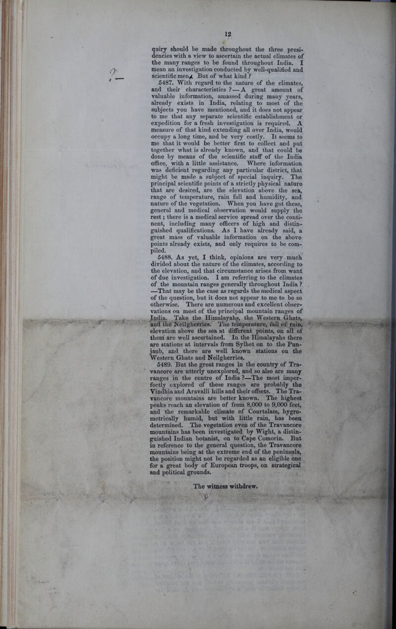 0‘- -Jf ' ■ - quiry should be made throughout the three presi- dencies with a view to ascertain the actual climates of the many ranges to be found throughout India. I mean an investigation conducted by well-qualified and scientific men^ But of what kind ? 5487. With regard to the nature of the climates, and their characteristics ? — A great amount of valuable information, amassed during many years, already exists in India, relating to most of the subjects you have mentioned, and it does not appear to me that any separate scientific establishment or expedition for a fresh investigation is required. A measure of that kind extending all over India, would occupy a long time, and be very costly. It seems to me that it would be better first to collect and put together what is already known, and that could be done by means of the scientific staff of the India oflice, with a little assistance. Where information was deficient regarding any particular district, that might be made a subject of special inquiry. The principal scientific points of a strictly physical nature that are desired, are the elevation above the sea, range of temperature, rain fall and humidity, and nature of the vegetation. When you have got these, general and medical observation would supply the rest; there is a medical service spread over the conti- nent, including many officers of high and distin- guished qualifications. As I have already said, a great mass of valuable information on the above points already exists, and only requires to be com- piled. 5488. As yet, I think, opinions are very much divided about the nature of the climates, according to the elevation, and that circumstance arises from want of due investigation. I am referring to the climates of the mountain ranges generally throughout India ? —That may be the case as regards the medical aspect of the question, but it does not appear to me to be so otherwise. There are numerous and excellent obser- vations on most of the principal mountain ranges of Judia. Take the Himalayahp, the Western Ghats, and the !Neilghemes. Tue temperature, lall of rain, elevation above the sea at different points, on all of them are well ascertained. In the Himalayahs there are stations at intervals from Sylhet on to the Pun- jaub, and there are well known stations on the Western Ghats and Neilgherries. 5489. But the great ranges in the country of Tra- vancore are utterly unexplored, and so also are many ranges in the centre of India ?—The most imper- fectly explored of these ranges are probably the Vindhia and Aravalli hills and their offsets. The Tra- vancore mountains are better known. The highest peaks reach an elevation of from 8,000 to 9,000 feet, and the remarkable climate of Courtalam, hygro- metrically humid, but with little rain, has been determined. The vegetation even of the Travancore mountains has been investigated by Wight, a distin- guished Indian botanist, on to Cape Comorin. But in reference to the general question, the Travancore mountains being at the extreme end of the peninsula, the position might not be regarded as an eligible one for a great body of European troops, on strategical and political grounds. The witness withdrew.