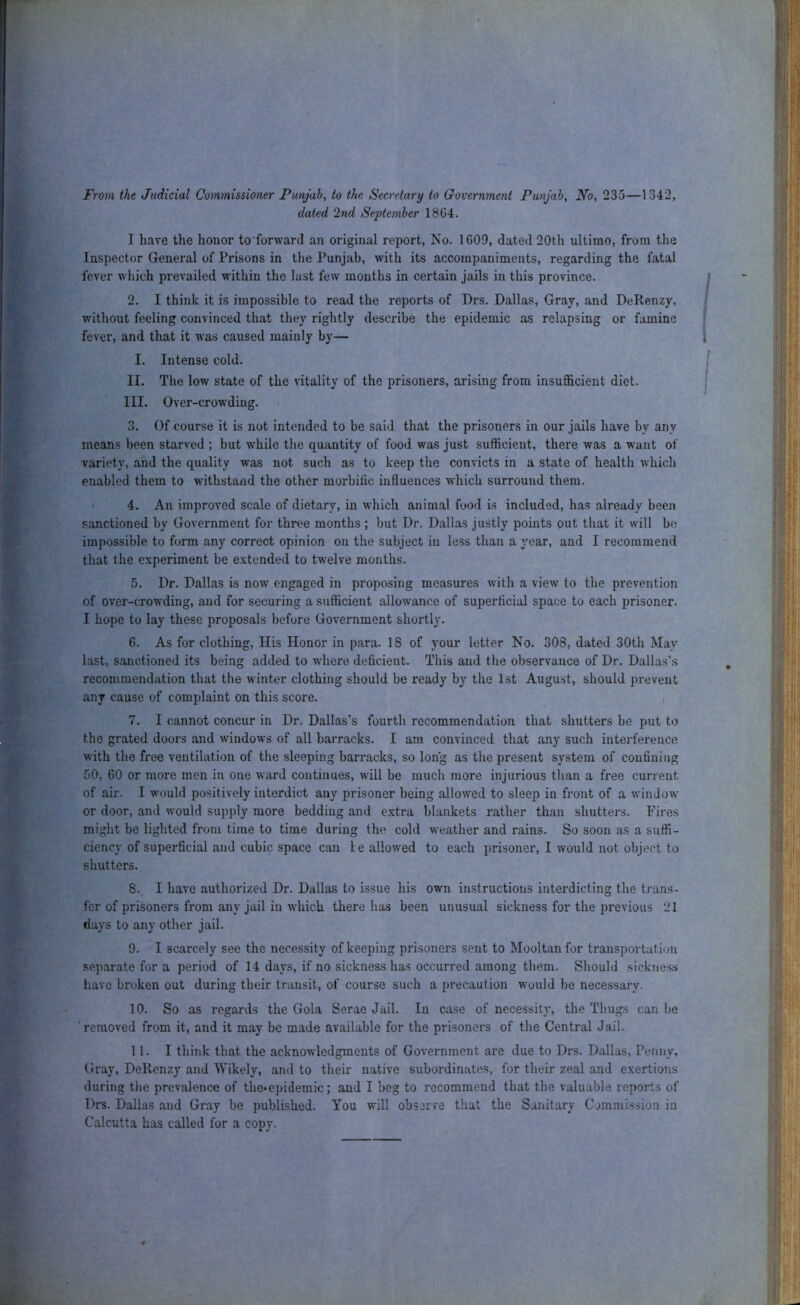 From the Judicial Commissioner Punjab, to the Secretary to Crovernment Punjab, No, 235—1342, dated 2nd September 18G4. I have the honor to forward an original report, No. 1G09, dated 20th ultimo, from the Inspector General of Prisons in the Punjab, with its accompaniments, regarding the fatal fever which prevailed within the last feAv months in certain jails in this province. 2. I think it is impossible to read the reports of Drs. Dallas, Gray, and DeRenzy, without feeling convinced that they rightly describe the epidemic as relapsing or famine fever, and that it was caused mainly by— I. Intense cold. II. The low state of the vitality of the prisoners, arising from insufficient diet. III. Over-crowding. < 3. Of course it is not intended to be said that the prisoners in our jails have by any means been starved ; but while the quantity of food was just sufficient, there was a want of variety, and the quality was not such as to keep the convicts in a state of health which enabled them to withstand the other morbilic influences which surround them. • 4. An improved scale of dietary, in which animal food is included, has already been sanctioned by Government for three months ; but Dr. Dallas justly points out that it will be impossible to form any correct opinion on the subject iu less than a year, and I recommend that the experiment be extended to twelve months. 5. Dr. Dallas is now engaged in proposing measures with a view to the prevention of over-crowding, and for securing a sufficient allowance of superficial space to each prisoner. I hope to lay these proposals before Government shortly. G. As for clothing. His Honor in para. 18 of your letter No. 308, dated 30th May last, sanctioned its being added to where deficient. This and the observance of Dr. Dallas’s recommendation that the winter clothing should be ready by the 1st August, should prevent any cause of complaint on this score. , 7. I cannot concur in Dr. Dallas's fourth recommendation that shutters be put to the grated doors and windows of all barracks. I am convinced that any such interference with the free ventilation of the sleeping barracks, so long as the present system of confining 50, 60 or more men in one ward continues, will be much more injurious than a free current of air. I would positively interdict any prisoner being allowed to sleep in front of a window or door, and would supply more bedding and extra blankets rather than shutters. Fires might be lighted from time to time during the cold weather and rains. So soon as a suffi- ciency of superficial and cubic space can le allowed to each prisoner, I would not object to shutters. 8. I have authorized Dr. Dallas to issue his own instructions interdicting the ti’ans- fcr of prisoners from any jail in which there has been unusual sickness for the previous 21 days to any other jail. 9. I scarcely see the necessity of keeping prisoners sent to Mooltan for transportation separate for a period of 14 days, if no sickness has occurred among them. Should sickness iiave broken out during their transit, of course such a precaution would be necessary. 10. So as regards the Gola Serae Jail. In case of necessity, the Thugs can be ■ removed from it, and it may be made available for the prisoners of the Central Jail. II. I think that the acknowledgments of Government are due to Drs. Dallas, Penny, Gray, DeRenzy and Wikely, and to their native subordinates, for their zeal and e.xertions during the prevalence of the-epidemic; and I beg to recommend that the valuable reports of Drs. Dallas and Gray be published. You will observe that the Sanitary Commission in Calcutta has called for a copy.