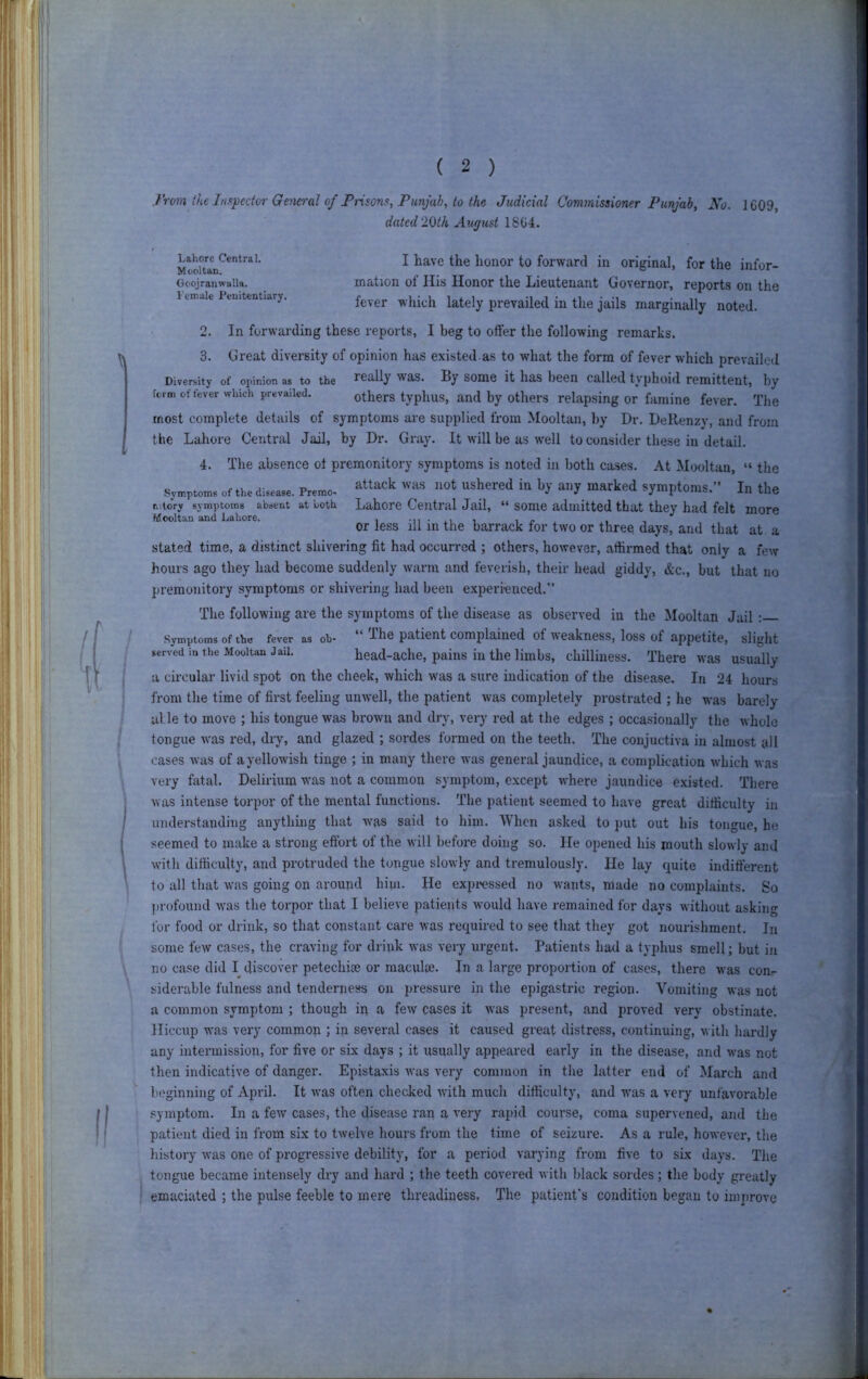 i'rom the Inspector Geiieral of Prison.^, Punjab, to the Judicial Commissioner Punjab, No. 1C09, dated 2(ith August 1804. I have the honor to forward in original, for the infor- mation of His Honor the Lieutenant Governor, reports on the fever which lately prevailed in the jails marginally noted. ■ 2. In forwarding these reports, I beg to offer the following remarks. 3. Great diversity of opinion has existed.as to what the form of fever which prevailed Diversity of opinion as to the ically was. By som6 it lias been called typhoid remittent, by term offerer which prevailed. Others typhus, and by Others relapsing or famine fever. The most complete details of symptoms are supplied from Mooltan, by Dr. DeRenzy, and from the Lahore Central Jail, by Dr. Gray. It will be as well to consider these in detail. Lahore Central. Mooltan. Goojranwalla. Female Penitentiary. 4. The absence ot premonitory symptoms is noted in both cases. At Mooltan, “ the Symptoms of the disease. Premc- ^'^t ushered in by any marked symptoms.” In the lutory symptoms absent at both Lahore Central Jail, “ some admitted that they had felt more Mooltan and Lahore. , -n • i i /• . . or less ill m the barrack for two or three days, and that at a stated time, a distinct shivering fit had occurred ; others, however, affirmed that only a few hours ago they had become suddenly warm and feverish, their head giddy, &c., but that no premonitory symptoms or shivering had been experi-euced,” The following are the symptoms of the disease as observed in the Mooltan Jail; Symptoms of the fever as oh* I he patient complained of weakness, loss of appetite, slight served in the Mooltan Jail. head-ache, pains in the limbs, chilliness. There was usually a circular livid spot on the cheek, which was a sure indication of the disease. In 24 hours from the time of first feeling unwell, the patient was completely prostrated ; he was barely able to move ; his tongue was brown and dry, very red at the edges ; occasionally the whole tongue w'as red, dry, and glazed ; sordes formed on the teeth. The conjuctiva in almost all cases was of a yellowish tinge ; in many there was general jaundice, a complication which was very fatal. Delirium wms not a common symptom, except wffiere jaundice existed. There was intense torpor of the mental functions. The patient seemed to have great difficulty in understanding anything that was said to him. When asked to put out his tongue, he seemed to make a strong effort of the will before doing so. He opened his mouth slowly and wdth difficulty, and protruded the tongue slowly and tremulously. He lay quite indifferent to all that was going on around hiui. He expressed no w'ants, made no complaints. So profound wms the torpor that I believe patients would have remained for days without asking for food or drink, so that constant care was required to see that they got nourishment. In some lew cases, the craving for drink was very urgent. Patients had a typhus smell; but in no case did I discover petechice or raaculte. In a large proportion of cases, there was con- siderable fulness and tenderness on pressure in the epigastric region. Vomiting was not a common symptom ; though in a few cases it was present, and proved very obstinate. Hiccup was very common ; in several cases it caused great distress, continuing, with hardly any intermission, for five or six days ; it usually appeared early in the disease, and was not then indicative of danger. Epistaxis was very common in the latter end of March and beginning of April. It was often cheeJeed with much difficulty, and w^as a very unfavorable .‘jymptom. In a few cases, the disease ran a very rapid course, coma supervened, and the patient died in from six to twelve hours from the time of seizure. As a rule, however, the history was one of progressive debility, for a period varying from five to six days. The tongue became intensely dry and hard ; the teeth covered with black sordes; the body greatly emaciated ; the pulse feeble to mere threadiness. The patient’s condition began to improve