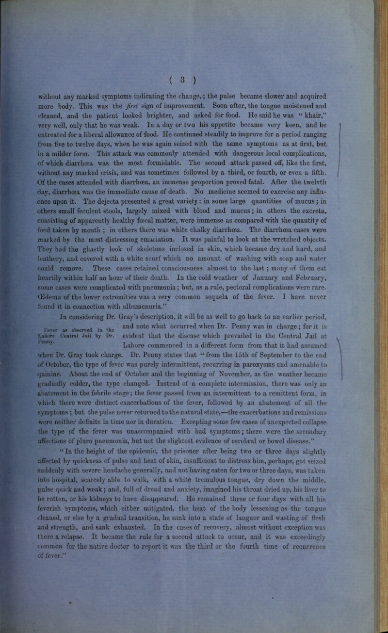 without any marked symptoms indicating the change,; the pulse became slower and acquired more body. This was the first sign of improvement. Soon after, the tongue moistened and cleaned, and the patient looked brighter, and asked for food. He said he was “ khair,” very well, only that he was w'eak. In a day or two his appetite became very keen, and he entreated for a liberal allowance of food. He continued steadily to improve for a period ranging from live to twelve days, when he was again seized with the same symptoms as at first, but in a milder form. This attack was commonly attended with dangerous local complications, of which diarrhcea was the most formidable. The second attack passed off, like the first, without any marked crisis, and was sometimes followed by a third, or fourth, or even a fifth. Of the cases attended with diarrhoea, an immense proportion proved fatal. After the tw'elvth day, diaiThoea was the immediate cause of death. No medicine seemed to exercise any influ- ence upon it. The dejecta presented a great variety: in some large quantities of mucus; in others small feculent stools, largely mixed with blood and mucus; in others the excreta, consisting of apparently healthy fcecal matter, were immense as compared with the quantity of food taken by mouth ; in others there was white chalky diarrhcea. The diarrhoea cases were marked by the most distressing emaciation. It was painful to look at the ■wretched objects. They had the ghastly look of skeletons inclosed in skin, which became dry and hard, and leathery, and covered with a white scurf which no amount of washing with soap and water could remove. These cases retained consciousness almost to the last; many of them eat heartily within half an hour of their death. In the cold weather of Januai-y and February, some cases were complicated with pneumonia; but, as a rule, pectoral complications were rare. Hldema of the lower extremities was a very common sequela of the fever. I have never found it in connection with albumenuria.” In considering Dr. Gray's description, it will be as well to go back to an earlier period, „ , , • and note what occurred when Dr. Penny was in charge ; for it is Fever as observed in the ^ ^ ^ ® ’ j.aiiore Central Jail by i)r. evident that the disease which prevailed in the Central Jail at Lahore commenced in a difterent form from that it had assumed when Dr. Gray took charge. Dr. Penny states that “ from the 15tli of September to the end of October, the type of fever was purely intermittent, recurring in paroxysms and amenable to quinine. About the end of October and the beginning of November, as the weather became gradually colder, the type changed. Instead of a complete intermission, there was only an abatement in the febrile stage; the fever passed from an intermittent to a remittent form, in which there were distinct exacerbations of the fever, followed by an abatement of all the symptoms ; but the pulse never returned to the natural state,—the exacerbations and remissions were neither definite in time nor in duration. Excepting some few cases of unexpected collapse the type of the fever was unaccompanied with bad symptoms; there were the secondary affections of pluro pneumonia, but not the slightest evidence of cerebral or bowel disease.” “ In the height of the epidemic, the prisoner after being two or three days slightly affected by quickness of pulse and heat of skin, insufficient to distress him, perhaps-, got seized suddenly with severe headache generally, and not having eaten for two or three days, was taken into hospital, scarcely able to walk, with a white tremulous tongue, dry down the middle, pulse quick and weak; and, full of dread and anxiety, imagined his throat dried up, his liver to be rotten, or his kidneys to have disappeared. He remained three or four days with all his feverish symptoms, which either mitigated, the heat of the body lessening as the tongue cleaned, or else by a gradual transition, he sank into a state of languor and wasting of flesh and strength, and sank exhausted. In the cases of recovery, almost without exception was there a relapse. It became the rule for a second attack to occm*, and it was exceedingly common for the native doctor to report it was the third or the fourth time of recurrence of fever,”
