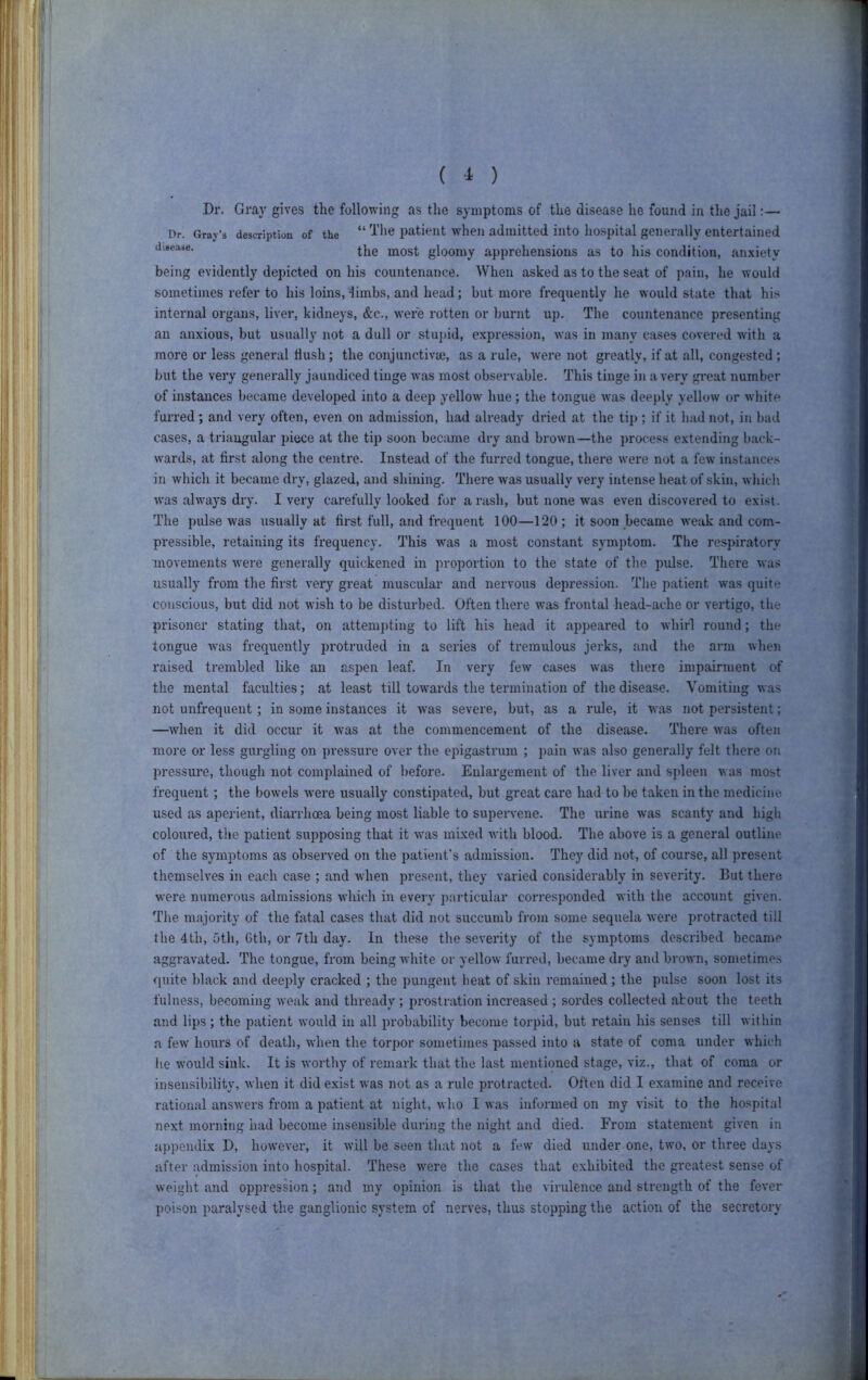 ( 1 ) Dr. Gray gives the following as the symptoms of the disease he found in the jail:— Dr. Gray’s description of the “ patieut wheu admitted into ho.spital generally entertained the most gloomy apprehensions as to his condition, anxiety being evidently depicted on his countenance. When asked as to the seat of pain, he would sometimes refer to his loins, dimbs, and head; but more frequently he would state that his internal organs, liver, kidneys, &c., were rotten or burnt up. The countenance presenting an anxious, but usually not a dull or stu])id, expression, was in many cases covered with a more or less general Hush; the conjunctivje, as a rule, were not greatly, if at all, congested; but the very generally jaundiced tinge was most observable. This tinge in a very gi'eat number of instances became developed into a deep yellow hue; the tongue Avas deeply yellow or white furred; and very often, even on admission, had already dried at the tip ; if it liad not, in bad cases, a triangular piece at the tip soon became dry and brown—the process extending back- wards, at first along the centre. Instead of the furred tongue, there were not a few instances in which it became dry, glazed, and shining. There Avas usually very intense heat of skin, Avhich Avas alAS’ays dry. I very carefully looked for a rash, but none Avas even discovered to exist. The imlse Avas usually at first full, and frequent 100—120 ; it soon became Aveak and com- pressible, retaining its frequency. 'J'his A\’as a most constant symptom. The respiratory movements Avere generally quickened in proportion to the state of the pidse. There Avas usually from the first very great muscular and nervous depression. The patient Avas quite conscious, but did not Avish to be disturbed. Often there was frontal head-ache or A’ertigo, the prisoner stating that, on attempting to lift his head it appeared to whirl round; the longue Avas frequently protruded in a series of tremulous jerks, and the arm Avhen raised trembled like an aspen leaf. In very few cases Avas there impairment of the mental faculties; at least till toAvards the termination of the disease. Vomiting A\as not imfrequent; in some instances it Avas severe, but, as a rule, it was not persistent; —Avhen it did occur it Avas at the commencement of the disease. There Avas often more or less gurgling on pressure over the epigastrum ; pain Avas also generally felt there on pressure, though not complained of before. Enlargement of the liver and spleen was most frequent; the boAvels Avere usually constipated, but great care had to be taken in the medicine used as aperient, diarrhoea being most liable to supeiwene. The urine was scanty and high coloured, the patient supposing that it Avas mixed Avith blood. The above is a general outline of the symptoms as observed on the patient's admission. They did not, of course, all present themselves in each case ; and A\hen present, they varied considerably in severity. But there AA'ere numerous admissions Avhich in every particular corresponded Asith the account given. The majority of the fatal cases that did not succumb from some sequela Avere protracted till the 4th, 5th, Gth, or 7th day. In these the severity of the symptoms described became aggravated. The tongue, from being Avhite or yelloAv furred, became dry and broAvn, sometimes quite black and deeply cracked ; the pungent lieat of skin remained; the pulse soon lost its fulness, becoming Aveak and thready ; prostration increased ; sordes collected about the teeth and lips; the patient Avould in all probability become torpid, but retain his senses till within a feAv hours of death, Avhen the torpor sometimes passed into a state of coma under which he would sink. It is Avorthy of remark that the last mentioned stage, viz., that of coma or insensibility, Avhen it did exist was not as a rule protracted. Often did I examine and receive rational ansAvers from a patient at night, Avho I Avas informed on my visit to the ho.'^pital next morning had become insensible during the night and died. From statement given in appendix D, hoAvever, it Avill be seen that not a feAV died under one, tAvo, or three days after admission into hospital. These Avere the cases that exhibited the greatest sense of weight and oppression; and my opinion is that the virulence and strength of the fever poison paralvsed the ganglionic system of nerves, thus stopping the action of the secretory