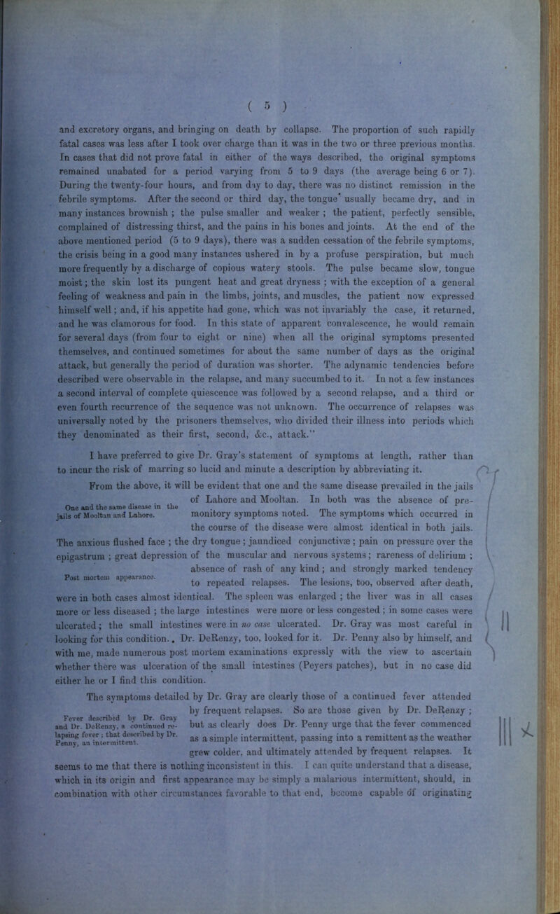 and excretory organs, and bringing on death by collapse. The proportion of such rapi<lly fatal cases was less after I took over charge than it was in the two or three previous months. In cases that did not prove fatal in either of the ways described, the original symptoms remained unabated for a period varying from 5 to 9 days (the average being 6 or 7). During the twenty-four hours, and from diy to day, there was no distinct remission in the febrile symptoms. After the second or third day, the tongue’ usually became dry, and in many instances brownish ; the pulse smaller and weaker ; the patient, perfectly sensible, complained of distressing thirst, and the pains in his bones and joints. At the end of the above mentioned period (5 to 9 days), there was a sudden cessation of the febrile symptoms, the crisis being in a good many instances ushered in by a profuse perspiration, but much more frequently by a discharge of copious watery stools. The pulse became slow, tongue moist; the skin lost its pungent heat and great dryness ; with the exception of a general feeling of weakness and pain in the limbs, joints, and muscles, the patient now expressed himself well; and, if his appetite had gone, which was not invariably tlie case, it returned, and he was clamorous for food. In this state of apparent convalescence, he would remain for several days (from four to eight or nine) when all the original symptoms presented themselves, and continued sometimes for about the same number of days as the original attack, but generally the period of duration was shorter. The adynamic tendencies before described were observable in the relapse, and many succumbed to it. In not a few instances a second interval of complete quiescence was followed by a second relapse, and a third el- even fourth recurrence of the sequence was not unknown. The occurrence of relapses was universally noted by the prisoners themselves, who divided their illness into periods which they denominated as their first, second, &c., attack. I have preferred to give Dr. Gray’s statement of symptoms at length, rather than to incur the risk of marring so lucid and minute a description by abbreviating it. From the above, it will be evident that one and the same disease prevailed in the jails of Lahore and Mooltan. In both was the absence of pre- One and the same disease in the . i mi x , • i jails of Mooltan and Lahore. monitory symptoms noted. The symptoms which occurred m the course of the disease were almost identical in both jails. The anxious flushed face ; the dry tongue ; jaundiced conjunctivae ; pain on pressure over the epigastrum ; great depression of the muscular and nervous systems; rareness of delirium ; absence of rash of any kind; and strongly marked tendency Post mortem appearance. repeated relapses. The lesions, too, observed after death, were in both cases almost identical. The spleen was enlarged ; the liver was in all cases more or less diseased ; the large intestines were more or less congested ; in some cases were ulcerated; the small intestines were in no case ulcerated. Dr. Gray was most careful in looking for this condition.. Dr. DeRenzy, too, looked for it. Dr. Penny also by himself, and with me, made numerous post mortem examinations expressly with the view to ascertain whether there was ulceration of the small intestines (Peyers patches), but in no case did either he or I find this condition. The symptoms detailed by Dr. Gray are clearly those of a continued fever attended by frequent relapses. So are those given by Dr. DeRenzy ; andlo^ UeReM^^ but as dearly does Dr. Penny urge that the fever commenced PeniT/ ^ simple intermittent, passing into a remittent as the weather grew colder, and ultimately attended by frequent relapses. It seems to me that there is nothing inconsistent in this. I can quite understand that a disease, which in its origin and first appearance may be simply a malarious intermittent, should, in combination with other circumstances favorable to that end, become capable of originating