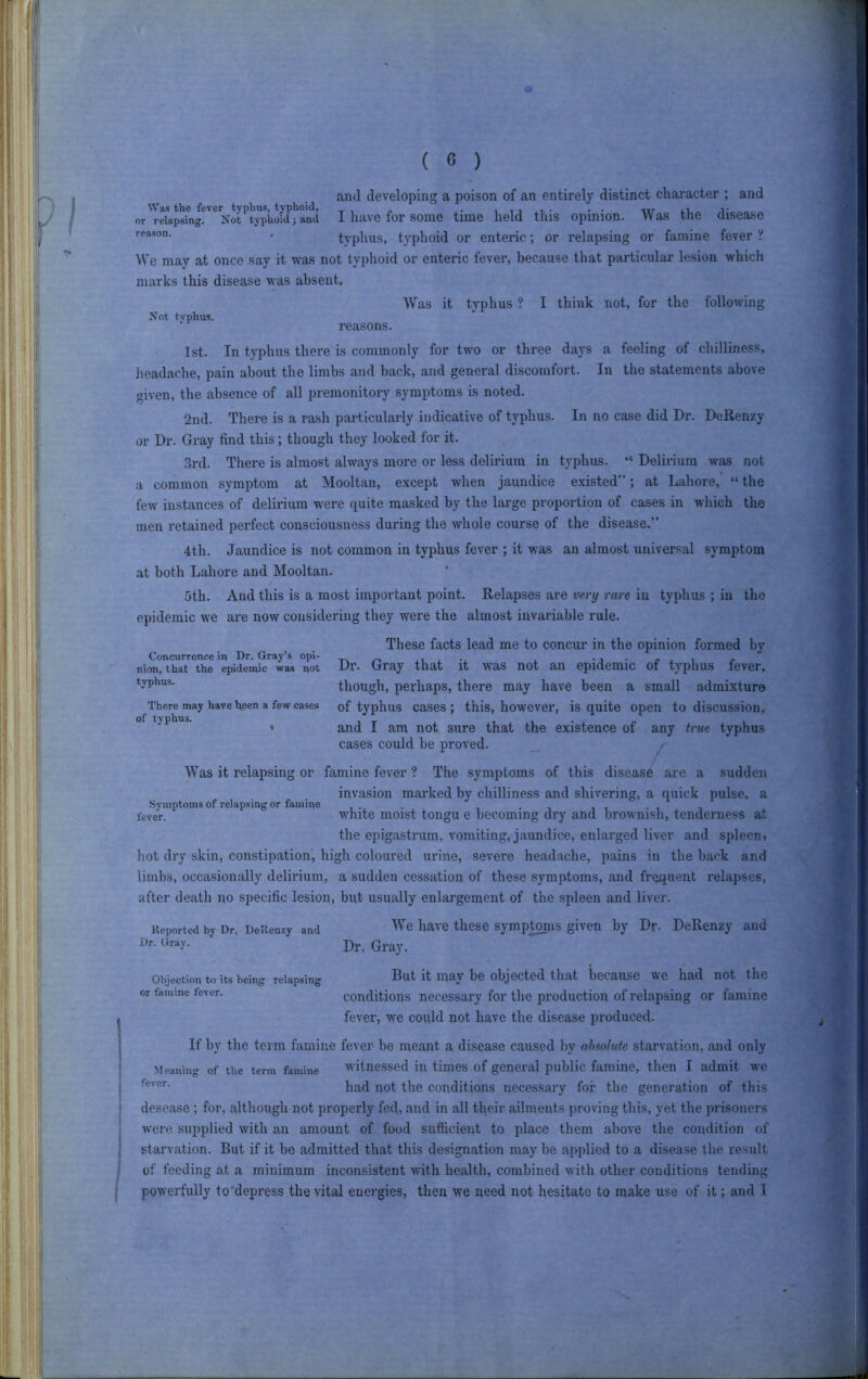 and developing a poison of an entirely distinct character ; and Was the fever typhus, typhoid, i i i .i • • • w or relapsing. Not typhoid; and 1 have for some time held tliis Opinion. W as the aiseaso ' typhus, typhoid or enteric; or relapsing or famine fever ? We may at once say it was not typhoid or enteric fever, because that particular lesion which marks this disease was absent. Not typhus. Was it typhus ? I think not, for the following reasons. 1st. In typhus there is commonly for two or three days a feeling of chilliness, Jieadache, pain about the limbs and back, and general discomfort. In the statements above given, the absence of all premonitory symptoms is noted. 2nd. There is a rash particularly indicative of typhus. In no case did Dr. DeRenzy or Dr. Gray find this; though they looked for it. 3rd. There is almost always more or less delirium in typhus. “ Delirium was not a common symptom at Mooltan, except when jaundice e.xisted”; at Lahore, “ the few instances of delirium were quite masked by the large proportion of cases in which the men retained perfect consciousness during the whole course of the disease.” 4th. Jaundice is not common in typhus fever ; it was an almost universal symptom at both Lahore and Mooltan. 5th. And this is a most important point. Relapses are very rare in typhus ; in the epidemic we are now considering they were the almost invariable rule. Concurrence in Dr. Gray’s opi- nion, that the epidemic was not typhus. There may have heen a few cases of typhus. These facts lead me to concur in the opinion formed by Dr. Gray that it was not an epidemic of typhus fever, though, perhaps, there may have been a small admixture of typhus cases; this, however, is quite open to discussion, and I am not sure that the existence of any tme typhus cases could be proved. _ Was it relapsing or famine fever ? The symptoms of this disease are a sudden invasion marked by chilliness and shivering, a quick pulse, a Symptoms of relapsing or famine . . fever. White moist tongu e becoming dry and brownish, tenderness at the epigastrum, vomiting, jaundice, enlarged liver and spleen, hot dry skin, constipation', high coloured urine, severe headache, pains in the back and limbs, occasionally delirium, a sudden cessation of these symptoms, and frequent relapses, after death no specific lesion, but usually enlai’gement of the spleen and liver. Reported by Dr, DeRenzy and '''e have tliese symp^is given by Dr. DeRenzy and Dr, Gray, Objection to its being relapsing B^t it may be objected that because we had not the or famine lever. conditions necessai’y for the production of relapsing or famine fever, we could not have the disease produced. If by the term famine fever be meant a disease caused by absolute starvation, and only Meaning of the term famine witnessed in times of general public famine, then I admit we had not the conditions necessary for the generation of this desease; for, although not properly fed, and in all their ailments proving this, yet the prisoners Avere supplied with an amount of food sufficient to place them above the condition of starvation. But if it be admitted that this designation may be applied to a disease the result of feeding at a minimum inconsistent with health, combined with other conditions tending poAverfully to’depress the vital energies, then we need not hesitate to make use of it; and I