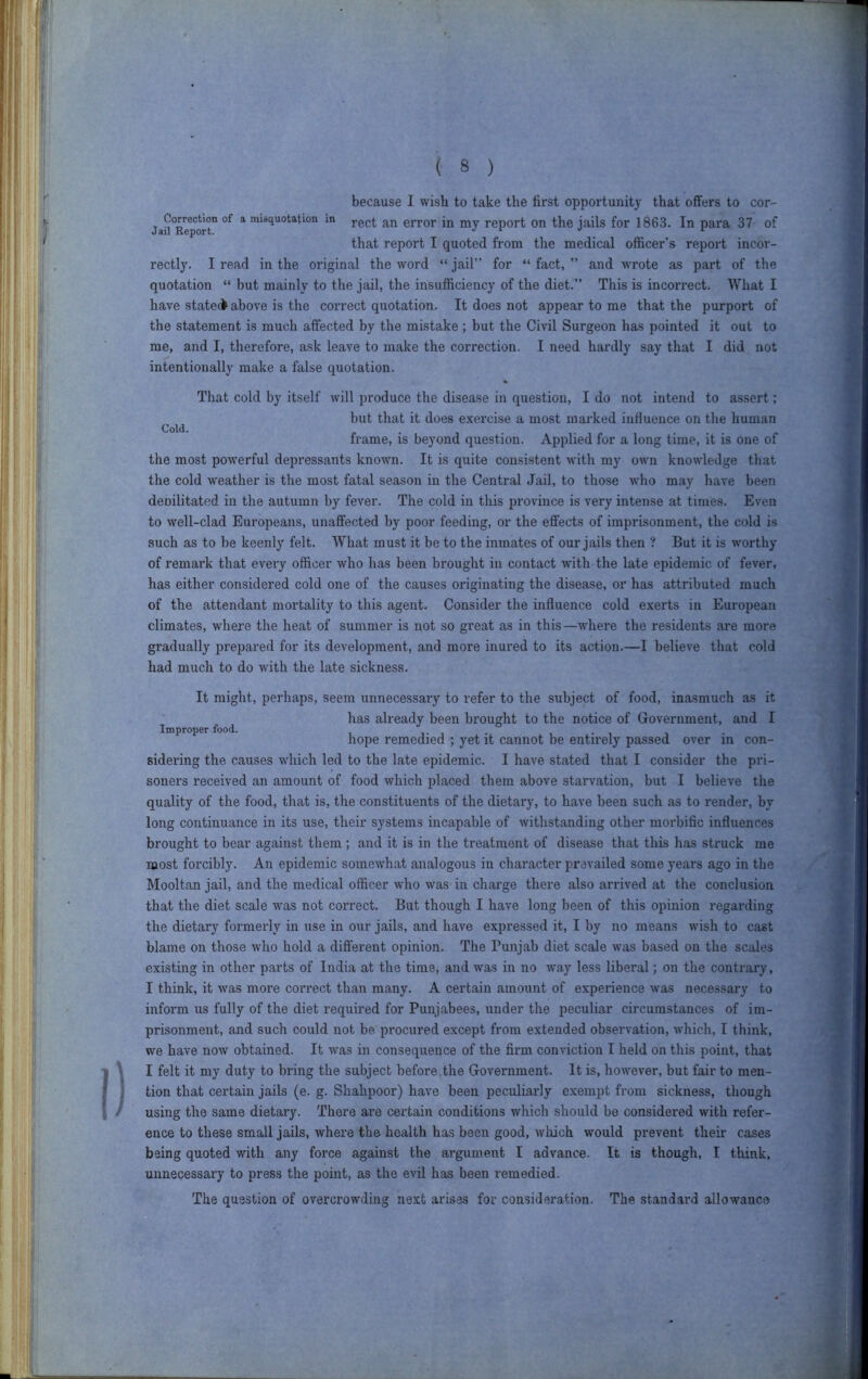 Cold. because I wish to take the first opportunity that offers to cor- Jaii*R7port° ^ misquotation m error in my report on the jails for 1863. In para 37 of that report I quoted from the medical officer’s report incor- rectly. I read in the original the word “ jail” for “ fact, ” and wTote as part of the quotation “ but mainly to the jail, the insufficiency of the diet.” This is incorrect. What I have stateck above is the coi’rect quotation. It does not appear to me that the purport of the statement is much affected by the mistake ; but the Civil Surgeon has pointed it out to me, and I, therefore, ask leave to make the correction. I need hardly say that I did not intentionally make a false quotation. That cold by itself will produce the disease in question, I do not intend to assert; but that it does e.xercise a most mai’ked influence on the human frame, is beyond question. Applied for a long time, it is one of the most powerful depressants known. It is quite consistent with my own knowledge that the cold w^eather is the most fatal season in the Central Jail, to those wdio may have been deoilitated in the autumn by fever. The cold in this province is very intense at times. Even to well-clad Europeans, unaffected by poor feeding, or the effects of imprisonment, the cold is such as to be keenly felt. What must it be to the inmates of our jails then ? But it is worthy of remark that every officer who has been brought in contact with the late epidemic of fever, has either considered cold one of the causes originating the disease, or has attributed much of the attendant mortality to this agent. Consider the influence cold exerts in European climates, where the heat of summer is not so great as in this—where the residents are more gradually prepared for its development, and more inured to its action.—I believe that cold had much to do with the late sickness. It might, perhaps, seem unnecessary to refer to the subject of food, inasmuch as it Improper food. has already been brought to the notice of Government, and I hope remedied ; yet it cannot be entirely passed over in con- sidering the causes which led to the late epidemic. I have stated that I consider the pri- soners received an amount of food which placed them above starvation, but I believe the quality of the food, that is, the constituents of the dietary, to have been such as to render, by long continuance in its use, their systems incapable of withstanding other moi’bific influences brought to bear against them ; and it is in the treatment of disease that this has struck me most forcibly. An epidemic somewhat analogous in character prevailed some years ago in the Mooltan jail, and the medical officer who was in charge there also arrived at the conclusion that the diet scale was not correct. But though I have long been of this opinion regarding the dietary formerly in use in our jails, and have expressed it, I by no means wish to cast blame on those who hold a different opinion. The Punjab diet scale was based on the scales existing in other parts of India at the time, and was in no way less liberal; on the contrary, I think, it was more correct than many. A certain amount of experience was necessary to inform us fully of the diet required for Punjabees, under the peculiar circumstances of im- prisonment, and such could not be pi-ocured except from extended observation, which, I think, we have now obtained. It was in consequence of the firm conviction I held on this point, that I felt it my duty to bring the subject before, the Government. It is, however, but fair to men- tion that certain jails (e. g. Shahpoor) have been peculiarly e.xempt from sickness, though using the same dietaiy. There are certain conditions which should be considered with refer- ence to these small jails, where the health has been good, wliich would prevent their cases being quoted with any force against the argument I advance. It is though, I think, unnecessary to press the point, as the evil has been remedied. The question of overcrowding next arises for consideration. The standard allowance