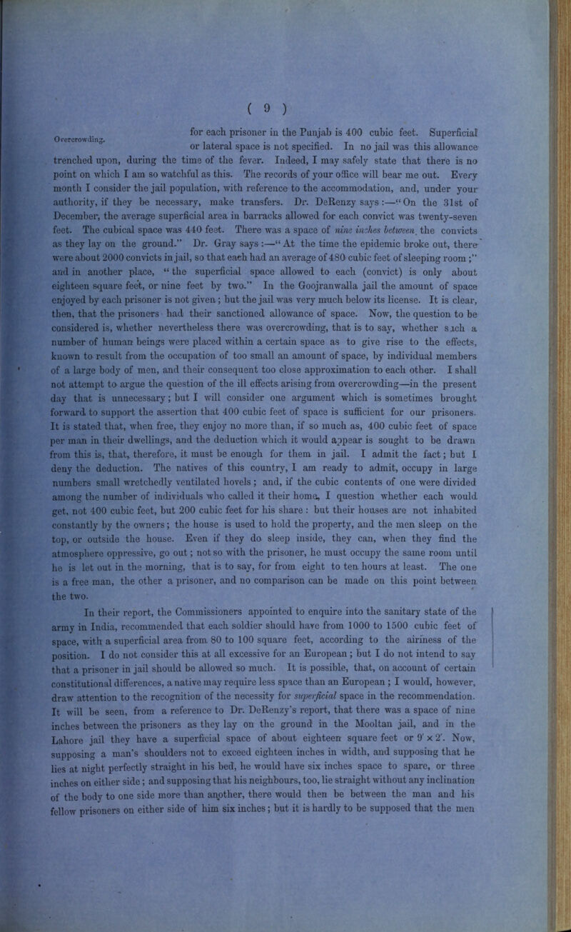 for each prisoner in the Punjab is 400 cubic feet. Superficial Overcrowding . •/> i x • or lateral space is not specified. In no jail was this allowance trenched upon, during the time of the fever. Indeed, I may safely state that there is no point on which I am so watchful as this. The records of your office will bear me out. Every month I consider the jail population, with reference to the accommodation, and, under your authority, if they be necessary, make transfers. Dr. DeRenzy says:—‘‘On the 31st of i December, the average superficial area in barracks allowed for each convict was twenty-seven feet. The cubical space was 440 feet. There was a space of nine inzlies between, the convicts as they lay on the ground.” Dr. Gray says :—“ At the time the epidemic broke out, there were about 2000 convicts in jail, so that each had an average of 480' cubic feet of sleeping room and in another place, “ the superficial space allowed to each (con\dct) is only about eighteen square feet, or nine feet by two.” In the Goojranwalla jail the amount of space enjoyed by each ju-isoner is not given; but the jail was very much below its license. It is clear, then, that the prisoners had their sanctioned allowance of space. Now, the question to be considered is, whether nevertheless there was overcrowding, that is to say, whether such a number of human beings were placed within a certain space as to give rise to the effects, known to result from the occupation of too small an amount of space, by individual members of a large body of men, and their consequent too close approximation to each other. I sliall not attempt tO' argue the question of the ill effects arising from overcrowding—in the present day that is unnecessary; but I will consider one ai’gument which is sometimes brought forward to support the assertion that 400 cubic feet of space is sufficient for our prisoners. It is stated that, when free, they enjoy no more than, if so much as, 40D cubic feet of space per man in their dwellings, and the deduction which it would appear is sought to be drawn from this is, that, therefore, it must be enough for them in jail. I admit the fact; but I deny the deduction. The natives of this country, I am ready to admit, occupy in large numbers small wretchedly ventilated hovels ; and, if the cubic contents of one were divided among the number of individuals who called it their home, I question whether each would get, not 400 cubic feet, but 200 cubic feet for his share : but their houses are not inhabited constantly by the owners; the house is used to hold the property, and the men sleep on the top, or outside the house. Even if they do sleep inside, they can, when they find the atmosphere oppressive, go out; not so with the prisoner, he must occupy the same room until he is let out in the morning, that is to say, for from eight to ten hours at least. The one is a free man, the other a prisoner, and no comparison can be made on this point between the two. In their report, the Commissioners appointed to enquire into the sanitary state of the army in India, recommended that each soldier should have from 1000 to 1500 cubic feet of space, with a superficial area from 80 to 100 square feet, according to the airiness of the position. I do not consider this at all excessive for an European; but I do not intend to say that a prisoner in jail should be allowed so much. It is possible, that, on account of certain constitutional differences, a native may require less space than an European ; I would, however, draw attention to the recognition of the necessity for superficial space in the recommendation. It will be seen, from a reference to Dr. DeRenzy’s report, that there was a space of nine inches between the prisoners as they lay on the ground in the Mooltan jail, and in the Lahore jail they have a superficial space of about eighteen square feet or 9' x 2'. Now, supposing a man’s shoulders not to exceed eighteen inches in ^vidth, and supposing that he lies at night perfectly straight in his bed, he would have six inches space to spare, or three inches on either side; and supposing that his neighbours, too, lie straight without any inclination of the body to one side more than another, there would then be between the man and his fellow prisoners on either side of him six inches; but it is hardly to be supposed that the men