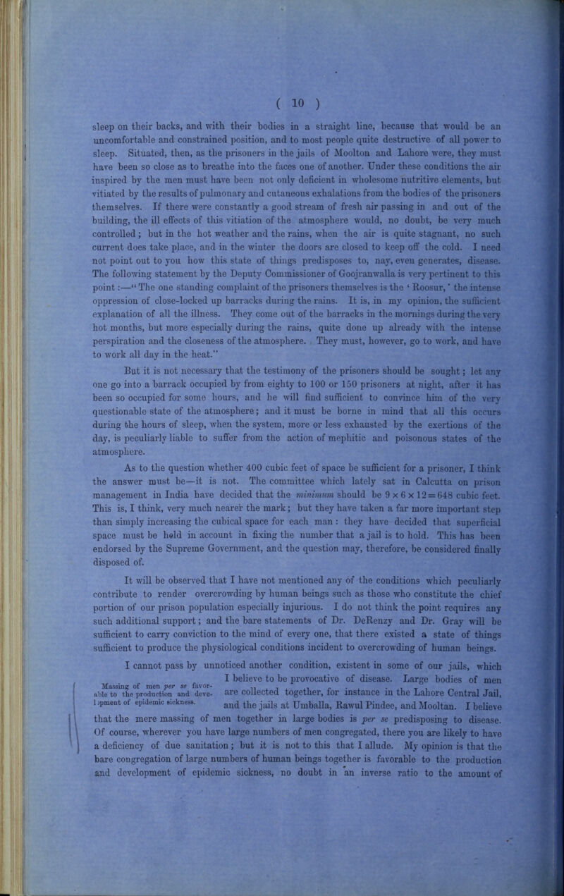 sleep on tlieir backs, and with their bodies in a straight line, because that would be an uncomfortable and constrained position, and to most people quite destructive of all power to sleep. Situated, then, as the prisoners in the jails of Moolton and Lahore were, they must have been so close as to breathe into the faces one of another. Under these conditions the air inspired by the men must have been not only deficient in wholesome nutritive elements, but vitiated by the results of pulmonary and cutaneous exhalations from the bodies of the prisoners themselves. If there were constantly a good sti’eam of fresh air passing in and out of the building, the ill effects of this vitiation of the atmosphere would, no doubt, be very much controlled ; but in the hot weather and the rains, when the air is quite stagnant, no such current does take place, and in the winter the doors are closed to keep off the cold. I need not point out to you how this state of things predisposes to, nay, even generates, disease. The following statement by the Deputy Commissioner of Goojramvalla is very pertinent to this point:—“ The one standing complaint of the prisoners themselves is the ‘ Iloosur, ’ tlie intense oppression of close-locked up barracks during the rains. It is, in my opinion, the sufficient explanation of all the illness. They come out of the barracks in the mornings during the very hot months, but more especially during the rains, quite done up already with the intense perspiration and the closeness of the atmosphere. They must, however, go to Avork, and have to Avork all day in the heat.” But it is not necessaiy that the testimony of the prisoners should be sought; let any one go into a barrack occupied by from eighty to 100 or 150 prisoners at night, after it has been so occupied for some hours, and he will find sufficient to conA'ince liim of the very questionable state of the atmosphere; and it must be borne in mind that all this occurs during the hours of sleep, Avhen the system, more or less exhausted by the exertions of tlie day, is peculiarly liable to suffer from the action of mephitic and poisonous states of the atmosphere. As to the question whether 400 cubic feet of space be sufficient for a prisoner, I think the ansAver must be^—it is not. The committee which lately sat in Calcutta on prison management in India have decided that the minimum should be 9 x 6 x 12 = 648 cubic feet. This is, I think, very much nearer the mark; but they have taken a far more important step than simply increasing the cubical space for each man : they have decided that superficial space must be held in account in fixing the number that a jail is to hold. This has been endorsed by the Supreme Government, and the question may, therefore, be considered finally disposed of. It will be obseiwed that I have not mentioned any of the conditions which peculiarly conti’ibute to render overcrowding by human beings such as those aaLo constitute the chief portion of our prison population especially injurious. I do not think the point requires any such additional support; and the bare statements of Dr. DeRenzy and Dr. Gray will be sufficient to carry coimction to the mind of every one, that there existed a state of things sufficient to produce the physiological conditions incident to OA'ercroAvding of human beings. I cannot pass by unnoticed another condition, existent in some of our jails, which I belieA'e to be provocative of disease. Large bodies of men Massine of men per se favor- n , i r ■ , -.it, ^ able to the production and deve- are collected together, lor instance m the Lahore Central Jail, 1 ,pment of epidemic sickness. Umballa, Rawul Pindee, and Mooltau. I believe i ’ that the mere massing of men together in large bodies is per se predisposing to disease. Of course, Avherever you have large numbers of men congregated, there you are likely to hat-e a deficiency of due sanitation ; but it is not to this that I allude. My opinion is that the bare congregation of large numbers of human beings together is faA^orable to the production and development of epidemic sickness, no doubt in an inverse ratio to the amount of