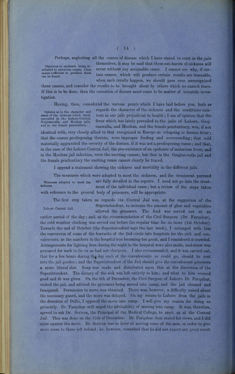 Perhaps, neglecting all the causes of disease which I have stated to exist in the jails themselves, it may be said that these out-bursts of sickness will Objection to epidemic bein^ at- , tributed to unknown causes, when occur Without any assignable cause. I cannot see why, if cer- can*be founZ^* ^tain causes, which -will produce certain results are traceable, when such results happen, w'e should pass over unrecognized these causes, and consider the results to be brought about by others which we cannot trace. If this is to be done, then the causation of disease must cease to be matter of scientific inves- tigation. Having, then, considered the various points which I have laid before you, both as Opinion as to the character and chai-acter of the sickness and the conditions exis- cause ofthe sickness which lately tent ill our jails prejudicial to health; I am of opinion that the GoojranwaUa, MooUan^la^is’ fever which has lately prevailed ill the jails of Lahore, Gooj- and m the lemale penitentiary. raiiwalla, and Mooltaii, and the female penitentiary, was, if not identical with, very closely allied to that recognized in Europe as relapsing or famine fever; that the causes predisposing thereto, were improper feeding and overcrowding; that cold materially aggravated the severity of the disease, if it was not a predisposing cause; and that, in the case of the Lahore Central Jail, the pre-existence of an epidemic of malarious fever, and in the Mooltan jail infection, were the exciting causes; but that in the Goojranwalla jail and the female penitentiary the exciting cause cannot clearly be traced, I append a statement showing the sickness and mortality in the different jails. The measures which were adopted to meet the sickness, and the treatment pursued Measures adopted to meet the aie fully detailed in the I'epoits. I need not go into the treat— ment of the individual cases; but a review of the steps taken with reference to the general body of prisoners, will be appropriate. The first step taken as regards the Central Jail was, at the suggestion of the Superintendent, to increase the amount of ghee and vegetables allowed the prisoners. The food was served out at an earlier period of the day; and, at the I'ccommendation of the Civil Surgeon (Dr. Farquhar), the cold weather clothing was served out before the regular time for its issue (1st October), Towards the end of October (the Superintendent says the last week), I arranged with him the conversion of some of the barracks of the 2nd circle into hospitals for the sick and con- valescents, as the numbers in the hospital was becoming too great, and I considered it crowded. Arrangements for lighting fires during tlie night in the hospital were also made, and straw was procured for such to lie on as had not charpoys, I also recommended, and it was carried out, that for a few hours during th)| day such of the convalescents as could go, should be sent into the jail garden ; and the Superintendent of the Jail should give the convalescent j^risoners a more liberal diet. Soup was made and distributed upon this at the discretion of the Superintendent. The dietary of the sick was left entirely to him; and -wdiat to him seemed good and fit was given. On the 6th of December, the Civil Surgeon of Lahore, Dr. Farquhar, visited the jail, and advised the prisoners being moved into camp, and the jail cleaned and fumigated. Permission to move was obtained, There w'as, however, a difficulty raised about the necessary guard, and the move was delayed. On my return to Lahore from the jails in the direction of Delhi, I opposed the move into camp. I will give my reason for doing so presently. Dr, Farquhar still urged the advisability of moving into camp. It was, therefore, agreed to ask Dr. Scriven, the Principal of the Medical College, to meet us at the Central Jail. This was done on the loth of December. Dr. Farquhar then stated his views, and I did mine against the move. Dr. Scriven was in favor of moving some of the men, in order to give more room to those left behind; he, however, remarked that he did not expect any great result Lahore Central Jail. t