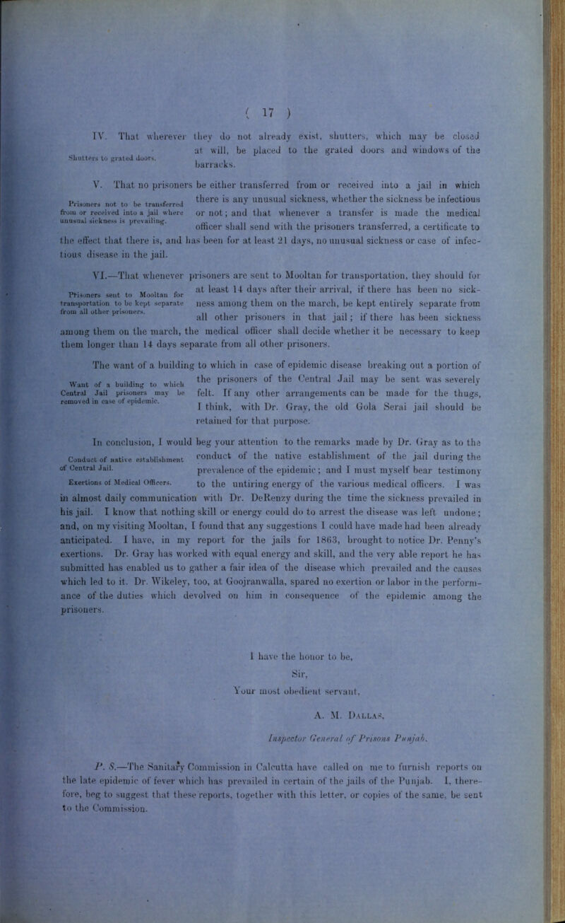 IV. That whei'evei' they do not already exist, shutters, which may be closed at will, be placed to the grated doors and windows of the •SliuttPrs lo grated doors. barracks. V. That no pri.soners be either transferred from or received into a jail in which I'ri.soners not to be transferred from or received into a jail wliere unusual sickness is prevailing. there is any unusual sickness, whether the sickness be infectious or not; and that whenever a transfer is made the medical officer shall send with the prisoners transferred, a certificate to the effect that there is, and has been for at least 21 days, no unusual sickness or case of infec- tious disease in the jail. VI.—That w'henever })risoners are sent to Mooltan for transportation, they should for at least 14 days after their arrival, if there has been no sick- rfi.soners sent to Mooltan tor •' transportation to be kept separate ness among them Oil the iiiai’cli, be kept entirely separate from from all other pnsoner.s. other prisoners ill that jail; if there has been sickness among them on the march, the medical officer shall decide whether it be necessary to keep them longer than 14 days separate from all other prisoners. The want of a building to which in case of epidemic disease breaking out a portion of , .... , , the prisoners of the Central Jail may be sent was severely Want of a building to which * ■ *' Central Jail prisoners may removed in case of epidemic. be felt. If any other arrangements can be made for the thugs, I think, with Dr. Gray, the old Gola Serai jail should be retained for that purpose. In conclusion, I would beg your attention to the remarks made by Dr. Gray as to the Conduct of native establishment ‘'Ol'duct of the native establishment of the jail during the of Central Jail. prevalence of the epidemic ; and I must myself bear testimony Exertions of Medical Officers. to the until ing energy of tlie various medical officers. I tvas in almost daily communication with Dr. DeRenzy during the time the sickness prevailed in his jail. I know that nothing skill or energy could do to arrest the disease was left undone; and, on my visiting Mooltan, I found that any suggestions 1 could have made had been already anticipated. I have, in my report for the jails for 186.3, brought to notice Dr. Penny’s exertions. Dr. Gray has worked with equal energy and skill, and the very able report he has submitted has enabled us to gather a fair idea of the disease which prevailed and the causes which led to it. Dr. Wikeley, too, at Goojranwalla, spared no exertion or labor in tlie perform- ance of the duties wliich devolved on liim in consequence of the epidemic among the prisoners. 1 have the honor to he, Sir, \our most obedient servant, A. M. D.ai-l.vs. Inspector Qeneral of Prisons Vtnijah. ]\ S.—The Sanitary Commission in Calcutta have called on me to furnish reports on the late epidemic of fever which has prevailed in certain of the jails of the I’linjab. I, there- fore, heg to suggest that these reports, together with this letter, or copies of the same, be sent to the Commission.