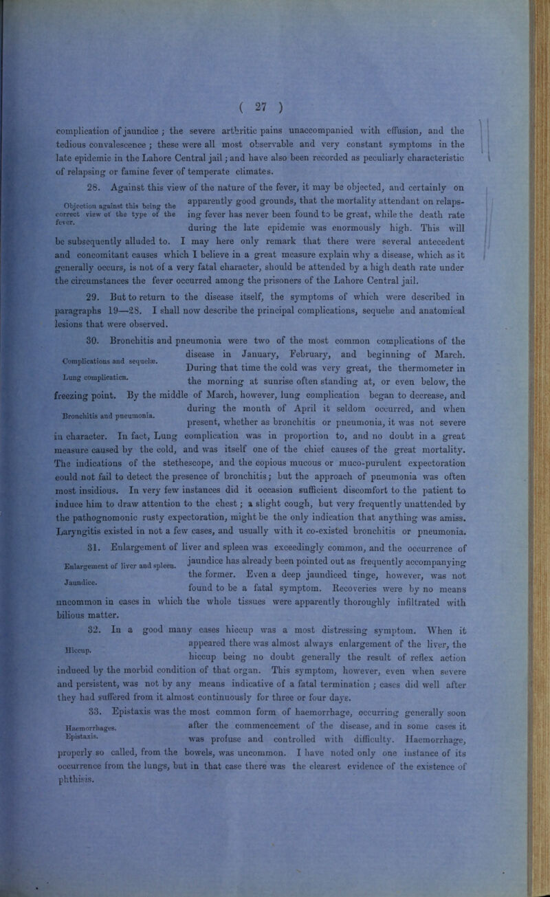 I3roncliltls and pneumonia. complication of jaundice ; the severe arthritic pains unaccompanied with effusion, and the tedious convalescence ; these were all most observable and very constant symptoms in the late epidemic in the Lahore Central jail; and have also been recorded as peculiarly characteristic of relapsing or famine fever of temperate climates. 28. Against this view of the nature of the fever, it may be objected, and certainly on XV apparently good grounds, that the mortality attendant on relaps- Objrction against tins being the l r j a ^ j i correct view of the type of the ing fever has never been found to be great, while the death rate during the late epidemic was enormously high. This will be subsequently alluded to. I may here only remark that there were several antecedent and concomitant causes which I believe in a great measure explain why a disease, which as it generally occurs, is not of a very fatal character, should be attended by a high death rate under the circumstances the fever occurred among the prisoners of the Lahore Central jail. 29. But to return to the disease itself, the symptoms of which were described in paragraphs 19—28. I shall now describe the principal complications, sequehe and anatomical lesions that were observed. 30. Bronchitis and pneumonia were two of the most common complications of the disease in January, February, and beginning of March. Complications and sequela;. • During that time the cold was very great, the thermometer in Lung eomplicaticn. morning at sunrise often standing at, or even below, the freezing point. By the middle of March, however, lung complication began to decrease, and during the month of April it seldom occurred, and when present, whether as bronchitis or pneumonia, it was not severe in character. In fact. Lung complication was in proportion to, and no doubt in a great measure caused by the cold, and was itself one of the chief causes of the great mortality. The indications of the stethescope, and the copious mucous or muco-purulent expectoration could not fall to detect the presence of bronchitis; but the approach of pneumonia was often most insidious. In very few instances did it occasion sufficient discomfort to the patient to induce him to draw attention to the chest; a slight cough, but very frequently unattended by the pathognomonic rusty expectoration, might be the only indication that anything was amiss. Laryngitis existed in not a few cases, and usually with it co-existed bronchitis or pneumonia. 31. Enlargement of liver and spleen was exceedingly common, and the occurrence of Enlargement of Uver and spleen, j^'^ndice has already been pointed out as frequently accompanying the former. Even a deep jaundiced tinge, however, was not found to be a fatal symptom. Recoveries were by no means uncommon in cases in which the whole tissues were apparently thoroughly infiltrated with bilious matter. 32. In a good many eases hiccup was a most distressing symptom. 'When it appeared there was almost always enlargement of the liver, the hiccup being no doubt generally the result of reflex action induced by the morbid condition of that organ. This symptom, however, even when severe and persistent, was not by any means indicative of a fatal termination ; cases did well after they had suffered from it almost continuously for three or four days. 33. Epistaxis was the most common form of haemorrhage, occurring generally soon Hiwmorrhages. after the commencement of the disease, and in some cases it Lpistaxis. profuse and controlled with difficult3\ Haemorrhage, properly so called, from the bowels, was uncommon. I have noted only one instance of its occurrence from the lungs, but in that case there was the clearest evidence of the existence of phthisis. Hiccup.