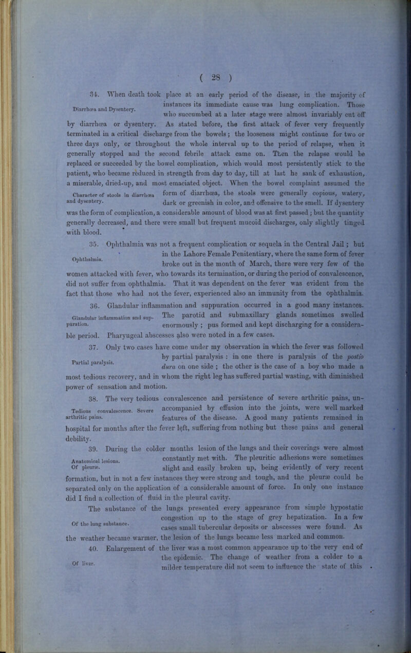 When death took place at an early period of the disease, in the majority of instances its immediate cause was lung complication. Those Diarrhoea and Dysentery. i , . who succumbed at a later stage were almost invariably cut off by diarrhoea or dysentery. As stated before, the first attack of fever very frequently terminated iu a critical discharge from the bowels; the looseness might continue for two or three days only, or throughout the whole interval up to the period of relapse, when it generally stopped and the second febrile attack came on. Then the relapse would be replaced or succeeded by the bowel complication, which would most persistently stick to the patient, who became reduced in strength from da}*^ to day, till at last he sank of exhaustion, a miserable, dried-up, and most emaciated object. When the bowel complaint assumed the Character of stools in diarrhoea diarrhoea, the stools were generally copious, watery, and dysentery. dark or greenish in color, and offensive to the smell. If dysentery was the form of complication, a considerable amount of blood was at first passed; but the quantity generally decreased, and there were small but frequent mucoid discharges, only slightly tinged with blood. Ophthalmia. 35. Ophthalmia was not a frequent complication or sequela in the Central Jail; but in the Lahore Female Penitentiary, where the same form of fever broke out in the month of March, there were very few of the women attacked with fever, who towards its termination, or during the period of convalescence, did not suffer from ophthalmia. That it was dependent on the fever was evident from the fact that those who had not the fever, experienced also an immunity from the ophthalmia. Partial paralysis. 36. Glandular inflammation and suppuration occurred in a good many instances. Glandular inflammation and sup- The parotid and submaxillary glands sometimes swelled puration. enormously ; pus formed and kept discharging for a considera- ble period. Pharyugeal abscesses also were noted in a few cases. 37. Only two cases have come under my observation in which the fever was followed by partial paralysis : in one there is paralysis of the postio dura on one side ; the other is the case of a boy who made a most tedious recovery, and in whom the right leg has suffered partial wasting, with diminished power of sensation and motion. 38. The veiy tedious convalescence and persistence of severe arthritic pains, un- Tedioas convalescence. Severe accompanied by effusion into the joints, were well marked arthritic pains. features of the disease. A good many patients remained in hospital for months after the fever left, suffering from nothing but these pains and general debility. 39. During the colder months lesion of the lungs and their coverings were almost Anatomical lesions Constantly met with. The pleuritic adhesions were sometimes Of pleura;. slight and easily broken up, being evidently of very recent formation, but in not a few instances they were strong and tough, and the pleurae could be separated only on the application of a considerable amount of force. In only one instance did I find a collection of fluid in the pleural cavity. The substance of the lungs presented every appearance from simple hypostatic congestion up to the stage of grey hepatization. In a few Of the lung substance. cases Small tubercular deposits or abscesses were found. As the weather became warmer, the lesion of the lungs became less marked and common. 40. Enlargement of the liver was a most common appearance up to the very end of the epidemic. The change of weather from a colder to a milder temperature did not seem to influence the state of this Of liver.