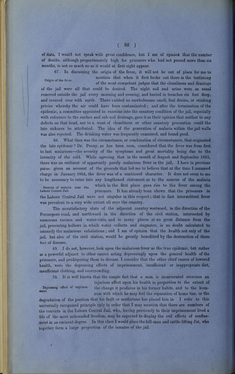 Origin of the fever. of data, I would not speak witli great confidence, but I am of opiuiofi that the number of deaths, although proportionately high for prisoners who had not passed more than six months, is not so mach so as it would at first sight appear. 67. In discussing the origin of the fever, it will not be out of place for me to mention that when it first broke out there is the testimony of the most competent judges that the cleanliness and drainage of the jail were all that could be desired. The night soil and urine were as usual removed outside the jail every morning and evening, and buried in trenches six feet deep, and covered over with earth. There existed no unwholesome smell, foul drains, or stinking privies whereby the air could have been contaminated; and after the termination of the epidemic, a committee appointed to examine into the sanatory condition of the jail, especially with reference to the surface and sub-soil drainage, gave it as their opinion that neither to any defects on that head, nor to a want of cleanliness or other sanatory precaution could the late sickness be attributed. The idea of the generation of malaria within the jail walls w'as also rejected. The drinking water was frequently examined, and found good. 68. What then was the circumstance, or combination of circumstances, that originated the late epidemic ? Dr. Penny, as has been seen, considered that the fever was from first to last malarious—tlie severity of the symptoms and great mortality being due to the intensity of the cold. While agreeing that in the month of August and September 1863, there was an outburst of apparently purely malarious fever in the jail, I have in previous paras, given an account of the grounds that led me to believe that at the time I assumed charge in January 1864, the fever was of a continued character. It does not seem to me to be necessary to enter into any lengthened statement as to the sources of the malaria which in the first place gave rise to the fever among the prisoners. It has already been shewn that the prisoners in the Lahore Central Jail were not singular in this respect; that in fact intermittent fever was prevalent to a very wide extent all over the country, The unsatisfactory state of the adjacent country westward, in the direction of the Ferozepore road, and northward in the direction of the civil station, intersected by numerous ravines and water-cuts, and in many places at no great distance from the jail, presenting hollows in which water collects and stagnates, is no doubt calculated to intensify the malarious exhalations; and I am of opinion that the health not only of the jail, but also of the civil station, would be greatly benefitted by the destruction of these foci of disease. 69. I do not, however, look upon the malarious fever as the true epidemic, but rather as a powerful adjunct to other causes acting depressingly upon the general health of the prisoners, and predisposing them to disease. I consider that the other chief causes of lowered health, were the depressing effects of imprisonment, insufficient or inappropriate diet, insufficient clothing, and overcrowding. 70. It is well known that the simple fact that a man is incarcerated exercises an injurious effect upon his health in proportion to the extent of the change it produces in his former habits, and to the keen- ness with which he may feel the separation of home ties, or the degradation of the position that his fault or misfortune has placed him in. I refer to this universally recognised principle only in order that I may mention that there are numbers of the convicts in the Lahore Central Jail, who, having previously to their imprisonment lived a life of the most unbounded freedom, may be expected to display the evil effects of confine- ment in an eminent degree. In this class I would place the hill-man and cattle-lifting Jut, who together form a large proportion of the inmates of the jail. Sources of malaria near tbo Lahore Central Jail. Depressing effect of imprison- ment.