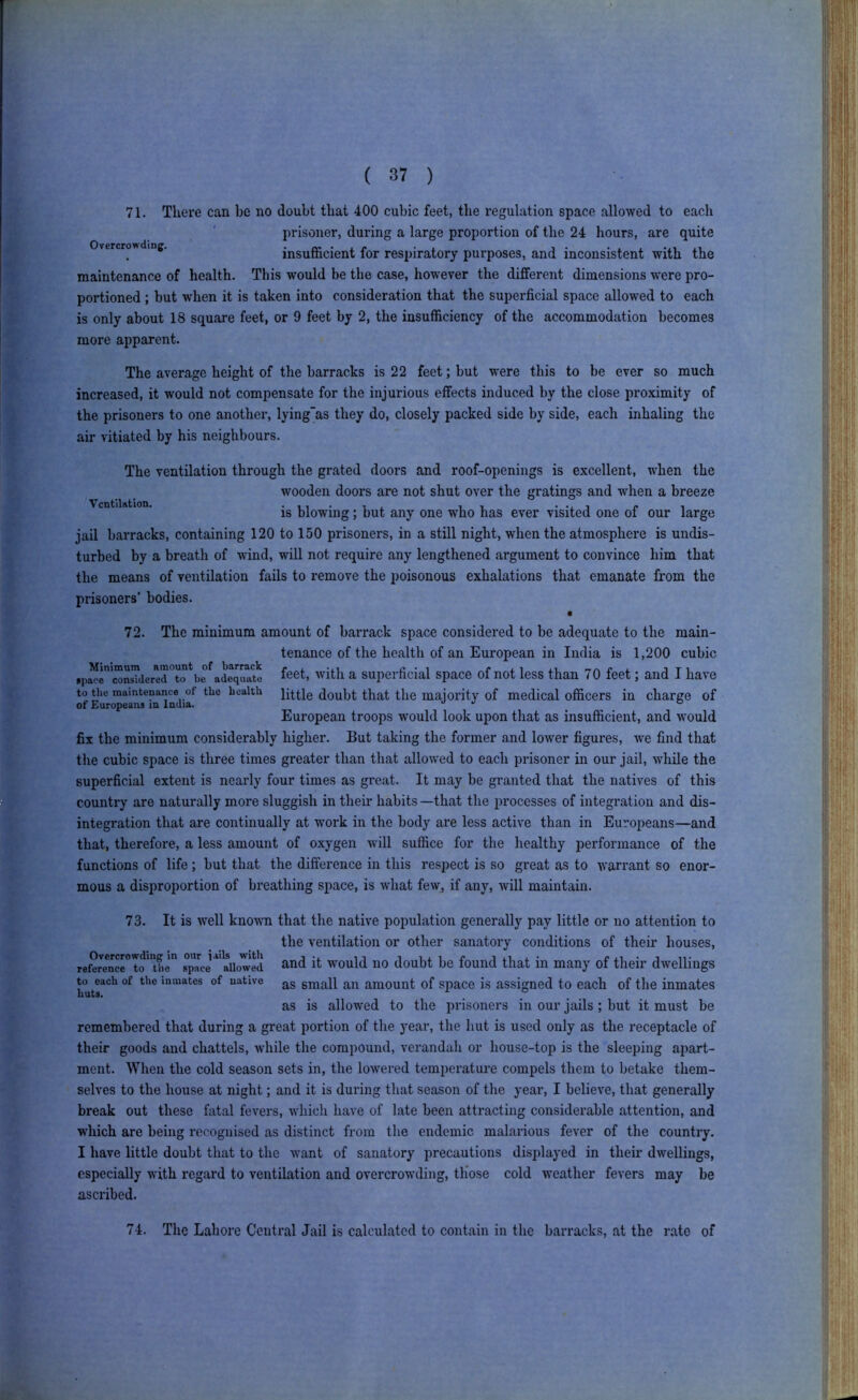 71. There can be no doubt that 400 cubic feet, the regulation space allowed to each prisoner, during a large proportion of the 24 hours, are quite Overcrowding. insufficient for respiratory purposes, and inconsistent with the maintenance of health. This would be the case, however the different dimensions w'ere pro- portioned ; but when it is taken into consideration that the superficial space allowed to each is only about 18 square feet, or 9 feet by 2, the insufficiency of the accommodation becomes more apparent. The average height of the barracks is 22 feet; but were this to be ever so much increased, it would not compensate for the injurious effects induced by the close proximity of the prisoners to one another, lying'as they do, closely packed side by side, each inhaling the air vitiated by his neighbours. The ventilation through the grated doors and roof-openings is excellent, when the wooden doors are not shut over the gratings and when a breeze is blowing; but any one who has ever visited one of our large jail barracks, containing 120 to 150 prisoners, in a still night, when the atmosphere is undis- turbed by a breath of wfind, will not require any lengthened argument to convince him that the means of ventilation fails to remove the poisonous exhalations that emanate from the prisoners' bodies. • 72. The minimum amount of barrack space considered to be adequate to the main- tenance of the health of an European in India is 1,200 cubic ^66^, with a Superficial space of not less than 70 feet; and I have to the maintenance of the health little doubt that the majority of medical officers in charge of ot Europeans in India. j v o European troops would look upon that as insufficient, and w’ould fix the minimum considerably higher. But taking the former and lower figures, we find that the cubic space is three times greater than that allowed to each prisoner in our jail, while the superficial extent is nearly four times as great. It may be granted that the natives of this country are naturally more sluggish in their habits —that the processes of integration and dis- integration that are continually at work in the body are less active than in Europeans—and that, therefore, a less amount of oxygen will suffice for the healthy performance of the functions of life; but that the difference in this respect is so great as to warrant so enor- mous a disproportion of breathing space, is what few, if any, will maintain. 73. It is well knowm that the native population generally pay little or no attention to the ventilation or other sanatory conditions of their houses, Tef^Jencrto'ihe spl^cjaiiow'ed would 110 doubt be found that in many of their dwellings to each of the inmates of native j^g gj^iall ail amount of space is assigned to each of the inmates huts. , , ... as is allowed to the prisoners in our jails; but it must be remembered that during a great portion of the year, the hut is used only as the receptacle of their goods and chattels, ivliile the compound, verandah or house-top is the sleeping apart- ment. When the cold season sets in, the lowered temperature compels them to betake them- selves to the house at night; and it is during that season of the year, I believe, that generally break out these fatal fevers, which have of late been attracting considerable attention, and which are being recognised as distinct from the endemic malarious fever of the country. I have little doubt that to the want of sanatory precautions displayed in their dwellings, especially with regard to ventilation and overcrowding, tliose cold w’eather fevers may be ascribed. 74. The Lahore Central Jail is calculated to contain in the barracks, at the rate of