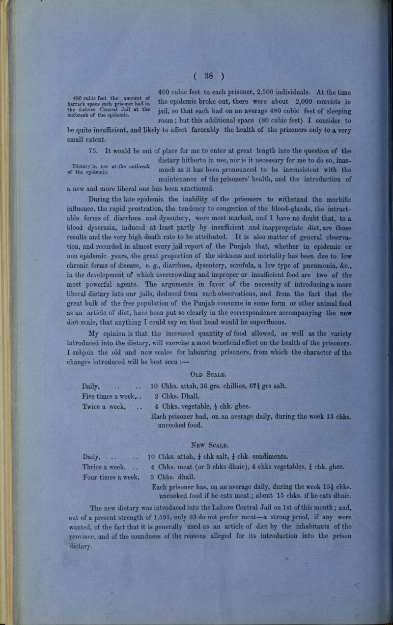 400 cubic feet to each prisoner, 2,500 individuals. At the time baiTcrspacfeLh Kis^erhad in the epidemic broke out, there were about 2,000 convicts in the Lahore Central Jail at the gQ qj, gj, average 480 cubic feet of sleeping outbreak of the epidemic. ^ o x o room ; but this additional space (80 cubic feet) I consider to be quite insufficient, and likely to affect favorably the health of the prisoners only to a very small extent. 75. It would be out of place for me to enter at great length into the question of the dietary hitherto in use, nor is it necessary for me to do so, inas- of^the^epi'cLudc! outbreak g^g ]^gg jjggj^ pronounced to be inconsistent with the maintenance of the prisoners’ health, and the introduction of a new and more liberal one has been sanctioned. During the late epidemic the inability of the prisoners to withstand the morbific influence, the rapid prostration, the tendency to congestion of the blood-glands, the intract- able forms of diarrhoea and dysentery, were most marked, and I have no doubt that, to a blood dyscrasia, induced at least partly by insufficient and inappropriate diet, are those results and the very high death rate to be attributed. It is also matter of general observa- tion, and recorded in almost every jail report of the Punjab that, whether in epidemic or non epidemic years, the great proportion of the sickness and mortality has been due to low chronic forms of disease, e. g., diarrhoea, dysentery, scrofula, a low type of pneumonia, &c., in the development of which overcrowding and improper or insufficient food are two of the most powerful agents. The arguments in favor of the necessity of introducing a more liberal dietary into our jails, deduced from such observations, and from the fact that the great bulk of the free population of the Punjab consume in some form or other animal food as an article of diet, have been put so clearly in the correspondence accompanying the new diet scale, that anything I could say on that head would be superfluous. My opinion is that the increased quantity of food allowed, as well as the variety introduced into the dietary, will exercise a most beneficial effect on the health of the prisoners. I subjoin the old and new scales for labouring prisoners, from which the character of the changes introduced will be best seen :— Old Scale. Daily, .. ^.10 Chks. attah, 36 grs. chillies, 67^ grs salt. Five times a week,.. 2 Chks. Dhall. Twice a week, .. 4 Chks. vegetable, i chk. ghee. Each prisoner had, on an average daily, during the week 13 chks. uncooked food. New Scale, Daily, .. .. 10 Chks, attah, { chk salt, i chk. condiments. Thrice a week, .. 4 Chks. meat (or 3 chks dhaie), 4 chks vegetables, ^ chk. ghee. Foul’times a week, 3 Chks. dhall. Each prisoner has, on an average daily, during the week 15J chks. uncooked food if he eats meat; about 15 chks. if he eats dhaie. The new dietary was introduced into the Lahore Central Jail on 1st of this month; and, out of a present strength of 1,591, only 93 do not prefer meat—a strong proof, if any were wanted, of the fact that it is generally used as an article of diet by the inhabitants of the province, and of the soundness of the reasons alleged for its introduction into the prison dietary.