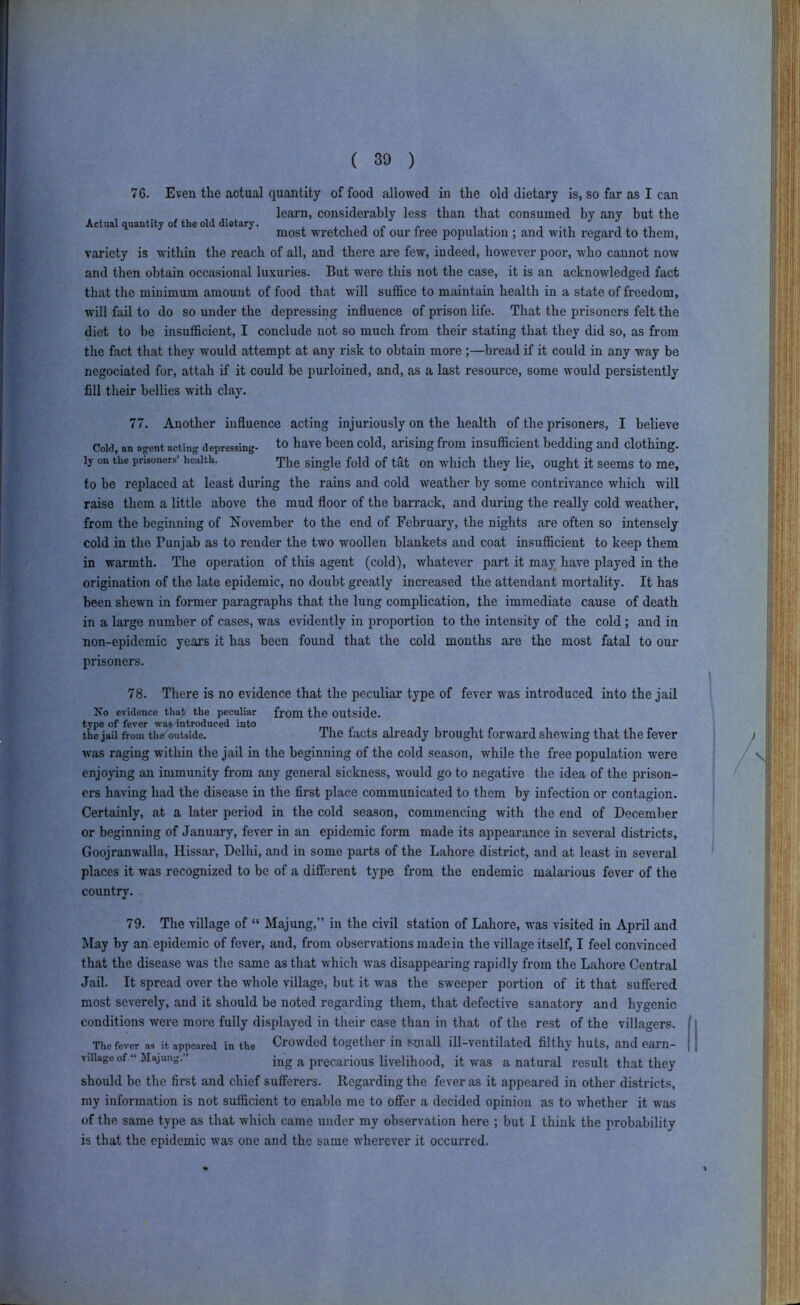 76. Even the actual quantity of food allowed in the old dietary is, so far as I can learn, considerably less than that consumed by any but the Actual quantity of the old dietary. . i j /• i* i .• i i ^ most wretched ot our tree population ; and with regard to them, variety is within the reach of all, and there are few, indeed, however poor, who cannot now and then obtain occasional luxuries. But were this not the case, it is an acknowledged fact that the minimum amount of food that will suffice to maintain health in a state of freedom, will fail to do so under the depressing influence of prison life. That the prisoners felt the diet to be insufficient, I conclude not so much from their stating that they did so, as from the fact that they would attempt at any risk to obtain more ;—bread if it could in any way be negociated for, attah if it could be purloined, and, as a last resource, some would persistently fill their bellies with clay. 77. Another influence acting injuriously on the health of the prisoners, I believe Cold, an agent acting depressing, l^ave been cold, arising from insufficient bedding and clothing, ly on the prisoners’ health. qijjg single fold of tat On wliich they lie, ought it seems to me, to be replaced at least during the rains and cold weather by some contrivance which will raise them a little above the mud floor of the barrack, and during the really cold weather, from the beginning of November to the end of February, the nights are often so intensely cold in the Punjab as to render the two woollen blankets and coat insufficient to keep them in warmth. The operation of this agent (cold), whatever part it may have played in the origination of the late epidemic, no doubt greatly increased the attendant mortality. It has been shewn in former paragraphs that the lung complication, the immediate cause of death in a large number of cases, was evidently in proportion to the intensity of the cold; and in non-epidemic years it has been found that the cold months are the most fatal to our prisoners. 78. There is no evidence that the peculiar type of fever was introduced into the jail No evidence that the peculiar from the OUtside. type of fever wa? introduced into mii-ji i ■ the jail from the^outside. Ihe lacts already brought forward shewing that the fever was raging within the jail in the beginning of the cold season, while the free population were enjoying an immunity from any general sickness, would go to negative the idea of the prison- ers having had the disease in the first place communicated to them by infection or contagion. Certainly, at a later period in the cold season, commencing with the end of December or beginning of January, fever in an epidemic form made its appearance in several districts, Goojranwalla, Hissar, Delhi, and in some parts of the Lahore district, and at least in several places it was recognized to be of a different type from the endemic malarious fever of the country. i I 79. The village of “ Majung,” in the civil station of Lahore, was visited in April and May by an epidemic of fever, and, from observations made in the village itself, I feel convinced that the disease was the same as that which was disappearing rapidly from the Lahore Central Jail. It spread over the whole village, but it was the sweeper portion of it that suffered most severely, and it should be noted regarding them, that defective sanatory and hygenic conditions were more fully displayed in their case than in that of the rest of the villagers The fcv'er as it appeared in the Crowded together in Small ill—ventilated filthy huts, and earn village of “ Majung.” ^ precarious livelihood, it was a natural result that they should be the first and chief sufferers. Regarding the fever as it appeared in other districts, my information is not sufficient to enable me to offer a decided opinion as to whether it was of the same type as that which came under my observation here ; but I think the probability is that the epidemic was one and the same wherever it occurred. ;||