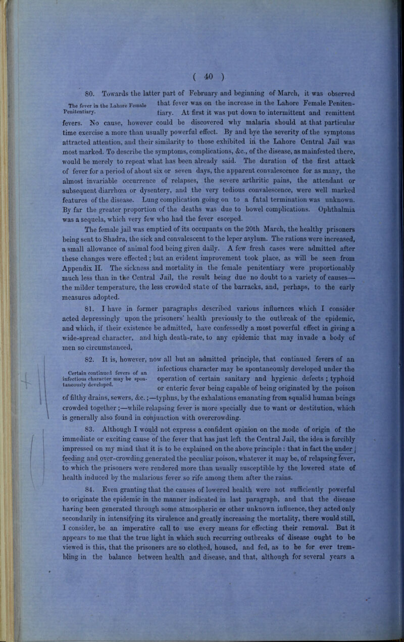 80. Towards the latter part of February and beginning of March, it was observed The fever in the Lahore Female that fever was On the increase in the Lahore Female Peniten- Teuitentiary. tiary. At first it was put down to intermittent and remittent fevers. No cause, however could be discovered why malaria should at that particular time exercise a more than usually powerful effect. By and bye the severity of the symptoms attracted attention, and their similarity to those exhibited iii the Lahore Central Jail was most marked. To desci’ihe the symptoms, complications, &c., of the disease, as mainfested there, would be merely to repeat what has been already said. The duration of the first attack of fever for a period of about six or seven days, the apparent convalescence for as many, the almost invariable occurrence of relapses, the severe arthritic pains, the attendant or subsequent diarrhoea or dysentery, and the very tedious convalescence, were well marked features of the disease. Lung complication going on to a fatal termination was unknown. By far the greater proportion of the deaths was due to bow'el complications. Ophthalmia was a sequela, which very few Avho had the fever esceped. The female jail was emptied of its occupants on the 20th March, the healthy prisoners being sent to Shadra, the sick and com^alescent to the leper asylum. The rations were increased, a small allowance of animal food being given daily. A few fresh cases Avere admitted after these changes were effected; but an evident improvement took place, as Avill be seen from Appendix II. The sickness and mortality in the female penitentiary were proportionably much less than in the Central Jail, the result being due no doubt to a variety of causes— the milder temperature, the less crowded state of the barracks, and, perhaps, to the early measures adopted. 81. I have in former paragraphs described various influences which I consider acted depressingly upon the prisoners’ health previously to the outbreak of the epidemic, and which, if their existence be admitted, have confessedly a most poAverful effect in giving a Avide-spread character, and high death-rate, to any epidemic that may invade a body of men so circumstanced. 82. It is, hoAvever, nOAv all but an admitted principle, that continued fevers of an ^ ^ ' infectious character may be spontaneously developed under the Certain contimiea levers of an ^ , . . infectious character may be spon- operation of Certain Sanitary and hygienic defects ; typhoid taiieously developed. i.-c i- c-u* ••xjii.i or enteric fever being capable of being ongmated by the poison of filthy drains, sewers, &c.;—typhus, by the exhalations emanating from squalid human beings crowded together;—Axhile relapsing fever is more specially due to want or destitution, Avhich is generally also found in conjunction Avith overcroAvding. 83. Although I would not express a confident opinion on the mode of origin of the immediate or exciting cause of the fever that has just left the Central Jail, the idea is forcibly impressed on my mmd that it is to be explained on the above principle: that in fact the under j feeding and over-crowding generated the peculiar poison, AvhateA’er it may be, of relapsing fever, to which the prisoners were rendered more than usually susceptible by the loAvered state of health induced by the malarious fever so rife among them after the rains. 84. E\'en granting that the causes of loAvered health AA'ere not sufficiently powerful to originate the epidemic in the manner indicated in last paragraph, and that the disease having been generated through some atmospheric or other unknoAvn influence, they acted only secondarily in intensifying its virulence and greatly increasing the mortality, there would still, I consider, be an imperative call to use every means for effecting their removal. But it appears to me that the true light in which such recurring outbreaks of disease ought to be viewed is tliis, that the prisoners are so clothed, housed, and fed, as to be for ever trem- bling in the balance between health and disease, and that, although for several years a