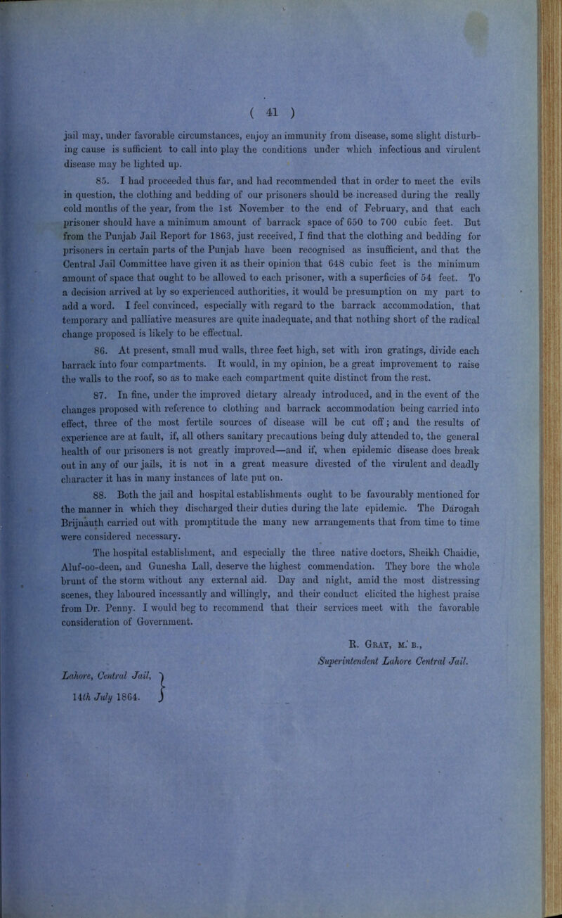 jail may, under favorable circumstances, enjoy an immunity from disease, some slight disturb- disease may be lighted up. 85. I had proceeded thus far, and had recommended that in order to meet the evils in question, the clothing and bedding of our prisoners should be increased during the really cold months of the year, from the 1st November to the end of February, and that each jjrisoner should have a minimum amount of barrack space of 650 to 700 cubic feet. But from the Punjab Jail Report for 1863, just received, I find that the clothing and bedding for prisoners in certain parts of the Punjab have been recognised as insufficient, and that the Central Jail Committee have given it as their opinion that 648 cubic feet is the minimum amount of space that ought to be allowed to each prisoner, Avith a superficies of 54 feet. To a decision arrived at by so experienced authorities, it Avould be presumption on my part to add a word. I feel convinced, especially with regard to the barrack accommodation, that temporary and palliative measures are quite inadequate, and that nothing short of the radical change proposed is likely to be effectual. 86. At present, small mud walls, three feet high, set with iron gratings, divide each barrack into four compartments. It Avould, in my opinion, be a great improvement to i*aise the walls to the roof, so as to make each compartment quite distinct from the rest. 87. In fine, under the improved dietary already introduced, and in the event of the s proposed with reference to clothing and barrack accommodation being carried into effect, three of the most fertile sources of disease Avill be cut off; and the results of experience are at fault, if, all others sanitary precautions being duly attended to, the general health of our prisoners is not greatly impi’oved—and if, when epidemic disease does break out in any of our jails, it is not in a great measure divested of the virulent and deadly character it has in many instances of late put on. 88. Both the jail and hospital establishments ought to be favourably mentioned for the manner in which they discharged their duties during the late epidemic. The Darogali Brijnauth canned out Avith promptitude the many neAV arrangements that from time to time Avere considered necessary. The hospital establishment, and especially the three native doctors. Sheikh Chaidie, Aluf-oo-deen, and Gunesha Ball, deserve the highest commendation. They bore the Avhole brunt of the storm Avithout any external aid. Day and night, amid the most distressing scenes, they laboured incessantly and willingly, and their conduct elicited the highest praise from Dr. Penny. I Avould beg to recommend that their services meet Avith the favorable consideration of Government. ing cause is sufficient to call into play the conditions under which infectious and virulent R. Gray, m.’ b., Superintendent Lahore Central Jail.