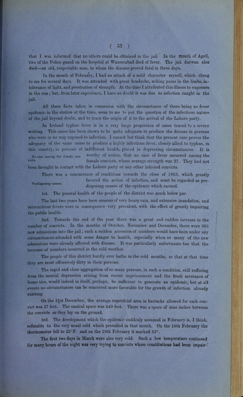 ( ) that I was informed that no others could be obtained in the jail. In the month of April, two of the Police guard on the hospital at Wuzeerabad died of fever. The jail durwan also died—an old, respectable man, in whom the disease proved fatal in three days. In the month of February, I had an attack of a mild character myself, which clung to me for several days. It was attended with great headache, aching pains in the limbs, in- tolerance of light, and prostratioji of strength. At the time I attributed this illness to exposure in the sun ; but, from later experience, I have no doubt it was due to infection caught in the jail. All these facts taken in connexion with the circumstance of there being no fever epidemic in the station at the time, seem to me to put the question of the infectious nature of the jail beyond doubt, and to trace the origin of it to the arrival of the Lahore party. In Ireland typhus fever is in a very large proportion of cases traced to a severe wetting. This cause has been shown to be quite adequate to produce the disease in persons who were in no way exposed to infection. I cannot but think that the present case proves the lulequacy of tlie same cause to produce a highly infectious fever, closely allied to typhus, in this country, in persons of indifferent health, placed in depressing circumstances. It is No case among the fciuaic coii- voithj of notice, that no Case of lever occurred among the female convicts, whose average strength was 27. They had not been brought in contact with the Lahore party or any other infected convicts. There was a concurrence of conditions towards the close of 1863, which greatly favored the action of infection, and must be regarded as pre- Prcdisposiiig causes. , disposing causes ol the epidemic which ensued. 1st. The general health of the people of the district w'as much below par. Tlie last two years have been seasons of very heavy rain, and extensive inundation, and intermittent fevers were in consequence very prevalent, with the effect of greatly impairing the public health. 2nd. Towards the end of the year there was a great and sudden increase in the number of convicts. In the months of October, November and December, there were 365' new admissions into the jail; such a sudden accession of numbers would have been under any circumstances attended with some danger to health, especially when so many of the new admissions w'ere already affected with disease. It was particularly unfortunate too that the increase of numbers occurred in the cold weather. The people of this district hardly ever bathe in the cold months, so that at that time they are most offensively dirty in their persons. The rapid and close aggregation of so many persons, in such a condition, still suffering from the mental depression arising from recent imprisonment and the fresh severance of home ties, would indeed in itself, perhaps, be sufficient to generate an epidemic, but at all events no circumstances can be conceived more favorable for the growth of infection already e.xisting. On the 31st December, the average superficial area in barracks allowed for each con- vict was 27 feet. The cuoical space was 440 feet. There was a space of nine inches between- the convicts as they lay on the ground. 3rd. The development which the epidemic suddenly assumed in February is, I think, referable to the very usual cold which prevailed in that month. On the 16th February the thermometer fell to 25'‘F. and on the 29th Februaiy it marked 33°. The first two days in March were also very cold. Such a low temperature continued for many hours of the night was very trying to convicts whose constitutions had been impair-’