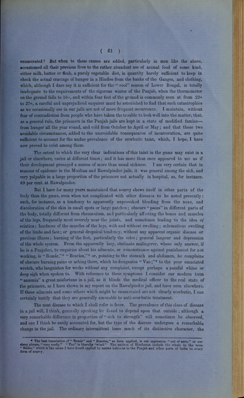 enumerated ? But when to these causes are added, particularly in men like the above, accustomed all their previous lives to the rather abundant use of animal food of some kind, either milk, butter or flesh, a purely vegetable diet, in quantity barely sufficient to keep in check the actual cravings of hunger in a Hindoo from the banks of the Ganges, and clothing, which, although I dare say it is sufficient for the “ cool” season of Lower Bengal, is totally inadequate to the requirements of the rigorous winter of the Punjab, when the thermometer on the ground falls to 16^, and within four feet of the ground is commonly seen at from 22» to 27o, a careful and unprejudiced enquirer must be astonished to find that such catastrophies as we occasionally see in our jails are not of more frequent occurrence. I maintain, without fear of contradiction from people who have taken the trouble to look well into the matter, that, as a general rule, th’e prisoners in the Punjab jails are kept in a state of modified famine— from hunger all the year round, and cold from October to April or May; and that these two avoidable circumstances, added to the unavoidable consequences of incarceration, are quite sufficient to account for the undue prevalence of the scorbutic taint, which, I hope, I have now proved to exist among them. The extent to which the very clear indications of this taint in the gums may exist in a jail or elsewhere, varies at different times ; and it has more than once appeared to me as if their development presaged a season of more than usual sickness. I am very certain that in seasons of epidemic in the Mooltan and Rawulpindee jails, it was general among the sick, and very palpable in a large proportion of the prisoners not actually in hospital, as, for instance, 69 per cent, at Rawulpindee. But I have for many years maintained that scurvy shews itself in other parts of the body than the gums, even when not complicated with other diseases to be noted presently ; such, for instance, as a tendency to apparently unprovoked bleeding from the nose, and discoloration of the skin in small spots or large patches ; obscure “pains” in different parts of the body, totally different from rheumatism, and particularly affecting the bones and muscles of the legs, frequently most severely near the joints, and sometimes leading to the idea of sciatica; hardness of the muscles of the legs, with and without swelling ; oedematious swelling of the limbs and face; or general dropsical tendency, without any apparent organic disease or previous illness; burning of the feet, particularly the soles; general langour and depression of the whole system. From the apparently lazy, obstinate malingerer, whose only answer, if he is a Puiijabee, to enquiries about his ailments, or remonstrance against punishment for not w'orking, is “Bemar,”* “ Bearam,”* or, pointing to the stomach and abdomen, he complains of obscure burning pains or aching there, which he designates “ Vao to the poor emaciated wretch, who languishes for weeks without any complaint, except perhaps a painful whine or deep sigh when spoken to. With reference to these symptoms I consider our modern term “ ancemia” a great misfortune in a jail, as it blinds the medical officer to the real state of the prisoners, as I have shewn in my report on the Rawulpindee jail, and have seen elsewhere. If these ailments and some others which might be enumerated are not clearly scorbutic, I can certainly testify that they are generally amenable to anti-scorbutic treatment. The next disease to which I shall refer is fever. The prevalence of this class of disease in a jail will, I think, generally speaking be found to depend upon that outside ; although a very remarkable difference in proportion of “ sick to strength” will sometimes be observed, and can I think be easily accounted for, but the type of the disease undergoes a remarkable change in the jail. The ordinary intermittent loses much of its distinctive character, the • The best translation of “ Bemar” and “ Bearam,” as here applied, is our expression “ out of sorts, or our slang phrase, “ very seedy.” “ Vao” is literally “wind.” The natives of Hindustan include the whole in the term  Badee,” which is the name I have he.ird applied by native hakeems in the Punjab and other parts of India to every form of scurvy.