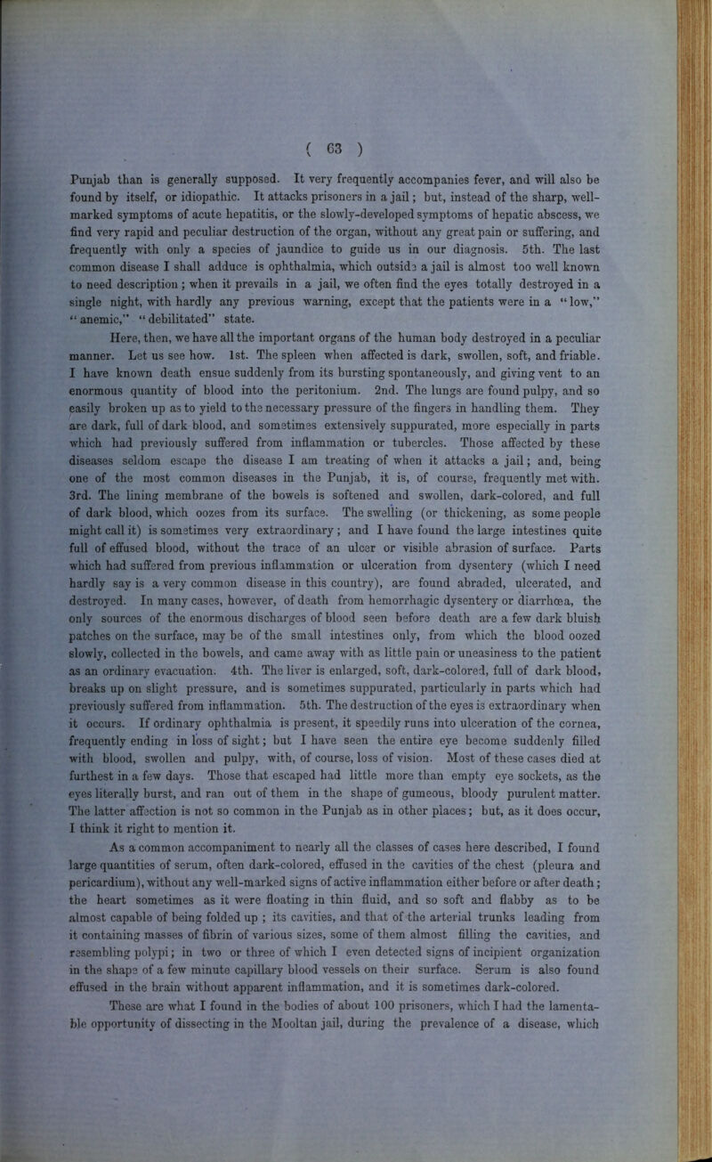 Punjab than is generally supposed. It very frequently accompanies fever, and will also be found by itself, or idiopathic. It attacks prisoners in a jail; but, instead of the sharp, well- marked symptoms of acute hepatitis, or the slowly-developed symptoms of hepatic abscess, we find very rapid and peculiar destruction of the organ, without any great pain or suffering, and frequently with only a species of jaundice to guide us in our diagnosis. 5th. The last common disease I shall adduce is ophthalmia, which outside a jail is almost too well known to need description ; when it prevails in a jail, we often find the eyes totally destroyed in a single night, with hardly any previous warning, except that the patients were in a “ low,” “ anemic,” “ debilitated” state. Here, then, we have all the important organs of the human body destroyed in a peculiar manner. Let us see how. 1st. The spleen when affected is dark, swollen, soft, and friable. I have known death ensue suddenly from its bursting spontaneously, and giving vent to an enormous quantity of blood into the peritonium. 2nd. The lungs are found pulpy, and so easily broken up as to yield to the necessary pressure of the fingers in handling them. They are dark, full of dark blood, and sometimes extensively suppurated, more especially in parts which had previously suffered from inflammation or tubercles. Those affected by these diseases seldom escape the disease I am treating of when it attacks a jail; and, being one of the most common diseases in the Punjab, it is, of course, frequently met with. 3rd. The lining membrane of the bowels is softened and swollen, dark-colored, and full of dark blood, which oozes from its surface. The swelling (or thickening, as some people might call it) is sometimes very extraordinary ; and I have found the large intestines quite full of effused blood, without the trace of an ulcer or visible abrasion of surface. Parts which had suffered from previous inflammation or ulceration from dysentery (which I need hardly say is a very common disease in this country), are found abraded, ulcerated, and destroyed. In many cases, however, of death from hemorrhagic dysentery or diarrhoea, the only sources of the enormous discharges of blood seen before death are a few dark bluish patches on the surface, may be of the small intestines only, from which the blood oozed slowly, collected in the bowels, and came away with as little pain or uneasiness to the patient as an ordinary evacuation. 4th. The liver is enlarged, soft, dark-colored, full of dark blood, breaks up on slight pressure, and is sometimes suppurated, particularly in parts which had previously suffered from inflammation. 5 th. The destruction of the eyes is extraordinary when it occurs. If ordinary ophthalmia is present, it speedily runs into ulceration of the cornea, frequently ending in loss of sight; but I have seen the entire eye become suddenly filled with blood, swollen and pulpy, with, of course, loss of vision. Most of these cases died at furthest in a few days. Those that escaped had little more than empty eye sockets, as the eyes literally burst, and ran out of them in the shape of gumeous, bloody purulent matter. The latter affection is not so common in the Punjab as in other places; but, as it does occur, I think it right to mention it. As a common accompaniment to nearly all the classes of cases here described, I found large quantities of serum, often dark-colored, effused in the cavities of the chest (pleura and pericardium), without any well-marked signs of active inflammation either before or after death; the heart sometimes as it were floating in thin fluid, and so soft and flabby as to be almost capable of being folded up ; its cavities, and that of the arterial trunks leading from it containing masses of fibrin of various sizes, some of them almost filling the ca-^dties, and resembling polypi; in two or three of which I even detected signs of incipient organization in the shape of a few minute capillary blood vessels on their surface. Serum is also found effused in the brain without apparent inflammation, and it is sometimes dark-colored. These are what I found in the bodies of about 100 prisoners, which I had the lamenta- ble opportunity of dissecting in the Mooltan jail, during the prevalence of a disease, which